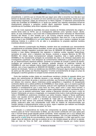 Os Misterios de Shamballa

amavelmente, o caminho que os intrusos têm que seguir para voltar a encontrar sua rota (se é que
tenham se desviado dela), ou mostram um novo caminho aos que intencionalmente, mesmo que sem
merecimentos espirituais, tratam de introduzir-se no Reino Sagrado. O tratamento primorosamente
cortês dos Guardiães de SHAMBALLA e a ajuda que prestam aos viajantes extraviados tornam-se
drasticamente enérgicos e perigosos quando algum explorador ousado, desobedecendo as
advertências do Guardiães, tenta entrar naquelas zonas proibidas.

    Um tipo muito especial de Guardiães dos picos nevados do Himalaia certamente deu origem à
recente lenda sobre os YETIS, que os investigadores definiram como "grandes monos", devido,
talvez, às suas vestimentas, e que muito tola e inadequadamente foram chamados de "Abomináveis
Homens das Neves". É bem verdade que o ser humano costuma sempre fazer horrorosas e
abomináveis as criaturas que nascem de sua própria ignorância. Seja como for, o que se pretende
explicar aqui é que SHAMBALLA é um [p40] Reino de Mistério e que o acesso a qualquer de suas
estâncias místicas é o prêmio à fé, ao valor e à persistência no propósito espiritual mantidos
invariáveis através dos anos.

   Ainda referente à preservação dos Mistérios, também deve ser considerado que, transcendendo
completamente as atividades desses Guardiães, se bem que as utilizando criadoramente, existe uma
potentíssima vibração magnética produzida pela Aura do SENHOR DO MUNDO que, por si só,
constitui a mais efetiva salvaguarda dos segredos e mistérios ocultos naqueles indescritíveis,
santuários do poder, amor e sabedoria dos tempos, contendo a augusta Memória do REI DO
MUNDO. Em virtude dessa incompreensível radiação magnética, toda a região periférica de
SHAMBALLA fica devidamente protegida da curiosidade dos tolos e do interesse especulativo dos
investigadores superficiais, mais desejosos de conhecimentos intelectuais e poderes psíquicos que
de um desenvolvimento espiritual autêntico. Somente os humildes de coração e pobres de espírito,
insuflados por profundos anseios de perfeição, poderão alcançar as estâncias místicas de
SHAMBALLA, pois sua radiação interna estará sintonizada, de algum modo e em qualquer nível
definido, com a Aura magnética do SENHOR DO MUNDO, o que lhes permitirá, como dizíamos no
capítulo de introdução, "vencer as resistências dos ASURAS e franquear alguma das pesadas Portas
de pedra que dão acesso aos Recintos Sagrados." O entrar conscientemente ali exige um preço de
abnegação e sacrifício gerados no coração humano através dos tempos.

   Outra das tradições ocultas citada em maravilhosas narrativas e lendas do passado afirma que
alguns dos sobreviventes de Atlântida deveram a sua salvação "do furor [p41] das águas" ao
conhecimento que tinham de grutas e cavernas profundas, que formavam enormes galerias ligando,
por debaixo dos oceanos, alguns misteriosos pontos geográficos e magnéticos do desaparecido
continente atlante com a esfera periférica de SHAMBALLA. Essa versão, que a um exame superficial
pode parecer descabida, absurda ou incoerente, pode ter outro significado se estudada sob o ângulo
esotérico e considerando-se que o corpo físico da Terra, assim como o corpo físico humano, é
sulcado por uma infinita quantidade de galerias e redes subterrâneas que podem representar para o
planeta o que os alvéolos pulmonares, veias, artérias e filamentos nervosos são para o corpo do
homem. Extremando um pouco a imaginação, e é necessário tê-la muito e muito profunda quando se
refere à SHAMBALLA, poderíamos considerar que certos Iniciados, Adeptos e Devas qualificados
podem usar aquelas enormes galerias internas para deslocarem-se pelo interior do planeta, da
mesma maneira que têm o poder e a faculdade de “viajar pelo ar”. Entendemos que isso que
acabamos de dizer merece uma profunda meditação, pois utilizando essa idéia como ponto de
partida, poder-se-á obter uma compreensão muito nítida do mistério de intercomunicação que
mantém estreita e indissoluvelmente unidos os reinos, raças e espécies que realizam sua evolução
espiritual no interior do "círculo-não-se-passa" da Terra.

    A salvação e a sobrevivência de muitos dos componentes da grande civilização atlante, "os
homens justos da Terna" mencionados na Bíblia, que não haviam contribuído com suas ações para
criar o horrível karma grupal daquele grande continente, “foram marcados com a cruz radiante dos
eleitos e salvos do furor incontido dos elementos desencadeados." (Do Livro dos Iniciados) O Bem,
seja qual for a [p42] fonte de sua procedência, deve ser salvaguardado, e o Mal, seja qual for a sua
origem, deve ser destruído, para que os poderes da luz e da verdade possam se afirmar no planeta.
Seja por meio da "Arca de Noé", que simboliza a rota marítima seguida por muitos desses

 Associação Vicente Beltrán Anglada     Os Mistérios de Shamballa                     Página 17 de 129
 