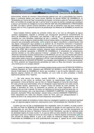 Os Misterios de Shamballa

sobreviventes, através de imensas e desconhecidas galerias que, sob a profundidade dos oceanos,
ligava o continente atlante com certos pontos definidos do grande REINO DE SHAMBALLA, ou
"arrebatados por Carros de Fogo" provenientes do Espaço, os homens justos da Terra que praticam o
Bem, os humildes de coração que são "o sal da Terra" e os sãos de mente e coração que constituem
o tesouro permanente da inteligência humana HÃO DE SER SALVAGUARDADOS E PROTEGIDOS
DO MAL que afeta o grande conjunto planetário, pois são as sementes vivas dos bens imortais do
Espírito aqui na Terra, a garantia suprema da perpetuação dos Mistérios de SHAMBALLA através dos
tempos.

    Outra tradição histórica repleta de conteúdo místico tem a ver com as afirmações de alguns
ousados exploradores, viajantes e cientistas que conseguiram aproximar-se suficientemente do
Reino de SHAMBALLA, confirmando, sem distinção, o fato de que "...repentinamente sentiram-se
invadidos por uma atmosfera indescritível de paz e quietude." Tudo lá parecia ter ficado sem
movimento, como se alguma misteriosa Mão Invisível tivesse detido a incansável máquina do tempo,
enquanto que emanações perfumadas, [p43] surgindo de algum maravilhoso e desconhecido nível
dos éteres, embargavam seus sentidos e os enchiam de um dinamismo tremendo e inexplicável.
SHAMBALLA, a Morada do SENHOR DO MUNDO, assim como as flores, se delata por seu perfume,
quer seja nos picos altos e nevados dos Montes Himalaias ou nas imensidões arenosas e estéreis do
deserto de GOBI. Não é estranho, portanto, observar essas coincidências, já que, esotericamente,
quando se pretende representar o SENHOR DE SHAMBALLA, é simbolizado nos antiqüíssimos
poemas orientais ou nas velhas gravuras místicas "...sentado em Seu augusto Trono, rodeado de
altíssimas montanhas nevadas simbolizando a ILHA BRANCA, por sua vez circundadas pela extensa
cadeia dos Montes Himalaias..." Observada em seu conjunto dos planos superiores, essa moldura ou
esse quadro adota a forma de um gigantesco LÓTUS, cujas emanações perfumadas, na realidade as
radiações etéricas do SENHOR DO MUNDO, se propagam pela totalidade do "círculo-não-se-passa"
da Terra, podendo ser freqüentemente percebidas por todos os filhos dos homens "que possuem
uma mente pura e um coração ardente".

   Com respeito às idéias que serão enunciadas posteriormente acerca dos CETROS DE PODER ou
Talismãs Sagrados da Terra, utilizados pelo SENHOR DO MUNDO e outros Altos Dignatários da
Grande Fraternidade de SHAMBALLA, temos que considerar o que foi escrito referente a isso em
algumas páginas místicas do Livro dos Iniciados, um Livro onde se acha compilada a história
espiritual do planeta Terra. Vejamos:

     " ...Na noite escura dos tempos, quando ISHVARA, o Senhor Planetário estava
empenhado na luta contra as sombras que haviam se assenhoreado [p44] da Terra
aproveitando o Sono de Brahma, caiu do Céu um Talismã Sagrado em forma de Lótus Duplo.
Em cada uma de suas extremidades, tinha um refulgente e ígneo Diamante e em cada uma de
suas múltiplas facetas, observava-se a imagem mística da Estrela de onde procedia. Ao
chegar à atmosfera da Terra, os diamantes se partiram em muitos fragmentos, que se
disseminaram por todo o planeta. Só restou um diamante em forma de ponta de lança que, no
transcurso dos tempos, veio a ser denominado o DIAMAN7E FLAMÍFERO. Os fragmentos de
diamante, chamados "Filhos das Estrelas”, traziam todos o sinal do DIAMANTE FIAMÍFERO e
foram depositados em mãos dos Homens Justos da Terra, para que salvaguardassem o
espírito de Amor e de Justiça dentro de Suas respectivas comunidades."

    Esse texto repleto de simbolismo místico indica ao investigador esotérico e ao discípulo espiritual
o que, em algumas páginas deste livro, descrevemos como "Universalidade dos Talismãs da Terra”.

   A pedra que caiu do Céu e imediatamente ficou engastada, como um solitário, na parte superior
do Cetro de Poder do SENHOR DO MUNDO, orientado na direção do eixo espiritual da Terra, é a
representação de uma Obra Cósmica de elevada transcendência, que nos fala precisamente da
identidade mística de todos os Talismãs e Cetros de Poder Planetários, que são na realidade sinais
da identidade logóica do nosso mundo. E, no que se refere ao texto extraído do Livro dos Iniciados,
será lógico supor que a Pedra em forma de Lótus Duplo ou Talismã Sagrado arremessada [p45] do
Céu procede da estrela SIRIUS, à qual, e por razões de misteriosa relação kármica, a Grande
Fraternidade de SHAMBALLA se acha profundamente vinculada. E, apesar de em certos tratados

 Associação Vicente Beltrán Anglada      Os Mistérios de Shamballa                       Página 18 de 129
 