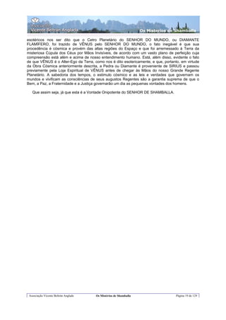 Os Misterios de Shamballa

esotéricos nos ser dito que o Cetro Planetário do SENHOR DO MUNDO, ou DIAMANTE
FLAMÍFERO, foi trazido de VÊNUS pelo SENHOR DO MUNDO, o fato inegável é que sua
procedência é cósmica e provém das altas regiões do Espaço e que foi arremessado à Terra da
misteriosa Cúpula dos Céus por Mãos Invisíveis, de acordo com um vasto plano de perfeição cuja
compreensão está além e acima de nosso entendimento humano. Está, além disso, evidente o fato
de que VÊNUS é o Alter-Ego da Terra, como nos é dito esotericamente, e que, portanto, em virtude
da Obra Cósmica anteriormente descrita, a Pedra ou Diamante é proveniente de SIRIUS e passou
previamente pela Loja Espiritual de VÊNUS antes de chegar às Mãos do nosso Grande Regente
Planetário. A sabedoria dos tempos, o estimulo cósmico e as leis e verdades que governam os
mundos e vivificam as consciências de seus augustos Regentes são a garantia suprema de que o
Bem, a Paz, a Fraternidade e a Justiça governarão um dia as pequenas vontades dos homens.

   Que assim seja, já que esta é a Vontade Onipotente do SENHOR DE SHAMBALLA.




 Associação Vicente Beltrán Anglada   Os Mistérios de Shamballa                    Página 19 de 129
 