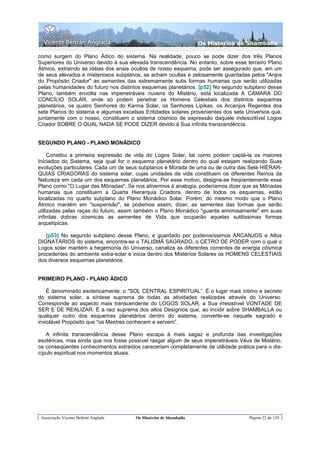 Os Misterios de Shamballa

como surgem do Plano Ádico do sistema. Na realidade, pouco se pode dizer dos três Planos
Superiores do Universo devido à sua elevada transcendência. No entanto, sobre esse terceiro Plano
Átmico, extraindo as idéias dos anais ocultos de nosso esquema, pode ser assegurado que, em um
de seus elevados e misteriosos subplanos, se acham ocultas e zelosamente guardadas pelos "Anjos
do Propósito Criador" as sementes das extremamente sutis formas humanas que serão utilizadas
pelas humanidades do futuro nos distintos esquemas planetários. [p52] No segundo subplano desse
Plano, também envolta nas impenetráveis nuvens do Mistério, está localizada A CAMARA DO
CONCÍLIO SOLAR, onde só podem penetrar os Homens Celestiais dos distintos esquemas
planetários, os quatro Senhores do Karma Solar, os Senhores Lipikas, os Arcanjos Regentes dos
sete Planos do sistema e algumas excelsas Entidades solares provenientes dos sete Universos que,
juntamente com o nosso, constituem o sistema cósmico de expressão daquele indescritível Logos
Criador SOBRE O QUAL NADA SE PODE DIZER devido à Sua infinita transcendência.


SEGUNDO PLANO - PLANO MONÁDICO

     Constitui a primeira expressão de vida do Logos Solar, tal como podem captá-la os maiores
Iniciados do Sistema, seja qual for o esquema planetário dentro do qual estejam realizando Suas
evoluções particulares. Cada um de seus subplanos é Morada de uma ou de outra das Sete HIERAR-
QUIAS CRIADORAS do sistema solar, cujas unidades de vida constituem os diferentes Reinos da
Natureza em cada um dos esquemas planetários. Por esse motivo, designa-se freqüentemente esse
Plano como "O Lugar das Mônadas". Se nos ativermos à analogia, poderíamos dizer que as Mônadas
humanas que constituem a Quarta Hierarquia Criadora, dentro de todos os esquemas, estão
localizadas no quarto subplano do Plano Monádico Solar. Porém, do mesmo modo que o Plano
Átmico mantém em "suspensão", se podemos assim, dizer, as sementes das formas que serão
utilizadas pelas raças do futuro, assim também o Plano Monádico "guarda amorosamente" em suas
infinitas dobras cósmicas as sementes de Vida que ocuparão aquelas sutilíssimas formas
arquetípicas.

   [p53] No segundo subplano desse Plano, e guardado por poderosíssimos ARCANJOS e Altos
DIGNATÁRIOS do sistema, encontra-se o TALISMÃ SAGRADO, o CETRO DE PODER com o qual o
Logos solar mantém a hegemonia do Universo, canaliza as diferentes correntes de energia cósmica
procedentes do ambiente extra-solar e inicia dentro dos Mistérios Solares os HOMENS CELESTIAIS
dos diversos esquemas planetários.


PRIMEIRO PLANO - PLANO ÁDICO

    É denominado esotericamente: o "SOL CENTRAL ESPIRITUAL”. É o lugar mais íntimo e secreto
do sistema solar, a síntese suprema de todas as atividades realizadas através do Universo.
Corresponde ao aspecto mais transcendente do LOGOS SOLAR, a Sua irresistível VONTADE DE
SER E DE REALIZAR. É a raiz suprema dos altos Desígnios que, ao incidir sobre SHAMBALLA ou
qualquer outro dos esquemas planetários dentro do sistema, converte-se naquele sagrado e
inviolável Propósito que "os Mestres conhecem e servem”.

   A infinita transcendência desse Plano escapa à mais sagaz e profunda das investigações
esotéricas, mas ainda que nos fosse possível rasgar algum de seus impenetráveis Véus de Mistério,
os conseqüentes conhecimentos extraídos careceriam completamente de utilidade prática para o dis-
cípulo espiritual nos momentos atuais.




 Associação Vicente Beltrán Anglada   Os Mistérios de Shamballa                     Página 22 de 129
 