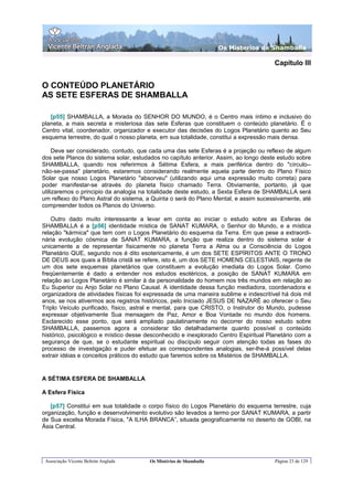 Os Misterios de Shamballa

                                                                                      Capítulo III


O CONTEÚDO PLANETÁRIO
AS SETE ESFERAS DE SHAMBALLA

   [p55] SHAMBALLA, a Morada do SENHOR DO MUNDO, é o Centro mais íntimo e inclusivo do
planeta, a mais secreta e misteriosa das sete Esferas que constituem o conteúdo planetário. É o
Centro vital, coordenador, organizador e executor das decisões do Logos Planetário quanto ao Seu
esquema terrestre, do qual o nosso planeta, em sua totalidade, constitui a expressão mais densa.

     Deve ser considerado, contudo, que cada uma das sete Esferas é a projeção ou reflexo de algum
dos sete Planos do sistema solar, estudados no capítulo anterior. Assim, ao longo deste estudo sobre
SHAMBALLA, quando nos referirmos à Sétima Esfera, a mais periférica dentro do "círculo--
não-se-passa" planetário, estaremos considerando realmente aquela parte dentro do Plano Físico
Solar que nosso Logos Planetário "absorveu" (utilizando aqui uma expressão muito correta) para
poder manifestar-se através do planeta físico chamado Terra. Obviamente, portanto, já que
utilizaremos o principio da analogia na totalidade deste estudo, a Sexta Esfera de SHAMBALLA será
um reflexo do Plano Astral do sistema, a Quinta o será do Plano Mental, e assim sucessivamente, até
compreender todos os Planos do Universo.

    Outro dado muito interessante a levar em conta ao iniciar o estudo sobre as Esferas de
SHAMBALLA é a [p56] identidade mística de SANAT KUMARA, o Senhor do Mundo, e a mística
relação "kármica" que tem com o Logos Planetário do esquema da Terra. Em que pese a extraordi-
nária evolução cósmica de SANAT KUMARA, a função que realiza dentro do sistema solar é
unicamente a de representar fisicamente no planeta Terra a Alma ou a Consciência do Logos
Planetário QUE, segundo nos é dito esotericamente, é um dos SETE ESPÍRITOS ANTE O TRONO
DE DEUS aos quais a Bíblia cristã se refere, isto é, um dos SETE HOMENS CELESTIAIS, regente de
um dos sete esquemas planetários que constituem a evolução imediata do Logos Solar. Como
freqüentemente é dado a entender nos estudos esotéricos, a posição de SANAT KUMARA em
relação ao Logos Planetário é similar à da personalidade do homem nos três mundos em relação ao
Eu Superior ou Anjo Solar no Plano Causal. A identidade dessa função mediadora, coordenadora e
organizadora de atividades físicas foi expressada de uma maneira sublime e indescritível há dois mil
anos, se nos ativermos aos registros históricos, pelo Iniciado JESUS DE NAZARÉ ao oferecer o Seu
Triplo Veículo purificado, físico, astral e mental, para que CRISTO, o Instrutor do Mundo, pudesse
expressar objetivamente Sua mensagem de Paz, Amor e Boa Vontade no mundo dos homens.
Esclarecido esse ponto, que será ampliado paulatinamente no decorrer do nosso estudo sobre
SHAMBALLA, passemos agora a considerar tão detalhadamente quanto possível o conteúdo
histórico, psicológico e místico desse desconhecido e inexplorado Centro Espiritual Planetário com a
segurança de que, se o estudante espiritual ou discípulo seguir com atenção todas as fases do
processo de investigação e puder efetuar as correspondentes analogias, ser-lhe-á possível delas
extrair idéias e conceitos práticos do estudo que faremos sobre os Mistérios de SHAMBALLA.


A SÉTIMA ESFERA DE SHAMBALLA

A Esfera Física

   [p57] Constitui em sua totalidade o corpo físico do Logos Planetário do esquema terrestre, cuja
organização, função e desenvolvimento evolutivo são levados a termo por SANAT KUMARA, a partir
de Sua excelsa Morada Física, "A ILHA BRANCA”, situada geograficamente no deserto de GOBI, na
Ásia Central.




 Associação Vicente Beltrán Anglada     Os Mistérios de Shamballa                     Página 23 de 129
 
