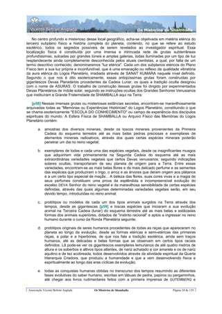 Os Misterios de Shamballa

   No centro profundo e misterioso desse local geográfico, acha-se objetivada em matéria etérica do
terceiro subplano físico a história completa do planeta, contendo, no que se refere ao estudo
esotérico, todos os segredos possíveis de serem revelados ao investigador espiritual. Essa
localização física é constituída por uma imensa e intrincada rede de grutas subterrâneas
profundíssimas, sulcadas por grandes túneis e amplas galerias, todas iluminadas por um tipo de luz
resplandecente ainda completamente desconhecida pelos atuais cientistas, a qual, por falta de um
termo descritivo conhecido, denominaremos “luz etérica". Cada um dos subplanos etéricos do Plano
Físico tem a sua luz própria e inconfundível, que é uma emanação ou reflexo da qualidade vibratória
da aura etérica do Logos Planetário, irradiada através de SANAT KUMARA naquele nível definido.
Segundo o que nos é dito esotericamente, essas antiqüíssimas grutas foram construídas por
gigantescos Devas Planetários procedentes da Cadeia Lunar, os quais a tradição oculta designou
com o nome de ASURAS. O trabalho de construção dessas grutas foi dirigido por experimentados
Devas Planetários de índole solar, seguindo as instruções ocultas dos Grandes Senhores Venusianos
que instituíram a Grande Fraternidade de SHAMBALLA aqui na Terra.

   [p58] Nessas imensas grutas ou misteriosas estâncias secretas, encontram-se maravilhosamente
arquivadas todas as "Memórias ou Experiências Históricas" do Logos Planetário, constituindo o que
se chama esotericamente "ESCOLA DO CONHECIMENTO" ou campo de experiência dos discípulos
espirituais do mundo. A Esfera Física de SHAMBALLA ou Arquivo Físico das Memórias do Logos
Planetário contém:

        a. amostras dos diversos minerais, desde os toscos minerais provenientes da Primeira
           Cadeia do esquema terrestre até as mais belas pedras preciosas e exemplares de
           elementos minerais radioativos, através dos quais certas espécies minerais poderão
           penetrar um dia no reino vegetal;

        b. exemplares de todas e cada uma das espécies vegetais, desde os insignificantes musgos
           que adquiriram vida primeiramente na Segunda Cadeia do esquema até as mais
           extraordinárias variedades vegetais que certos Devas venusianos, seguindo indicações
           solares ocultas, transportaram de seu planeta de origem para a Terra. Entre essas
           variedades, encontram-se as mais belas flores e de mais delicado perfume e as sementes
           das espécies que produziram o trigo, o arroz e as árvores que deram origem aos plátanos
           e a um certo tipo especial de maçãs... A beleza das flores, suas cores vivas e a magia de
           seus perfumes constituem uma prova da esplêndida e incompreensível evolução do
           excelso DEVA Senhor do reino vegetal e da maravilhosa sensibilidade de certas espécies
           definidas, através das quais algumas determinadas variedades vegetais serão, em seu
           devido tempo, introduzidas no reino animal;

        c.   protótipos ou modelos de cada um dos tipos animais surgidos na Terra através dos
             tempos, desde as gigantescas [p59] e toscas espécies que iniciaram a sua evolução
             animal na Terceira Cadeia (lunar) do esquema terrestre até as mais belas e estilizadas
             formas dos animais superiores, dotados de "instinto racional" e aptos a ingressar no reino
             humano durante o curso da Ronda Planetária seguinte;

        d. protótipos originais de seres humanos procedentes de todas as raças que apareceram no
           planeta ao longo da evolução, desde as formas etéricas e semi-etéricas das primeiras
           raças, a polar e a hiperbórea, de que nos fala a tradição esotérica, ainda sem traços
           humanos, até as delicadas e belas formas que se observam em certos tipos raciais
           definidos. Lã pode-se ver os gigantescos exemplares lemurianos de até quatro metros de
           altura e os soberbos e altivos tipos atlantes, de nariz achatado e cor amarela e os de nariz
           aquilino e de tez acobreada, todos desenvolvidos através da atividade espiritual da Quarta
           Hierarquia Criadora, que produziu a humanidade e que a vem desenvolvendo física e
           espiritualmente ao longo das eras cíclicas da evolução;

        e. todas as conquistas humanas obtidas no transcurso dos tempos resumindo as diferentes
           fases evolutivas do saber humano, escritas em tábuas de pedra, papiros ou pergaminhos,
           até chegar aos livros rudimentares feitos com a primeira imprensa de GUTEMBERG e

 Associação Vicente Beltrán Anglada       Os Mistérios de Shamballa                      Página 24 de 129
 