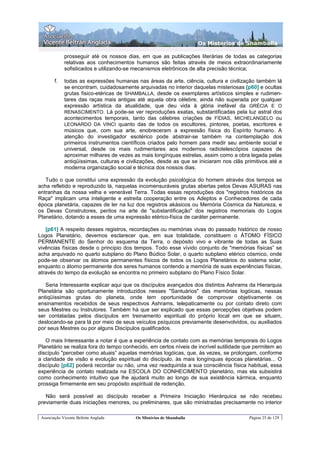 Os Misterios de Shamballa

             prosseguir até os nossos dias, em que as publicações literárias de todas as categorias
             relativas aos conhecimentos humanos são feitas através de meios extraordinariamente
             sofisticados e utilizando-se mecanismos eletrônicos de alta precisão técnica;

        f.   todas as expressões humanas nas áreas da arte, ciência, cultura e civilização também lá
             se encontram, cuidadosamente arquivadas no interior daquelas misteriosas [p60] e ocultas
             grutas fisico-etéricas de SHAMBALLA, desde os exemplares artísticos simples e rudimen-
             tares das raças mais antigas até aquela obra célebre, ainda não superada por qualquer
             expressão artística da atualidade, que deu vida à glória inefável da GRÉCIA E O
             RENASCIMENTO. Lá pode-se ver reproduções exatas, substantificadas pela luz astral dos
             acontecimentos temporais, tanto das célebres criações de FÍDIAS, MICHELANGELO ou
             LEONARDO DA VINCI quanto das de todos os escultores, pintores, poetas, escritores e
             músicos que, com sua arte, enobreceram a expressão física do Espírito humano. A
             atenção do investigador esotérico pode abstrair-se também na contemplação dos
             primeiros instrumentos científicos criados pelo homem para medir seu ambiente social e
             universal, desde os mais rudimentares aos modernos radiotelescópios capazes de
             aproximar milhares de vezes as mais longínquas estrelas, assim como a obra legada pelas
             antiqüíssimas, culturas e civilizações, desde as que se iniciaram nos clãs primitivos até a
             moderna organização social e técnica dos nossos dias.

   Tudo o que constitui uma expressão da evolução psicológica do homem através dos tempos se
acha refletido e reproduzido lá, naquelas incomensuráveis grutas abertas pelos Devas ASURAS nas
entranhas da nossa velha e venerável Terra. Todas essas reproduções dos "registros históricos da
Raça" implicam uma inteligente e estreita cooperação entre os Adeptos e Conhecedores de cada
época planetária, capazes de ler na luz dos registros akásicos ou Memória Cósmica da Natureza, e
os Devas Construtores, peritos na arte de "substantificação" dos registros memoriais do Logos
Planetário, dotando a esses de uma expressão etérico-física de caráter permanente.

   [p61] A respeito desses registros, recordações ou memórias vivas do passado histórico de nosso
Logos Planetário, devemos esclarecer que, em sua totalidade, constituem o ÁTOMO FÍSICO
PERMANENTE do Senhor do esquema da Terra, o depósito vivo e vibrante de todas as Suas
vivências físicas desde o principio dos tempos. Todo esse vívido conjunto de "memórias físicas” se
acha arquivado no quarto subplano do Plano Búdico Solar, o quarto subplano etérico cósmico, onde
pode-se observar os átomos permanentes físicos de todos os Logos Planetários do sistema solar,
enquanto o átomo permanente dos seres humanos contendo a memória de suas experiências físicas,
através do tempo da evolução se encontra no primeiro subplano do Plano Físico Solar.

   Seria Interessante explicar aqui que os discípulos avançados dos distintos Ashrams da Hierarquia
Planetária são oportunamente introduzidos nesses "Santuários" das memórias logóicas, nessas
antiqüíssimas grutas do planeta, onde tem oportunidade de comprovar objetivamente os
ensinamentos recebidos de seus respectivos Ashrams, telepaticamente ou por contato direto com
seus Mestres ou Instrutores. Também há que ser explicado que essas percepções objetivas podem
ser contatadas pelos discípulos em treinamento espiritual do próprio local em que se situam,
deslocando-se para lá por meio de seus veículos psíquicos previamente desenvolvidos, ou auxiliados
por seus Mestres ou por alguns Discípulos qualificados.

   O mais Interessante a notar é que a experiência de contato com as memórias temporais do Logos
Planetário se realiza fora do tempo conhecido, em certos níveis de incrível sutilidade que permitem ao
discípulo "perceber como atuais” aquelas memórias logóicas, que, às vezes, se prolongam, conforme
a claridade de visão e evolução espiritual do discípulo, às mais longínquas épocas planetárias... O
discípulo [p62] poderá recordar ou não, uma vez readquirida a sua consciência física habitual, essa
experiência de contato realizada na ESCOLA DO CONHECIMENTO planetário, mas ela subsistirá
como conhecimento intuitivo que lhe ajudará muito ao longo de sua existência kármica, enquanto
prossiga firmemente em seu propósito espiritual de redenção.

   Não será possível ao discípulo receber a Primeira Iniciação Hierárquica se não recebeu
previamente duas iniciações menores, ou preliminares, que são ministradas precisamente no interior

 Associação Vicente Beltrán Anglada       Os Mistérios de Shamballa                       Página 25 de 129
 