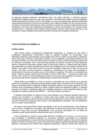 Os Misterios de Shamballa

de algumas daquelas estâncias subterrâneas onde, por razões kármicas, o discípulo reproduz
psiquicamente alguma época de suas vidas anteriores, particularmente aquela em que estabeleceu
contato espiritual pela primeira vez com seu Mestre, ou a em que realizou algo realmente importante
e genuinamente fecundo em favor da humanidade. Essa "cálida recordação" faz com que ele reviva a
memória de certos fatos espirituais de caráter ashrâmico, dota-lhe de um fervor espiritual ainda maior
e desperta a sua alma para experiências psicológicas de ordem transcendente. No suceder desses
acontecimentos, o discípulo recebe aquelas duas iniciações menores anteriormente descritas e que
constituem o passo obrigatório para poder ascender às sucessivas iniciações hierárquicas.




A SEXTA ESFERA DE SHAMBALLA

A Esfera Astral

     [p63] Nessa esfera, encontram-se perfeitamente registradas, ou captadas do éter astral e
constituindo potentíssimas EGRÉGORAS, todas as grandes emoções da humanidade, suas
aspirações espirituais mais elevadas e seus desejos mais íntimos, desde os mais baixos e grosseiros
até os mais sutis e refinados. Essa Esfera constitui, em sua totalidade, a expressão sensível da vida
de SANAT KUMARA e em seus profundos interiores revelam-se tanto a infinita grandeza do sentimento
de caridade e compaixão, sem o qual não seria possível ao discípulo avançar na Senda Espiritual,
quanto a reverência íntima pelo coração místico de toda coisa criada e o inefável amor pelo Criador,
tudo sintetizado na irresistível tendência de toda a vida na Natureza rumo ao Coração do SENHOR DO
MUNDO, cujo pulsar, como pode ser lido no Livro dos Iniciados, "repercute na alma de toda coisa
criada e de todos os seres humanos, incitando-os, intuitivamente nos seres mais avançados e
instintivamente nos menos evoluídos, para a Vida mística ou espiritual." Daí deriva a conhecida frase
oculta: "Nada se realiza à parte de Sua Vontade e de Seu infinito Amor...., não caem as folhas das
árvores, nem morrem os mais insignificantes insetos sem que isso fique registrado nos éteres, e sem
que previamente tenham recebido a inefável Benção do SENHOR DO MUNDO."

    Nessa Esfera de SHAMBALLA, cheia de anseios e aspirações de vida, realizam-se os grandes
sonhos da humanidade, [p64] sendo precisamente nesses níveis emocionais que os discípulos que
estão se preparando para a Segunda Iniciação Hierárquica efetuam suas provas psíquicas e funda-
mentam seus ensinamentos esotéricos. Nessa sagrada esfera de experiência logóica, o discípulo
aprende as primeiras e resolutivas lições de humildade espiritual e é onde realmente adquirem valor
psicológico e prático as palavras de CRISTO: "...Os últimos serão os primeiros."

   É também nessa Esfera, em algum de seus níveis definidos, que o discípulo aprende a técnica de
contato com os Devas e a considerar os Anjos como seus irmãos nos mundos invisíveis. Esse
conhecimento matizará a vida do discípulo de tal interesse espiritual e de tão sublime grandeza que o
Caminho IniciátIco lhe aparecerá não só como uma possibilidade de perfeição, mas, principalmente,
como um dever social ineludível.

   Em certos níveis dessa Esfera Astral e protegidos, como se diz esotericamente, "pelo sutilíssimo
véu do karma", realizam-se os desejos mais preciosos e íntimos das almas pouco evoluídas que
deixaram o corpo físico ou que, transpassando o véu da forma, submergem em um estado de
consciência post-mortem definido esotericamente como o DEVACHAN.

   Outra característica a observar nessa Sexta Esfera de SHAMBALLA é a de que, em uma de suas
mais recônditas e misteriosas estâncias, se encontram, fielmente reproduzidas em substância
psíquica correspondente, as auras astrais dos discípulos dos Mestres sujeitos a treinamento espiritual
dentro do Ashram da Hierarquia, as quais são observadas regular e periodicamente pelos respectivos
Mestres e Instrutores para verificar seus progressos espirituais e efetuar, através das mesmas, as


 Associação Vicente Beltrán Anglada     Os Mistérios de Shamballa                       Página 26 de 129
 