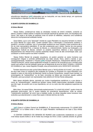 Os Misterios de Shamballa

advertências telepáticas [p65] adequadas que se traduzirão, em seu devido tempo, em oportunas
reorientações e reajustes na vida dos discípulos.


A QUINTA ESFERA DE SHAMBALLA

A Esfera Mental

    Nessa Esfera, condensam-se todas as atividades mentais de SANAT KUMARA, contendo os
planos, projetos e idéias solares a respeito da evolução espiritual do planeta Terra. Os Arquétipos dos
reinos, das raças e de todas as espécies vivas se acham lá refletidos, utilizando uma substância
dévica de incompreensível sutilidade mental.

    Essa Esfera, que é uma "absorção" mental do Logos Planetário do esquema terrestre no interior
do Corpo Mental do Logos Solar, contém também toda a informação e ensinamento exotérico e
esotérico, concreto e abstrato, que a humanidade receberá em seus variados níveis evolutivos até o
fim do ciclo manvantárico planetário. É nos dito ocultamente que o MANU, Senhor de uma grande
Raça-Raiz, o BODHISATTVA, o Instrutor do Mundo, e o MAHACHOHAN, Senhor da Civilização e da
Organização Cultural do Mundo, extraem os projetos específicos relativos a seus respectivos
Departamentos dos ARQUÉTIPOS viventes existentes nesses níveis de alta concentração solar, que
constituem a mente superior de SANAT KUMARA.

    Nessa Esfera Mental de projeção arquetípica, só podem penetrar os seres humanos que
conseguiram integrar e controlar perfeitamente seu triplo veiculo, físico, astral e mental, e que,
conseqüentemente, receberam a Terceira [p66] Iniciação Hierárquica, misticamente definida como A
TRANSFIGURAÇÃO, sendo nessa esplêndida Iniciação ou abertura de consciência que o Iniciado pode
resistir sem perigo à terrível radiação ígnea que se desprende da aura de SANAT KUMARA, o SENHOR
DE SHAMBALLA, que, nessa Sagrada Iniciação, atua primeiramente como HIEROFANTE INICIADOR.

   Também denomina-se esta quinta Esfera Mental como a “REVELADORA DO PLANO", pois cada um
de seus sete níveis ou subplanos são projeções da Vontade ou Propósito do Logos Planetário com
respeito a cada um dos reinos da Natureza, sendo os Devas Construtores, nesses níveis mentais, os
encarregados de "substantificar” ou de fazer concretas as idéias que encarnam aquele sublime
Propósito, para que possam ser expressadas mais adiante em formas físicas adequadas.

  Além dessa atividade dévica, ignorada por muitos investigadores esotéricos e a que damos o
nome de "substantificação", realizam-se também nessa Esfera determinadas atividades iniciáticas
que têm lugar, de acordo com a sua importância, em um ou outro dos três subplanos superiores da
mesma.

   Além disso, há nessa Esfera, denominada esotericamente "O LUGAR DOS AGNIS", quatro níveis de
abstração post-mortem, isto é, quatro estados de consciência devachânicos, onde se acham
"misticamente recolhidas” tal como reza a tradição oculta, as almas daqueles seres humanos mais
evoluídos que abandonaram o corpo físico após o trânsito kármico da morte.


A QUARTA ESFERA DE SHAMBALLA

A Esfera Búdica

    [p67] Essa é a Esfera Central de SHAMBALLA. É denominada misticamente "O LUGAR DOS
ADEPTOS" e é a Esfera onde o Amor do Logos Planetário manifesta-se em toda a Sua infinita
grandeza.

    O CENTRO CARDIACO DO SENHOR DO MUNDO está ocultamente estabelecido no quarto
nível dessa Quarta Esfera e de lá irradia Sua energia de Amor a todo o planeta através do grande


 Associação Vicente Beltrán Anglada      Os Mistérios de Shamballa                       Página 27 de 129
 