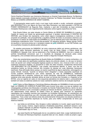 Os Misterios de Shamballa

Centro Espiritual Planetário que chamamos Hierarquia ou Grande Fraternidade Branca. Os Membros
dessa sagrada corporação constituem de maneira misteriosa "as Pétalas Imaculadas" deste Coração
Místico ou CHAKRA CARDÍACO DE SANAT KUMARA.

     É precisamente nesse quarto nível e num lugar muito secreto e oculto, conhecido unicamente
pelo BODHISATTVA e por alguns de Seus mais altos Discípulos, que está guardado o CETRO de
PODER HIERÁRQUICO de Segundo Raio, mediante o qual são ministradas as duas primeiras
Iniciações Hierárquicas e são magneticamente vitalizados certos lugares específicos da Terra.

   Esta Quarta Esfera, por estar situada no Centro Místico do REINO DE SHAMBALLA e sendo a
Capital do mesmo por direito de aproximação espiritual, é também denominada O CENTRO DE
SÍNTESE, pois Síntese não representa, como crêem alguns investigadores esotéricos, a meta do
propósito de perfeição, mas principalmente o equilíbrio perfeito de todos os processos cósmicos que
acontecem no interior da vasta Esfera de SHAMBALLA, que se estende para muito mais além do que
ocultamente entendemos como "círculo-não-se-passa" do esquema terrestre. Nesse grande Centro
de equilíbrio e harmonia produz-se o verdadeiro estado de [p68] SAMADHI, ou da PAZ Perfeita, que
só os perfeitos Iniciados do planeta podem alcançar.

   Os estados precursores de SAMADHI, tal como costuma-se definir em termos ashrâmicos, são
alcançados pelos discípulos espirituais no quarto nível da Sexta Esfera, a Esfera Astral de
SHAMBALLA. Naquele nível, não se exterioriza a Paz Perfeita de SAMADHI, mas sim o estado de
perfeita tranqüilidade emocional, que é o resultado do desapego do discípulo pelas coisas
passageiras, uma condição básica para poder receber a Segunda Iniciação Hierárquica.

   Outra das características específicas da Quarta Esfera de SHAMBALLA, a menos conhecida e, no
entanto, a mais plena de significados esotéricos dignos de profundo estudo, é a de que no terceiro
nível, de acordo com certas motivações logóicas quanto ao mesmo, vive, move-se e tem o ser uma
misteriosa hierarquia angélica, só perceptível à visão dos altos Iniciados, ocultamente denominada
"OS SENHORES DA LUZ BRANCA”, cuja missão, tecnicamente falando, é "tecer” com fios de
substância búdica as túnicas brancas dos Iniciados do planeta em suas diferentes hierarquias
espirituais. Essa afirmação talvez pareça, ao exame superficial de alguns aspirantes, extravagante ou
quase ridícula. Contudo, "quando os tempos forem chegados" e esses aspirantes espirituais do
mundo puderem familiarizar-se com certos aspectos da vida de SHAMBALLA, totalmente
desconhecidos até o presente, inclusive por muitos discípulos, descobrirão a maravilhosa relação
existente entre esta peculiar atividade dévica de tecer as túnicas dos Iniciados e a Sagrada Lei de
RITOS, uma Lei vigente em cada um dos esquemas planetários do sistema solar e, provavelmente,
também em todos os sistemas solares do nosso vastíssimo sistema cósmico de evolução espiritual.

   [p69] Todos os Ritos Mágicos e Cerimônias Místicas efetuadas em SHAMBALLA tanto as que têm
lugar na CÂMARA DO CONCÍLIO PLANETÁRIO para invocar força solar e as que se realizam nas
congregações periódicas dos Discípulos e Iniciados da Grande Fraternidade Branca, dentro de seus
respectivos Ashrams e sob a invocação e direção do Instrutor do Mundo, quanto as que se celebram
em determinados níveis etéricos da Esfera Física do planeta para introduzir os aspirantes
capacitados nas iniciações menores que precedem as Iniciações Hierárquicas, se caracterizam por
serem Cerimônias específicas que vêm marcadas pelo selo da qualidade hierárquica dos Membros
assistentes. Teria a dizer aos leitores ainda não profundamente introduzidos nos estudos esotéricos e
também a muitos aspirantes espirituais do mundo, para uma melhor compreensão do tema que
estamos tratando:

     1.    que todas as cerimônias, ritos, liturgias e cultos realizados no mundo, sejam quais forem as
           suas causas, motivos, origens básicas e finalidades específicas, obedecem sempre e sem
           qualquer distinção ao definido Propósito do Logos Planetário de "perpetuar o Princípio da
           Fraternidade" aqui na Terra;

     2.    que esse Espírito de Perpetuação da Lei, se podemos assim dizer, surge implicitamente do
           Princípio de Hierarquia Espiritual, ocupando todo ser vivo, desde o inseto ao próprio Logos,


 Associação Vicente Beltrán Anglada       Os Mistérios de Shamballa                      Página 28 de 129
 