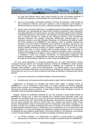 Os Misterios de Shamballa

           um lugar bem definido dentro desta imensa Escada de Jacó da evolução espiritual. O
           Princípio de Hierarquia é a representação da Lei de Evolução no espaço e no tempo;

     3.    que a Lei de Evolução, expressada mediante o Princípio de Hierarquia, cintila através de
           duas vastíssimas vertentes, uma sutil e subjetiva e outra substancial e [p70] objetiva. A
           primeira obedece ao principio da vida e a segunda expressa a qualidade objetiva da forma;

     4.    que em toda a Cerimônia Hierárquica, "a qualidade espiritual" expressada por cada um dos
           assistentes vem representada por determinados símbolos ornamentais. Estes manifestam-
           se substancialmente nas túnicas brancas, que são a característica geral de toda verdadeira
           Fraternidade dedicada ao culto do Bem, cuja sutilidade e impressionante brancura caracteri-
           zam os grandes Iniciados na escala de sua hierarquia espiritual. Outro complemento
           essencial observado nas grandes Cerimônias Hierárquicas, particularmente as que
           acontecem durante o curso das Iniciações Planetárias, é o emblema áureo refletido a partir
           dos níveis monádicos de SHAMBALLA, que expressa o grau de elevação espiritual dos
           Iniciados no seio da Grande Fraternidade, já que somente os Iniciados, seja qual for sua
           hierarquia ou grau de iniciação, podem ostentar como complemento ideal de Suas túnicas
           brancas aqueles emblemas dourados de mágicos esplendores. A cor dourada ou solar,
           projetada em maior ou menor profusão sobre as túnicas brancas, indica a categoria do
           Iniciado, assim como os sinais, emblemas ou desenhos simbólicos onde o ouro solar ou
           monádico de SHAMBALLA se reflete, os quais mudam e se fazem cada vez mais brilhantes
           e complexos a cada nova Iniciação, constituindo "os canalizadores magnéticos" das
           energias planetárias ou extraplanetárias invocadas nas grandes Cerimônias litúrgicas que
           têm lugar em determinadas "estâncias” do reino místico de SHAMBALLA.

     Em suas várias gradações, os discípulos espirituais que, por seus merecimentos, tenham
conseguido alcançar alguma [p71] daquelas estâncias místicas de SHAMBALLA vestem também
suas túnicas brancas, mas varia consideravelmente a qualidade dos ornamentos ou símbolos
dourados, ainda ausentes – como se diz esotericamente – "os reflexos áureos”, que se consegue
unicamente nas Iniciações Hierárquicas. Os ornamentos ou símbolos dos discípulos não iniciados se
caracterizam por sua cor ou por certos emblemas muito fáceis de identificar e interpretar pelo vidente
treinado:

     a.    azuis para os discípulos no Coração do Mestre, ainda não Iniciados;

     b.    amarelos para os discípulos aceitos e pertencentes a algum Ashram definido da Hierarquia.

   Logicamente, os discípulos em provação não podem ainda chegar a qualquer recinto de
SHAMBALLA. A Lei de Hierarquia é muito estrita e só podem penetrar nos Recintos Sagrados
aqueles seres humanos que verdadeiramente o mereçam e tenham conquistado essa oportunidade
pela força de vontade, serviço e sacrifício. A frase mística "Muitos serão chamados e poucos os
escolhidos" pode ser aplicada integralmente aqui.

   Portanto, voltando às qualidades esotéricas de que vem revestida a quarta Esfera Búdica de
SHAMBALLA, diremos que, a cada nova Iniciação que o discípulo tenha alcançado, existe "uma
elevação em consciência" para um ou outro dos sete níveis, sendo precisamente em cada um deles
que “vive, move-se e tem o ser” cada Iniciado da Hierarquia, de acordo com o seu grau iniciático, uma
vez que tenha cumprido seu karma no mundo físico. Se o Iniciado vive ainda no Plano Físico,
acha-se misteriosamente unido ao nível búdico que lhe corresponde e de lá extrai a Intuição, a Voz
da Alma ou Verbo que o qualifica verdadeiramente como um Iniciado. [p72] Assim a INTUIÇÃO, vai
se desenvolvendo progressivamente, à medida que se vai conquistando um a um esses sete níveis
da Esfera Búdica, e é o grau de Iniciação que caracteriza o contato consciente em um, em vários ou
na totalidade dos sete subplanos dessa Esfera. Como dado ilustrativo e nos baseando, como sempre
e como é de rigor esotérico, no princípio hermético da analogia, poderíamos dizer que:

     a.    na Primeira Iniciação, a do Nascimento de CRISTO na Gruta Mística do Coração,
           alcança-se em consciência o primeiro nível ou subplano da Esfera Búdica de SHAMBALLA;

 Associação Vicente Beltrán Anglada      Os Mistérios de Shamballa                      Página 29 de 129
 