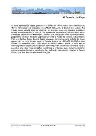 Os Misterios de Shamballa

                                                                      O Desenho da Capa


O mais significativo nessa gravura é a estrela de nove pontas que simboliza as
“Nove Perfeições" ou Iniciações de SANAT KUMARA, o Senhor do Mundo. No
interior dessa estrela, pode-se observar, em primeiro lugar, um triângulo equilátero
de cor amarela que tem a intenção de representar em cada um de seus vértices as
Entidades Espirituais da Hierarquia Cósmica que, nos níveis mais sutis do sistema,
preparam a vinda do Instrutor Espiritual da Terra; o Avatar da Síntese, o Espírito da
Paz e o Senhor Buda. Dentro desse triângulo, percebe-se uma estrela de cinco
pontas de cor azul índigo, igual à Estrela Mística de SANATA KUMARA, que
simboliza a Vida de Cristo como Instrutor do Mundo e como Avatar da Nova Era. A
simbologia total da gravura contém um tremendo poder dinâmico de Primeiro Raio e
constitui uma das representações esotéricas e mágicas que, convenientemente
utilizadas pelos discípulos espirituais, lhes indicarão, sem desvio possível, a Senda
Interna que leva às mais elevadas Iniciações.




 Associação Vicente Beltrán Anglada   Os Mistérios de Shamballa                   Página 3 de 129
 