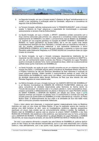 Os Misterios de Shamballa


     b.    na Segunda Iniciação, em que o Iniciado recebe "o Batismo de Água" simbolicamente no rio
           Jordão e que caracteriza a purificação astral do Candidato, adquire-se a consciência do
           segundo nível da Esfera Búdica;

     c.    na Terceira Iniciação, definida misticamente como "a TRANSFIGURAÇÃO", onde o Iniciado
           recebe "o Batismo do Fogo” adquire-se a capacidade de movimentação e expressão
           autoconsciente no terceiro nível da Esfera Búdica;

     d.    na Quarta Iniciação, em que o Iniciado, o ARHAT, estabelece contato consciente com a
           força cósmica extra-solar pela primeira vez, adquire-se a consciência mística denominada
           esotericamente de SAMADHI e se obtém o convencimento real do Mistério de SHAMBAL-
           LA, implícito em sua augusta grandeza no Coração de SANAT KUMARA o SENHOR DO
           MUNDO, no "centro geométrico" da Quarta Esfera, isto é, em seu quarto nível. Nesse
           incompreensível Santuário de Amor Planetário, o Iniciado sabe por experiência individual, e
           não por simples conhecimento intelectual, o que representa exatamente o termo
           CONSCIÊNCIA CÓSMICA, [p73] dentro da qual o passado, o presente e o futuro do Logos
           Planetário estão totalmente integrados no ETERNO AGORA da Consciência Solar do Logos
           Criador do Universo;

     e.    na Quinta Iniciação, na qual o Iniciado conseguiu desprender-se totalmente da Lei
           imperante nos três mundos, físico, astral e mental, adquire-se a consciência do ADEPTO e,
           com ela, um conhecimento exato e preciso dos Planos e Propósitos do Logos Planetário
           quanto à evolução do planeta Terra. Como conseqüência disso, obtém-se a autoconsciência
           perfeita nesse quinto nível búdico de SHAMBALLA;

     f.    na Sexta Iniciação, em razão da qual o Iniciado converteu-se em um misterioso Agente da
           energia dos Raios, o CHOHAN adquire plena consciência da Realidade Mística dos Planos
           e Projetos Cósmicos de UM dos Senhores planetários de Raio referentes à evolução do
           nosso esquema terrestre. Obtém também a autoconsciência perfeita no sexto nível da
           Esfera Búdica de SHAMBALLA, assim como, por reflexo, uma consciência intuitiva perfeita
           da atividade desenvolvida pelos demais Senhores de Raio que atua através dos sete
           Planetas Sagrados do nosso sistema solar;

     g.    na Sétima Iniciação, em que o Iniciado tornou-se "um AGENTE MÍSTICO DE SHAMBALLA”
           e um Membro incontestável da CÂMARA DE CONCÍLIO PLANETÁRIO, obtém-se uma
           plena consciência da atividade desenvolvida pelos Senhores do Karma dentro do
           "círculo-não-se-passa” do sistema solar e no próprio planeta e, como conseqüência disso,
           coopera consciente e deliberadamente nos planos e desígnios do Logos Planetário através
           de SANAT KUMARA, o SENHOR DO MUNDO, em relação aos reinos, raças e [p74]
           espécies diversas que evoluem no planeta Terra. O conhecimento e controle que esse alto
           Iniciado possui da quarta Esfera de SHAMBALLA é total, estendendo-se, inclusive, ao Plano
           Búdico Solar. O desenvolvimento de Sua visão e as atividades de Sua vida estão muito
           além e acima dos conceitos meramente intelectuais.

   Como o leitor atento terá observado, é impossível registrar intelectualmente todos os Mistérios
implícitos em cada um dos níveis da Esfera Búdica. O que foi explicado acerca dos mesmos é
apenas uma débil tentativa de abrir, para os investigadores esotéricos, algumas perspectivas
espirituais um pouco mais amplas que as comumentemente obtidas e aceitas. Na realidade, o
Mistério total de SHAMBALLA apenas está ao alcance do próprio SANAT KUMARA e dos Seis
BUDAS DE ATIVIDADE, três esotéricos e três exotéricos, que representam aqui na Terra, juntamente
com o SENHOR DO MUNDO, "a Sétupla Glória" ou sétuplo Mistério do Logos Planetário, o HOMEM
CELESTIAL de nosso esquema terrestre, Um dos SETE ESPÍRITOS ANTE O TRONO DE DEUS.

   De tudo o que estamos afirmando a respeito das sete Esferas de SHAMBALLA, pode-se deduzir
ainda um fato místico da mais elevada transcendência, que é o que está relacionado com a Quarta
Esfera e, mais definidamente, com o seu quarto nível, aquele que intencionalmente temos definido

 Associação Vicente Beltrán Anglada      Os Mistérios de Shamballa                      Página 30 de 129
 