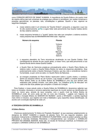 Os Misterios de Shamballa

como CORAÇÃO MÍSTICO DE SANAT KUMARA. A importância da Quarta Esfera e do quarto nível
da mesma deriva das Leis universais de analogia que unificam e centralizam, por razões numéricas e
posições geométricas, os planetas, sóis, constelações e galáxias. Quanto a isso, vejamos as
seguintes analogias:

        a. nosso sistema solar é um Universo de "Quarta Ordem", porquanto, e segundo o que nos
           foi dito esotericamente, [p75] o Logos Solar está percorrendo Sua Quarta Cadeia dentro
           de Seu sistema cósmico;

        b. nosso esquema terrestre é o "quarto" dentro dos sete que compõem o sistema evolutivo
           nesta presente fase de MAHAMANVANTARA solar. Vejamos:

                 Número do esquema                             Planeta

                               1                               Vulcano
                               2                                Vênus
                               3                                Marte
                               4                                 Terra
                               5                               Mercúrio
                               6                                Júpiter
                               7                               Saturno

        c.   o esquema planetário da Terra encontra-se atualmente na sua Quarta Cadeia. Está
             manifestando-se através de seu quarto globo, a nossa Terra, que está percorrendo a sua
             Quarta Ronda dentro dessa Quarta Cadeia:

        d. o Quarto Raio de Harmonia projeta-se principalmente sobre o Quarto Plano Búdico do
           sistema solar e sobre a Quarta Esfera Búdica de todos os esquemas planetários. Atua
           poderosamente sobre a Quarta Hierarquia Criadora, que deu vida e consciência mental à
           humanidade, a qual, como se sabe, é o Quarto Reino da Natureza;

        e. as energias projetadas do Plano Búdico repercutem sobre o quarto chakra, o cardíaco,
           dentro do esquema etérico do ser humano, cuja missão é refletir a unidade essencial do
           Plano Búdico Solar ou da Esfera Búdica de SHAMBALLA uma vez que tenham sido
           realizados pelo perfeito Iniciado, com pleno êxito, "os Trabalhos [p76] de Hércules" em
           cada uma das doze pétalas que compõem o Chakra do Coração.

   Para finalizar o nosso estudo sobre a Quarta Esfera de SHAMBALLA, deveremos salientar que
todos os Iniciados, discípulos e sinceros aspirantes espirituais do mundo sentem-se identificados em
maior ou menor grau, através de seus corações, com o quarto nível da Esfera Búdica de
SHAMBALLA onde, tal como pode ser lido no Livro dos Iniciados, "...palpita com fulgores de
eternidade o Coração Místico do SENHOR DO MUNDO”, sendo a INTUIÇÃO, o sentido espiritual
mais intimo e inclusivo, que registra com toda a fidelidade o grau específico dessa identificação, de
acordo com a evolução espiritual de cada um.


A TERCEIRA ESFERA DE SHAMBALLA

A Esfera Átmica

   Chama-se esotericamente "A Esfera do Propósito Revelado", já que expressa subjetivamente os
desígnios de SANAT KUMARA a respeito do planeta Terra. Em seu segundo subplano, está
localizada misticamente a CÁMARA DE CONCÍLIO PLANETÁRIO, onde só podem penetrar os Altos
Dignatários e Grandes Entidades Planetárias e Extraplanetárias que compõem o CONSELHO
PRIVADO DO GRANDE SENHOR. Estas são, na escala de hierarquia espiritual, as Entidades que
compõem o GRANDE CONCÍLIO DE SHAMBALLA:


 Associação Vicente Beltrán Anglada      Os Mistérios de Shamballa                     Página 31 de 129
 
