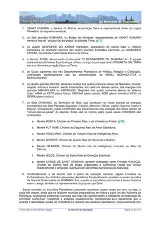 Os Misterios de Shamballa

  1. SANAT KUMARA, o Senhor do Mundo, encarnação física e representante direto do Logos
     Planetário do esquema terrestre;

  2. os Seis grandes KUMARAS, ou Budas de Atividade, representantes de SANAT KUMARA
     dentro e fora do “círculo-não-se-passa" do planeta Terra; [p77]

  3. os Quatro SENHORES DO KARMA Planetário, expressões do karma solar e reflexos
     planetários da atividade cósmica das quatro grandes Entidades Kármicas, ou SENHORES
     LIPIKAS, da Grande Fraternidade Branca de Sirius;

  4. o Senhor BUDA, denominado ocultamente "O MENSAGEIRO DE SHAMBALLA”. É aquela
     extraordinária Entidade Espiritual que utilizou o corpo do príncipe hindu SIDHARTA GAUTAMA
     em sua última encarnação física na Terra;

  5. os Guias supremos dos três Departamentos Planetários de Política, Religião e Civilização,
     conhecidos esotericamente sob as denominações de MANU, BODHISATTVA e
     MAHACHOHAN;

  6. os Quatro grandes DEVAS, Diretores ocultos dos quatro primeiros reinos da Natureza, mineral,
     vegetal, animal e humano, sendo emanações, em cada um desses reinos, das energias dos
     grandes MAHADEVAS ou ARCANJOS, Regentes dos quatro primeiros planos do sistema
     solar: YAMA ou KSITI (plano físico), VARUNA (plano astral), AGNI (plano mental) e VAYU ou
     INDRA (plano búdico);

  7. os Sete CHOHANS, ou Senhores de Raio, que canalizam no nosso planeta as energias
     procedentes dos Sete Planetas Sagrados: Vulcano, Mercúrio, Vênus, Júpiter, Saturno, Urano e
     Netuno. Virtualmente, esses CHOHANS são transmissores das energias dos Raios dentro do
     "círculo-não-se-passa" do planeta. Estes são os nomes pelos quais esses CHOHANS são
     conhecidos:

             a. Mestre MORYA, Chohan do Primeiro Raio, o da Vontade ou Poder; [p78]

             b. Mestre KUT HUMI, Chohan do Segundo Raio de Amor-Sabedoria;

             c.   Mestre VENEZIANO, Chohan do Terceiro Raio de Inteligência Ativa;

             d. Mestre SERAPIS, Chohan do Quarto Raio de Harmonia e Beleza;

             e. Mestre HILARION, Chohan do Quinto raio de Inteligência concreta, ou Raio da
                Ciência;

             f.   Mestre JESUS, Chohan do Sexto Raio de Devoção Espiritual;

             g. Mestre CONDE DE SAINT GERMAIN, também conhecido como Príncipe RAKOCZI,
                Chohan do Sétimo Raio de Magia Organizada e Cerimonial Oculto que unifica
                criadoramente o propósito espiritual com as formas expressivas da Natureza;

  8. Incidentalmente, e de acordo com o plano de evolução cósmico, alguns Enviados ou
     Embaixadores dos distintos esquemas planetários freqüentemente assistem a essas reuniões
     da Grande Fraternidade de SHAMBALLA e, quando a importância dos temas a serem tratados
     assim o exige, também os representantes da própria Loja Solar.

   Essas reuniões ou Concílios Planetários costumam acontecer quatro vezes por ano, ou seja, a
cada três meses, ainda que se realizem reuniões preparatórias em todos e cada um dos Ashrams da
Hierarquia, analisando problemas mundiais que logo são apresentados à inteligente consideração do
GRANDE CONCÍLIO. Utilizando a analogia criadoramente, compreender-se-á claramente que a
Grande Fraternidade Oculta de SHAMBALLA diretora dos destinos planetários, freqüentemente tem

 Associação Vicente Beltrán Anglada       Os Mistérios de Shamballa                   Página 32 de 129
 