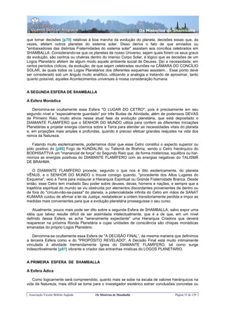 Os Misterios de Shamballa

que tomar decisões [p79] relativas à boa marcha da evolução do planeta, decisões essas que, às
vezes, afetam outros planetas do sistema solar. Disso deriva o fato de que enviados ou
"embaixadores das distintas Fraternidades do sistema solar" assistam aos concílios celebrados em
SHAMBALLA. Considerando-se que os planetas de nosso Universo, sejam quais forem os seus graus
de evolução, são centros ou chakras dentro do imenso Corpo Solar, é lógico que as decisões de um
Logos Planetário afetem de algum modo aquele ambiente social de Deuses. Daí a necessidade, em
certos períodos cíclicos, da evolução, de que sejam celebradas reuniões na CÂMARA DO CONCÍLIO
SOLAR, às quais todos os Logos Planetários dos diferentes esquemas assistem... Esse ponto deve
ser considerado sob um ângulo muito analítico, utilizando a analogia e tratando de aproximar, tanto
quanto possível, aqueles Acontecimentos universais à nossa consideração humana.


A SEGUNDA ESFERA DE SHAMBALLA

A Esfera Monádica

    Denomina-se ocultamente essa Esfera "O LUGAR DO CETRO", pois é precisamente em seu
segundo nível e “especialmente guardado" por três Budas de Atividade, além de poderosos DEVAS
de Primeiro Raio, muito ativos nessa atual fase da evolução planetária, que está depositado o
DIAMANTE FLAMIFERO que o SENHOR DO MUNDO utiliza para conferir as diferentes Iniciações
Planetárias e projetar energia cósmica sobre a Terra para atender as necessidades vitais do planeta
e, em projeções mais amplas e profundas, quando é preciso efetuar grandes reajustes na vida dos
reinos da Natureza.

   Falando muito esotericamente, poderíamos dizer que esse Cetro constitui o aspecto superior ou
pólo positivo do [p80] Fogo de KUNDALINI, ou Talismã de Brahma, sendo o Cetro hierárquico do
BODHISATTVA um "manancial de força" do Segundo Raio que, de forma misteriosa, equilibra ou har-
moniza as energias positivas do DIAMANTE FLAMÍFERO com as energias negativas do TALISMÃ
DE BRAHMA.

    O DIAMANTE FLAMÍFERO procede, segundo o que nos é dito esotericamente, do planeta
VÊNUS, e o SENHOR DO MUNDO o trouxe consigo quando, "procedente dos Altos Lugares do
Esquema", veio à Terra para instaurar a Hierarquia Espiritual ou Grande Fraternidade Branca. Desde
então, esse Cetro tem irradiado Seu poder sobre deuses, devas, homens e nações, e sempre que a
trajetória espiritual do mundo se viu obstruída por elementos discordantes provenientes de dentro ou
de fora do "círculo-não-se-passa" do planeta, a potencialidade infinita do Cetro em mãos de SANAT
KUMARA cuidou de afirmar a lei da Justiça, restabelecer a ordem transitoriamente perdida e impor as
medidas mais convenientes para que a evolução planetária prosseguisse o seu curso.

   Atualmente, pouco mais pode ser dito sobre a segunda Esfera de SHAMBALLA, salvo expor uma
idéia que talvez resulte difícil de ser assimilada intelectualmente, que é a de que, em um nível
definido dessa Esfera, se acha "serenamente expectante" uma Hierarquia Criadora que deverá
reaparecer na próxima Ronda Planetária e cujas unidades de consciência são chispas monádicas
emanadas do próprio Logos Planetário.

   Denomina-se ocultamente essa Esfera de "A DECISÃO FINAL”, da mesma maneira que definimos
a terceira Esfera como a do "PROPÓSITO REVELADO". A Decisão Final está muito intimamente
vinculada à atividade tremendamente ígnea do DIAMANTE FLAMÍFERO, tal como surge
indescritivelmente [p81] vibrante e criador das entranhas místicas do LOGOS PLANETARIO.


A PRIMEIRA ESFERA DE SHAMBALLA

A Esfera Ádica

   Como logicamente será compreendido, quanto mais se sobe na escala de valores hierárquicos na
vida da Natureza, mais difícil se toma para o investigador esotérico extrair conclusões concretas ou

 Associação Vicente Beltrán Anglada     Os Mistérios de Shamballa                     Página 33 de 129
 