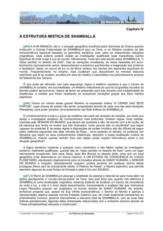 Os Misterios de Shamballa

                                                                                       Capítulo IV

A ESTRUTURA MISTICA DE SHAMBALLA

    [p85] A ILHA BRANCA, isto é, a situação geográfica escolhida pelos Senhores da Chama quando
instituíram a Grande Fraternidade de SHAMBALLA aqui na Terra, é um Mistério iniciático de alta
transcendência espiritual baseado na geometria esotérica, pois, salvo as indescritíveis radiações
magnéticas, nada externo poderá revelar ao investigador qualificado esse maravilhoso Centro
Espiritual de onde surge a Luz do mundo. Ultimamente, muito tem sido escrito sobre SHAMBALLA, "o
Oásis perdido no deserto de Gobi", mas as narrações novelescas, às vezes baseadas em acon-
tecimentos rigorosamente certos, desenvolveram a extremos exorbitantes a imaginação dos profanos
e destilaram, talvez um pouco de luz ou de tênue certeza nas mentes dos aspirantes espirituais do
mundo. Freqüentemente, no entanto, mais ocultaram que descobriram os imensos tesouros
espirituais que lá se ocultam, envoltos em ares de mistério e escondidos nos profundíssimos arcanos
da Sabedoria dos Tempos.

   O que pode ser afirmado com toda segurança, lógica e realismo espiritual é que o Centro de
SHAMBALLA constitui, em sua totalidade, um Mistério indecifrável do qual só os grandes iniciados do
planeta podem aproximar-se, depois de terem se preparado para isso durante uma multiplicidade de
existências, à medida que foram recebendo as sucessivas Iniciações graças aos Seus méritos
espirituais.

   [p86] Temos um indício desse grande Mistério na expressão bíblica "A CIDADE DAS SETE
PORTAS", cujas chaves de acesso vão sendo conquistadas através de cada uma das sete Iniciações
Planetárias, para poder penetrar conscientemente nas Sete Esferas de SHAMBALLA.

    O condicionamento é real e o grupo de mistérios não pode ser revelado de imediato, por ávido que
esteja o investigador esotérico de conhecimentos mais profundos. Existem regras muito estritas,
impostas pelo SENHOR DO MUNDO, que devem ser acatadas e são, de acordo com a lei oculta, de
tal natureza que "entre os muitos que são chamados, muito poucos são os escolhidos" que sejam
capazes de acatá-las. E se essas regras e disposições de caráter iniciático são tão difíceis de seguir
pelos melhores expoentes das altas virtudes da Raça... como poderão os demais, os profanos, por
elevados que sejam os seus conhecimentos intelectuais, descobrir a exata localização mística de
SHAMBALLA, mesmo quando tenham lhes sido dadas certas noções informativas sobre a sua
situação geográfica?

   A lógica esotérica impõe-se a qualquer outro comentário e não faltam razões ao investigador
esotérico realmente qualificado, quando fala do "oásis perdido no deserto de Gobi” como um lugar
eternamente inexplorado. Mas esse Oásis, essa Ilha Branca no deserto árido, mais que um local
geográfico onde desenrola-se um drama histórico, é UM ESTADO DE CONSCIÊNCIA do LOGOS
PLANETÁRIO, expressado objetivamente para os Iniciados através de SANAT KUMARA, o SENHOR
DO MUNDO, e ninguém, absolutamente ninguém, poderá penetrar em qualquer recinto desse
prodigioso Reino sem ter previamente obtido "a Palavra de Passe", o Mantra especifico que permite
descobrir algumas de suas Portas de Entrada e calar a Voz dos ASURAS.

   [p87] O Reino de SHAMBALLA abrange a totalidade do planeta e estende-se para muito além da
esfera gravitacional, o “círculo-não-se-passa" da Terra. Isso quer dizer que, quando nos referimos à
SHAMBALLA como localização magnética, estamos tratando de localizar um Centro de consciência
de onde a luz, a vida e o amor deste desconhecido, transcendente e exaltado Ser que chamamos
Logos Planetário possam ser projetados no mundo através de SANAT KUMARA. No entanto,
tenhamos presente que, apesar de Sua infinita transcendência, o Senhor do Mundo é apenas a
representação objetiva daquela incrível Entidade Cósmica que, de níveis totalmente inacessíveis ao
entendimento humano, governa internamente a estrutura total de SHAMBALLA, com as suas Sete
Esferas gravitacionais, algumas delas diretamente relacionadas com o ambiente cósmico através de
"Vidas extraplanetárias elevadas e misteriosas"...


 Associação Vicente Beltrán Anglada     Os Mistérios de Shamballa                       Página 36 de 129
 