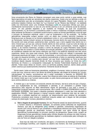 Os Misterios de Shamballa

força proveniente dos Raios do Sistema convergem para esse ponto central, e essa estrela, cuja
figura geométrica só pode ser percebida dos planos superiores, irradia uma luz definida e emite um
som característico que são as emanações naturais do Logos Planetário. Desse modo, quando, os
profundos tratados místicos nos falam da "Luz Cósmica" ou da “Música das Esferas”, na realidade
estão nos informando sobre uma Entidade Psicológica [p90] de proporções infinitas que está se
manifestando karmicamente no seio de uma família cósmica e em um ambiente social de Deuses.
Assim, um dos grandes segredos a ser revelado na Iniciação, da qual nos ocuparemos
oportunamente, é o de iluminar a consciência sobre a íntima e misteriosa vinculação existente entre
esse ambiente de Deuses e o ambiente social humano e sobre as formas geométricas a que dá lugar
o principio da hierarquia espiritual, sobre o qual se fundamenta a lei de evolução... As formas
geométricas observadas surgem sempre como um efeito dos contatos kármicos imediatos ou
longínquos que os Deuses ou os homens estabelecem entre si, com a particularidade lógica de que
as hierarquias maiores incluem sempre as hierarquias menores dentro de suas fronteiras cósmicas.
De acordo com esse principio, poderíamos dizer, portanto, que o reino vegetal inclui dentro de si o
reino mineral que, por sua vez, acha-se incluído dentro do reino animal, o qual se nutre de todas as
suas essências vegetais. O reino humano inclui os três reinos sub-humanos, mineral, vegetal e
animal, e, de maneira misteriosa, constitui o centro de atenção do Logos Planetário nesta Quarta
Ronda pelo fato de constituir o Centro Místico da evolução planetária, já que participa indistintamente
da substância material dos três reinos inferiores que inclui e da essência espiritual dos três reinos
superiores, dentro dos quais está incluído. Esta coincidência cíclica em relação à expressão das
hierarquias espirituais dá origem, no caso da humanidade, a uma profunda e acentuada aproximação
do Logos do esquema terrestre, o que explicará racionalmente a todos os aspirantes espirituais que
"tenham olhos para ver e ouvidos para escutar” por que foram implantadas na Terra as técnicas
iniciáticas depois daquela tremenda efusão de força venusiana que resultou na Vinda dos [p91]
Senhores da Chama e a conseqüente instauração da Grande Fraternidade Espiritual em nosso
planeta. Todas essas idéias se movem, como os senhores poderão observar, dentro desta grande
ordem cósmica que esotericamente chamamos "Ambiente Social de Deuses".

    Sendo assim, todas as hierarquias planetárias, angélicas e humanas, todos os reinos da natureza
e tudo que vive, move-se e tem o ser dentro da órbita do planeta, até chegar às fronteiras do "círculo-
não-se-passa" do mesmo, encontram-se sob o poder controlador e executor do SENHOR DO
MUNDO que, de Seu centro sintetizador, exerce Sua influencia sobre todas as esferas de Shamballa,
do mesmo modo que o ser humano exerce poder, ou pelo menos preocupa-se em fazê-lo, sobre os
seus centros etéricos ou chakras.

   À medida que o ser humano vá evoluindo através dos tempos, dar-se-á conta de que o Espaço,
com sua multiplicidade de sóis, constelações e planetas, é um verdadeiro e perfeito mapa
astronômico feito segundo as Mais elementares regras da geometria e que todo o imenso e
indescritível Conteúdo espacial, visto cosmicamente, não é senão o CORPO EXPRESSIVO de UMA
ENTIDADE SUPREMA, cujo poder e absoluta grandeza ultrapassam a visão dos mais elevados e
esplêndidos RISHIS... Esse absoluto e imenso conjunto estelar condiciona todo tipo de visão, à
medida que a entidade espiritual em evolução vai desenvolvendo seus poderes de percepção.
Poderíamos considerar esse imenso e indefinível conjunto estelar sob o ângulo de três principais
campos de observação: humana, planetária e cósmica.

    a. Sob o ângulo da percepção humana. Em seu Presente estado de desenvolvimento, quando
       o homem observa o firmamento estrelado, vê somente pontos brilhantes de resplendores
       diversos, que são as refulgentes [p92] estrelas e planetas, ciclicamente organizados de
       acordo com a lei do Karma e que constituem a maravilhosa estrutura dos Céus. Esse tipo de
       percepção permite ao observador humano contemplar uma série infinita de figuras
       geométricas fundamentadas no princípio científico da perspectiva. Desse modo, surgem as
       enganosas formas geométricas criadas pelos infinitos ângulos de enfoque da visão humana,
       sujeita a deformações geométricas da realidade objetiva e condicionada pela inclinação do
       eixo da Terra em relação à eclíptica.

            Esse tipo de visão tem constituído, até agora, o fundamento da Astrologia Convencional,
         ou Astrologia Científica, com respeito ao destino dos homens. Do nível. puramente físico,

 Associação Vicente Beltrán Anglada      Os Mistérios de Shamballa                       Página 38 de 129
 