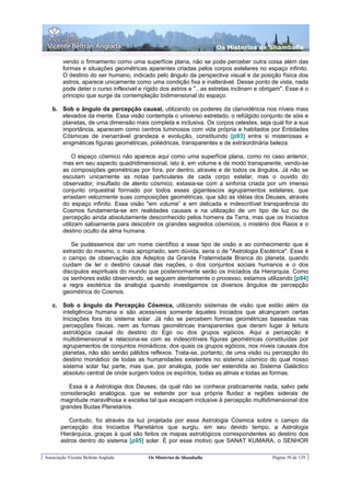 Os Misterios de Shamballa

        vendo o firmamento como uma superfície plana, não se pode perceber outra coisa além das
        formas e situações geométricas aparentes criadas pelos corpos estelares no espaço infinito.
        O destino do ser humano, indicado pelo ângulo da perspectiva visual e da posição física dos
        astros, aparece unicamente como uma condição fixa e inalterável. Desse ponto de vista, nada
        pode deter o curso inflexível e rígido dos astros e "...as estrelas inclinam e obrigam". Esse é o
        principio que surge da contemplação bidimensional do espaço.

   b. Sob o ângulo da percepção causal, utilizando os poderes da clarividência nos níveis mais
      elevados da mente. Essa visão contempla o universo estrelado, o refúlgido conjunto de sóis e
      planetas, de uma dimensão mais completa e inclusiva. Os corpos celestes, seja qual for a sua
      importância, aparecem como centros luminosos com vida própria e habitados por Entidades
      Cósmicas de inenarrável grandeza e evolução, constituindo [p93] entre si misteriosas e
      enigmáticas figuras geométricas, poliédricas, transparentes e de extraordinária beleza.

             O espaço cósmico não aparece aqui como uma superfície plana, como no caso anterior,
        mas em seu aspecto quadridimensional, isto é, em volume e de modo transparente, vendo-se
        as composições geométricas por fora, por dentro, através e de todos os ângulos. Já não se
        escutam unicamente as notas particulares de cada corpo estelar, mas o ouvido do
        observador, insuflado de alento cósmico, extasia-se com a sinfonia criada por um imenso
        conjunto orquestral formado por todos esses gigantescos agrupamentos estelares, que
        arrastam velozmente suas composições geométricas, que são as idéias dos Deuses, através
        do espaço infinito. Essa visão "em volume” e em delicada e indescritível transparência do
        Cosmos fundamenta-se em realidades causais e na utilização de um tipo de luz ou de
        percepção ainda absolutamente desconhecido pelos homens da Terra, mas que os Iniciados
        utilizam sabiamente para descobrir os grandes segredos cósmicos, o mistério dos Raios e o
        destino oculto da alma humana.

           Se pudéssemos dar um nome científico a esse tipo de visão e ao conhecimento que é
        extraído do mesmo, o mais apropriado, sem dúvida, seria o de "Astrologia Esotérica". Esse é
        o campo de observação dos Adeptos da Grande Fraternidade Branca do planeta, quando
        cuidam de ler o destino causal das nações, o dos conjuntos sociais humanos e o dos
        discípulos espirituais do mundo que posteriormente serão os Iniciados da Hierarquia. Como
        os senhores estão observando, se seguem atentamente o processo, estamos utilizando [p94]
        a regra esotérica da analogia quando investigamos os diversos ângulos de percepção
        geométrica do Cosmos.

   c. Sob o ângulo da Percepção Cósmica, utilizando sistemas de visão que estão além da
      inteligência humana e são acessíveis somente àqueles Iniciados que alcançaram certas
      Iniciações fora do sistema solar. Já não se percebem formas geométricas baseadas nas
      percepções físicas, nem as formas geométricas transparentes que deram lugar à leitura
      astrológica causal do destino do Ego ou dos grupos egóicos. Aqui a percepção é
      multidimensional e relaciona-se com as indescritíveis figuras geométricas constituídas por
      agrupamentos de conjuntos monádicos, dos quais os grupos egóicos, nos níveis causais dos
      planetas, não são senão pálidos reflexos. Trata-se, portanto, de uma visão ou percepção do
      destino monádico de todas as humanidades existentes no sistema cósmico do qual nosso
      sistema solar faz parte, mas que, por analogia, pode ser estendida ao Sistema Galáctico
      absoluto central de onde surgem todos os espíritos, todas as almas e todas as formas.

          Essa é a Astrologia dos Deuses, da qual não se conhece praticamente nada, salvo pela
       consideração analógica, que se estende por sua própria fluidez a regiões siderais de
       magnitude maravilhosa e excelsa tal que escapam inclusive à percepção multidimensional dos
       grandes Budas Planetários.

          Contudo, foi através da luz projetada por essa Astrologia Cósmica sobre o campo da
       percepção dos Iniciados Planetários que surgiu, em seu devido tempo, a Astrologia
       Hierárquica, graças à qual são feitos os mapas astrológicos correspondentes ao destino dos
       astros dentro do sistema [p95] solar. É por esse motivo que SANAT KUMARA, o SENHOR

Associação Vicente Beltrán Anglada       Os Mistérios de Shamballa                        Página 39 de 129
 