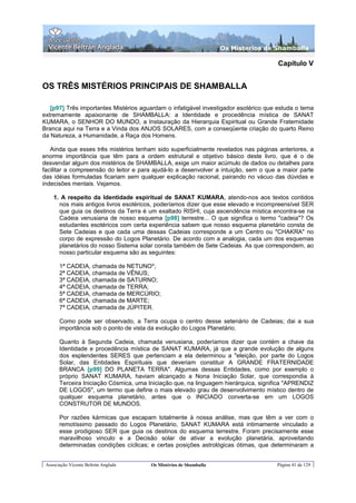 Os Misterios de Shamballa

                                                                                      Capítulo V


OS TRÊS MISTÉRIOS PRINCIPAIS DE SHAMBALLA

   [p97] Três importantes Mistérios aguardam o infatigável investigador esotérico que estuda o tema
extremamente apaixonante de SHAMBALLA: a Identidade e procedência mística de SANAT
KUMARA, o SENHOR DO MUNDO, a Instauração da Hierarquia Espiritual ou Grande Fraternidade
Branca aqui na Terra e a Vinda dos ANJOS SOLARES, com a conseqüente criação do quarto Reino
da Natureza, a Humanidade, a Raça dos Homens.

   Ainda que esses três mistérios tenham sido superficialmente revelados nas páginas anteriores, a
enorme importância que têm para a ordem estrutural e objetivo básico deste livro, que é o de
desvendar algum dos mistérios de SHAMBALLA, exige um maior acúmulo de dados ou detalhes para
facilitar a compreensão do leitor e para ajudá-lo a desenvolver a intuição, sem o que a maior parte
das idéias formuladas ficariam sem qualquer explicação racional, pairando no vácuo das dúvidas e
indecisões mentais. Vejamos.

    1. A respeito da Identidade espiritual de SANAT KUMARA, atendo-nos aos textos contidos
      nos mais antigos livros esotéricos, poderíamos dizer que esse elevado e incompreensível SER
      que guia os destinos da Terra é um exaltado RISHI, cuja ascendência mística encontra-se na
      Cadeia venusiana de nosso esquema [p98] terrestre... O que significa o termo "cadeia"? Os
      estudantes esotéricos com certa experiência sabem que nosso esquema planetário consta de
      Sete Cadeias e que cada uma dessas Cadeias corresponde a um Centro ou "CHAKRA" no
      corpo de expressão do Logos Planetário. De acordo com a analogia, cada um dos esquemas
      planetários do nosso Sistema solar consta também de Sete Cadeias. As que correspondem, ao
      nosso particular esquema são as seguintes:

       1ª CADEIA, chamada de NETUNO*;
       2ª CADEIA, chamada de VÊNUS;
       3ª CADEIA, chamada de SATURNO;
       4ª CADEIA, chamada de TERRA;
       5ª CADEIA, chamada de MERCÚRIO;
       6ª CADEIA, chamada de MARTE;
       7ª CADEIA, chamada de JÚPITER.

       Como pode ser observado, a Terra ocupa o centro desse setenário de Cadeias; dai a sua
       importância sob o ponto de vista da evolução do Logos Planetário.

       Quanto à Segunda Cadeia, chamada venusiana, poderíamos dizer que contém a chave da
       Identidade e procedência mística de SANAT KUMARA, já que a grande evolução de alguns
       dos esplendentes SERES que pertenciam a ela determinou a "eleição, por parte do Logos
       Solar, das Entidades Espirituais que deveriam constituir A GRANDE FRATERNIDADE
       BRANCA [p99] DO PLANETA TERRA". Algumas dessas Entidades, como por exemplo o
       próprio SANAT KUMARA, haviam alcançado a Nona Iniciação Solar, que correspondia à
       Terceira Iniciação Cósmica, uma Iniciação que, na linguagem hierárquica, significa "APRENDIZ
       DE LOGOS", um termo que define o mais elevado grau de desenvolvimento místico dentro de
       qualquer esquema planetário, antes que o INICIADO converta-se em um LOGOS
       CONSTRUTOR DE MUNDOS.

       Por razões kármicas que escapam totalmente à nossa análise, mas que têm a ver com o
       remotíssimo passado do Logos Planetário, SANAT KUMARA está intimamente vinculado a
       esse prodigioso SER que guia os destinos do esquema terrestre. Foram precisamente esse
       maravilhoso vinculo e a Decisão solar de ativar a evolução planetária, aproveitando
       determinadas condições cíclicas; e certas posições astrológicas ótimas, que determinaram a


 Associação Vicente Beltrán Anglada     Os Mistérios de Shamballa                    Página 41 de 129
 