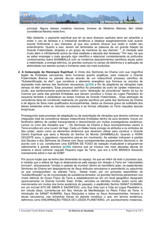 Os Misterios de Shamballa

        principal. Alguns desses mistérios menores, limiares de Mistérios Maiores, têm obtido
        consistência literária neste livro.

        Não obstante, o aspirante espiritual que ler os seus diversos capítulos deve ser advertido a
        evitar o uso da fantasia e a irresistível tendência a idealizar exageradamente tudo quanto
        suscite fortemente o seu interesse, já que isso poderia ofuscar sua razão e nublar seu
        entendimento. Quanto a isso, devem ser lembradas as palavras de um grande Adepto da
        Grande Fraternidade, dirigidas a um grupo de membros do seu Ashram: "...A Verdade está
        muito além e infinitamente acima da mais exaltada e elevada das fantasias." Por isso, há que
        se saber empregar o mais apurado rigor científico e relacionar constantemente os profundos
        conhecimentos sobre SHAMBALLA com os modernos descobrimentos científicos atuais sobre
        a relatividade, a energia atômica, os grandes avanços no campo da eletrônica e a aplicação da
        eletricidade nos setores sociais e humanos cada vez mais evoluídos.

2. A Instauração da Hierarquia Espiritual. A Vinda dos Senhores da Chama com sua magnífica
   legião de Entidades venusianas, tanto humanas quanto angélicas, para instaurar a Grande
   Fraternidade Branca no planeta deu-se através de um indescritível processo científico de
   "Substantificação do éter", que constituía o elemento energético que formava os veículos de
   expressão mais densos dos Senhores venusianos, [p103] a fim de adaptá-los às vibrações mais
   densas do éter planetário. Esse processo científico foi precedido de outro de caráter misterioso e
   oculto, que esotericamente poderíamos definir como "abstração da consciência" dentro da luz do
   Cosmos por parte das grandes Entidades que deviam constituir o Corpo do Logos Planetário do
   esquema terrestre e estabelecer as bases místicas da Grande Fraternidade... Essa abstração de
   consciência deve ter constituído realmente um grande sacrifício por parte dos Senhores da Chama
   e de alguns de Seus mais qualificados Acompanhantes, dados os diversos graus de sutilidade dos
   éteres existentes entre os veículos venusianos e as formas utilizadas na Terra naquelas épocas
   longínquas.

  Prosseguindo esse processo de adaptação ou de assimilação de vibrações que deveria culminar na
  integração total da consciência dessas indescritíveis Entidades dentro da aura terrestre, houve um
  fenômeno elétrico de caráter transcendente e desconhecido por muitos investigadores esotéricos.
  Lemos no Livro dos Iniciados que " ...Os Senhores da Chama e Seus Acompanhantes vieram à
  Terra envoltos em uma nuvem de fogo. Cada um Deles trazia consigo os atributos e os símbolos de
  Seu poder, assim como os elementos dinâmicos que deveriam utilizar para construir o Grande
  Centro Espiritual que seria a Morada do Senhor do Mundo (SHAMBALLA). Quando a HORA
  CELESTE soou, o gigantesco mecanismo pôs-se em movimento. As estrelas indicaram a partida
  dos Deuses e dos Senhores da Chama com Seus correspondentes equipamentos (técnicos) e, de
  acordo com a Lei, constituíram uma ESFERA DE FOGO de radiação incalculável e lançaram-se
  celeremente à grande aventura [p104] cósmica que se iniciava nas mais elevadas alturas do
  sistema e devia culminar naquele Pequeno lugar da Terra, que era a ILHA BRANCA flutuando
  mansamente sobre o mar de GOBI".

  Por pouca noção que se tenha das dimensões do espaço, há que se inferir de todo o processo que,
  à medida que a esfera de fogo ia deslocando-se pelo espaço em direção à Terra em "velocidades
  incríveis", atravessando "rondas e cadeias de mundos" dentro do hemisfério solar, os esplendentes
  Senhores da Chama iam despojando-se de Seus atributos venusianos e assimilando ou adquirindo
  os que correspondiam, ao planeta Terra... Desse modo, por um processo espontâneo de
  "substantificação" ou de incorporação de substância terrestre, os grandes Senhores penetraram nos
  níveis etéricos do Corpo Físico da Terra e estabeleceram-se em um local geográfico designado
  oportunamente no Grande Concilio Solar. Então, vencidos os trâmites iniciais, assim como são
  mencionados em muitos dos livros esotéricos do passado, o esplêndido Senhor SANAT KUMARA,
  em um incrível ATO DE AMOR E SACRIFICIO, uniu Sua Vida com a Vida do Logos Planetário e,
  em virtude disso, converteu-se em Seu Veículo de Manifestação no Plano Físico da Terra. A
  introdução de SANAT KUMARA, Seus Discípulos e todos os Seus Acompanhantes, homens e
  devas venusianos, nas entranhas físicas do planeta constituiu o que, em termos esotéricos,
  definimos como ENCARNAÇÃO FÍSICA DO LOGOS PLANETARIO, um acontecimento misterioso,


  Associação Vicente Beltrán Anglada     Os Mistérios de Shamballa                     Página 43 de 129
 