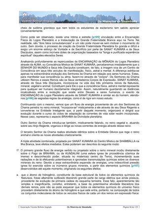 Os Misterios de Shamballa

   cheio de sublime grandeza que nem todos os estudantes de esoterismo tem sabido apreciar
   convenientemente.

   Como pode ser observado, existe uma íntima e estreita [p105] vinculação entre a Encarnação
   Física do Logos Planetário e a Instauração da Grande Fraternidade Branca aqui na Terra. Na
   realidade, são "dois fatos consubstanciais" e um não pode mover-se sem motivar o movimento do
   outro. Sem dúvida, o processo de criação da Grande Fraternidade Planetária foi grande e difícil e
   exigiu um enorme esforço de Vontade e de Sacrifício por parte de SANAT KUMARA e de Seus
   Discípulos, assim como incríveis dotes de organização baseados na "longa e purificada experiência
   espiritual" daqueles elevados Seres.

   Analisando profundamente as repercussões da ENCARNAÇÃO da MÔNADA do Logos Planetário
   através da ALMA. ou Consciência Mística de SANAT KUMARA, perceberemos imediatamente que o
   SENHOR DO MUNDO e Seus três Discípulos constituem, de fato, a imagem viva de um Centro de
   Consciência em seus três veículos de manifestação, físico, astral e mental. A diferença estriba-se
   apenas na extraordinária evolução dos Senhores da Chama em relação aos seres humanos. Estes,
   para manifestar sua consciência ou alma, fazem-no através de "corpos". Os Senhores da Chama
   utilizam Reinos e esses Reinos são os Seus verdadeiros Corpos de Expressão. SANAT KUMARA,
   através de Seus três Discípulos, incorpora-se na vida dos três primeiros reinos da Natureza,
   mineral, vegetal e animal. Constituem para Ele o que a consciência física, astral e mental representa
   para qualquer ser humano devidamente integrado. Assim, naturalmente guardando as distâncias
   incalculáveis entre a evolução que existe entre Deuses e seres humanos, o evento da
   ENCARNAÇÃO do Logos Planetário através de SANAT KUMARA é similar ao do homem, atendo-
   nos [p106] às sagradas regras da analogia, como é de rigor em nosso estudo.

   Continuando com o mesmo, vemos que um fluxo de energia proveniente de um dos Senhores da
   Chama penetra no reino mineral, "incorpora-se" misticamente a ele através de seu Deva Regente e
   converte-se na Entidade Inteligente que, a partir daquele momento, organizará e dirigirá sua
   evolução durante o curso do ciclos de adaptação às correntes de vida solar recém incorporada.
   Nesse caso, representa o aspecto BRAHMA da Divindade planetária.

   Outro Senhor da Chama introduz-se também, misticamente falando, no reino vegetal e, atuando
   sobre seu Anjo Regente, organiza e dirige as novas correntes de energia através desse reino.

   O terceiro Senhor da Chama realiza atividade idêntica sobre a Entidade Dévica que rege o reino
   animal e orienta as novas atividades criadoramente.

   A tripla atividade combinada, projetada por SANAT KUMARA do Centro Místico de SHAMBALLA na
   Ilha Branca, teve efeitos imediatos. Estes poderiam ser descritos do seguinte modo:

1º. O primeiro grande fluxo de energia vertido ou projetado sobre o reino mineral incidiu diretamente
    sobre o Fogo de BRAHMA, ou de KUNDALINI (uma esfera ígnea de procedência cósmica de
    imenso e desconhecido poder, situada no misterioso centro da Terra), incrementando suas
    radiações e de lá efetuando potentíssimas e ignoradas transmutações químicas sobre os diversos
    minerais do reino. Devido a essa extraordinária expansão de energias, uma indescritível pressão
    ígnea foi exercida sobre os inúmeros grupos minerais, a partir dos elementos químicos [p107]
    desenvolvidos até aquele momento, originando os seguintes efeitos:

a. que o átomo de hidrogênio, constituinte da base estrutural de todos os elementos químicos da
   Natureza, fosse altamente sutilizado liberando grande parte da carga elétrica que ainda possuía,
   procedente da evolução da primeira cadeia do esquema terrestre. Esse fato, aparentemente tão
   simples e insignificante, constitui, entretanto, a base da potentíssima atividade liberadora dos
   demais reinos, pois não se pode esquecer que todos os elementos químicos do universo físico
   procedem diretamente do átomo de hidrogênio e que este entra, portanto, na composição de todos
   os conjuntos moleculares de todos os veículos físicos de cada um dos reinos em expressão física:




   Associação Vicente Beltrán Anglada     Os Mistérios de Shamballa                       Página 44 de 129
 