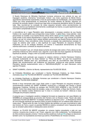 Os Misterios de Shamballa

      A Quarta Hierarquia de Mônadas Espirituais humanas achava-se nos umbrais do que, em
      linguagem esotérica, chamamos "encarnação mística", nos níveis superiores da Mente Divina,
      aguardando serenamente expectantes a hora da oportunidade de manifestação, uma oportunidade
      cíclica que vinha amadurecendo no transcorrer de muitos milhares de séculos, seguindo um
      processo de evolução regular e natural que rege todos os esquemas planetários dentro do sistema
      solar. Mas reuniram-se na evolução de nosso esquema terrestre vários acontecimentos de
      natureza cósmica que facilitaram enormemente a aceleração da mesma, os quais repetiremos para
      uma melhor compreensão do tema:

1º. a coincidência de o Logos Planetário estar atravessando o processo evolutivo de sua Quarta
    Cadeia e de o quarto globo que correspondia à essa Cadeia --o globo físico, nosso planeta-- estar
    percorrendo na ocasião a sua Quarta Ronda cíclica dentro dessa [p113] Quarta Cadeia, situação
    muito similar à que estava atravessando o Logos de nosso sistema solar, cujo universo de Quarta
    Ordem, por ser um universo físico, estava também percorrendo sua Quarta Ronda dentro de sua
    Cadeia Cósmica. Essa coincidência cíclica favorecia a projeção das potentíssimas energias do
    Logos do sistema solar sobre a vida espiritual do Logos Planetário do esquema terrestre,
    implicando, por lei de analogia vibratória, um imenso e incalculável derramamento de força
    cósmica sobre todo o conteúdo do esquema terrestre;

2º. o "clamor invocativo" que, em virtude desse aumento de energia solar sobre a Terra, elevou-se das
    entranhas místicas do reino animal e que, segundo o que é dito nos livros sagrados da Hierarquia
    Espiritual do planeta, "chegou a ferir os ouvidos sensíveis da Divindade Solar";

3º. uma Posição muito particular que ocupava no sistema cósmico a Quinta Hierarquia Criadora,
    chamada ocultamente de "os Anjos Solares" ou "Filhos da Mente", da qual nos ocuparemos
    oportunamente. Bastará dizer que, aproveitando uma série de circunstâncias vitais derivadas
    desses três acontecimentos que acabamos de mencionar, produziu-se essa grande Iniciação
    Planetária descrita esotericamente como a "INDIVIDUALIZAÇÃO" na qual intervieram como
    agentes Principais:

a.    SANAT KUMARA, o Senhor do Mundo, representante dos FILHOS DE DEUS;

b.    as Entidades Monádicas que constituíam a Quinta Hierarquia Criadora, os Anjos Solares,
      chamados de [p114] "FILHOS DA MENTE" e também de "FILHOS DE BRAHMA";

c.    as Unidades Espirituais ou Mônadas Humanas que constituíam a Quarta Hierarquia Criadora,
      chamadas "FILHOS DOS HOMENS".

      Devido à força derramada pelo Logos Solar sobre o Logos Planetário do esquema terrestre e
      reverentemente acolhida por SANAT KUMARA, produziu-se a unificação das Quarta e Quinta
      Hierarquias Criadoras, fundindo as energias dos FILHOS DOS HOMENS e dos FILHOS DA
      MENTE. Como fruto dessa fusão de energias, surgiu a humanidade, a Raça dos Homens. Assim,
      quando nos tratados ocultos declara-se que "o nove é o número do homem", refere-se à essa
      unificação de princípios criadores.

      A pergunta que o investigador esotérico inteligente formulará ao deparar-se com esse Mistério de
      SHAMBALLA correspondente ao encontro dos Homens com os Deuses é esta: "Quem são estes
      misteriosos FILHOS DA MENTE?" A tradição esotérica os descreve como "...A florescência infinita
      de uma evolução espiritual que alcançou todos os graus Iniciáticos em um sistema solar anterior ao
      nosso atual. " Desse ponto de vista, os Anjos Solares são perfeitos num grau inconcebível à visão
      dos homens da Terra, a quem os grandes RISHIS do sistema consideram como "pequenas larvas
      que se arrastam pelos áridos e ressequidos sulcos da terra."

      Portanto, os FILHOS DA MENTE procedem do universo logóico precedente a este em que
      vivemos, movemo-nos e temos o ser. Foram, segundo nos é dito ocultamente, "os Sintetizadores
      da Obra evolutiva daquele universo." Outros escritos esotéricos muito [p115] antigos os descrevem
      também como "os Guardadores da Chave que abrirá o Portal Místico do Terceiro Universo.

     Associação Vicente Beltrán Anglada    Os Mistérios de Shamballa                      Página 47 de 129
 
