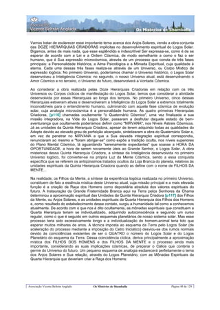 Os Misterios de Shamballa


 Vamos tratar de esclarecer esse importante tema acerca dos Anjos Solares, vendo a obra conjunta
 das DOZE HIERARQUIAS CRIADORAS implícitas no desenvolvimento espiritual do Logos Solar.
 Digamos, antes de mais nada, que esse esplêndido e indescritível Ser expressa-se, como é de se
 esperar de acordo com a Lei e a Ordem Cósmica, de modo semelhante a como o faz o ser
 humano, que é Sua expressão microcósmica, através de um processo que consta de três fases
 principais: a Personalidade Histórica, a Alma Psicológica e a Mônada Espiritual, cuja qualidade é
 eterna. Cada uma dessas três fases realiza-se através de um Universo, ou Corpo Místico de
 expressão logóica. No primeiro Universo, poderíamos chamar o Universo histórico, o Logos Solar
 desenvolveu a Inteligência Cósmica: no segundo, o nosso Universo atual, está desenvolvendo o
 Amor Cósmico e no terceiro, o Universo do futuro, desenvolverá a Vontade Cósmica.

 Ao considerar a obra realizada pelas Doze Hierarquias Criadoras em relação com os três
 Universos ou Corpos cíclicos de manifestação do Logos Solar, temos que considerar a atividade
 desenvolvida por essas Hierarquias ao longo dos tempos. No primeiro Universo, cinco dessas
 Hierarquias estiveram ativas e desenvolveram a Inteligência do Logos Solar a extremos totalmente
 inconcebíveis para o entendimento humano, culminando com aquela fase cósmica de evolução
 solar, cuja analogia microcósmica é a personalidade humana. As quatro primeiras Hierarquias
 Criadoras, [p116] chamadas ocultamente "o Quaternário Cósmico", uma vez finalizada a sua
 missão integradora, na Vida do Logos Solar, passaram a desfrutar daquele estado de bem-
 aventurança que ocultamente poderíamos definir como "NIRVANA", nos Níveis Astrais Cósmicos.
 Já as unidades da Quinta Hierarquia Criadora, apesar de terem adquirido todas as qualidades do
 Adepto devido ao elevado grau de perfeição alcançado, sintetizaram a obra do Quaternário Solar e,
 em vez de penetrar no NIRVANA a que a Sua elevada integração espiritual correspondia,
 renunciaram ao mesmo e "foram abrigar-se" como expõe a tradição oculta, nos níveis superiores
 do Plano Mental Cósmico, lá aguardando "serenamente expectantes" que soasse a HORA DA
 OPORTUNIDADE, a hora de serem novamente úteis ao Grande Senhor, o Logos Solar. A obra
 misteriosa dessa Quinta Hierarquia Criadora, a síntese da Inteligência desenvolvida no primeiro
 Universo logóico, foi converter-se na própria Luz da Mente Cósmica, sendo a essa conquista
 específica que se referem os antiqüíssimos tratados ocultos da Loja Branca do planeta, relativos às
 unidades espirituais da Quinta Hierarquia Criadora quando as define com o nome de FILHOS DA
 MENTE...

 Na realidade, os Filhos da Mente, a síntese da experiência logóica realizada no primeiro Universo,
 constituem de fato a essência mística deste Universo atual, cuja missão principal e a mais elevada
 função é a criação da Raça dos Homens como depositária absoluta dos valores espirituais do
 futuro. A Instauração da Grande Fraternidade Branca aqui na Terra pelos Senhores da Chama
 determinou a aproximação espiritual das Unidades da Quinta Hierarquia Criadora [p117] dos Filhos
 da Mente, ou Anjos Solares, e as unidades espirituais da Quarta Hierarquia dos Filhos dos Homens
 e, como resultado do estabelecimento desse contato, surgiu a humanidade tal como a conhecemos
 atualmente. De acordo com o que nos é dito ocultamente, as mônadas espirituais que constituem a
 Quarta Hierarquia teriam se individualizado, adquirindo autoconsciência e seguindo um curso
 regular, como o que é seguido em outros esquemas planetários de nosso sistema solar. Mas esse
 processo teria sido excessivamente longo e a individualização do homem-animal teria tido que
 esperar muitos milhares de anos. A técnica imposta ao esquema da Terra pelo Logos Solar (de
 aceleração do processo mediante a imposição do Cetro Iniciático) desviou-se dos rumos normais
 devido às coincidências existentes de ser o QUATRO o número do Logos Solar e do Logos
 Planetário do esquema da Terra. Dessa coincidência cíclica, deriva principalmente a aproximação
 mística dos FILHOS DOS HOMENS e dos FILHOS DA MENTE e o processo ainda mais
 importante, considerando as suas implicações cósmicas, de preparar o Cálice que conteria o
 germe do Universo do futuro. Um pequeno esquema de analogia esclarecerá perfeitamente o tema
 dos Anjos Solares e Sua relação, através do Logos Planetário, com as Mônadas Espirituais da
 Quarta Hierarquia que deveriam criar a Raça dos Homens:




Associação Vicente Beltrán Anglada     Os Mistérios de Shamballa                      Página 48 de 129
 