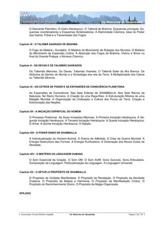 Os Misterios de Shamballa

         O Diamante Flamífero. O Cetro Hierárquico. O Talismã de Brahma. Esquemas principais. Es-
         quemas coordenadores e Esquemas Sintetizadores. A Eletricidade Cósmica, base do Poder
         dos Cetros. Fohat e a Transmissão dos Fogos.


Capítulo IX - O TALISMÃ SAGRADO DE BRAHMA

         O Fogo da Matéria - Kundalini. O Mistério do Movimento de Rotação dos Mundos. O Mistério
         do Movimento de Expansão Cíclica. A Absorção dos Fogos de Brahma, Vishnu e Shiva no
         final do Grande Pralaya, o Nirvana Cósmico.


Capítulo X - OS DEVAS E OS TALISMÃS SAGRADOS

         Os Talismãs Menores. Os Devas, Talismãs Viventes. O Talismã Solar da Ilha Branca. Os
         Atributos do Senhor do Mundo e a Simbologia dos reis da Terra. A Multiplicidade dos Cetros
         ou Talismãs Dévicos.


Capítulo XI - OS CETROS DE PODER E AS EXPANSÕES DE CONSCIÊNCIA PLANETÁRIA

         As Expansões de Consciência: Nas Sete Esferas de SHAMBALLA, Nos Sete Reinos da
         Natureza, No Reino Humano. A Criação de uma Raça-Raiz. A Estruturação Mística de uma
         Religião Mundial. A Organização da Civilização e Cultura dos Povos da Terra. Criação e
         Estruturação das Nações.


Capítulo XII - A INICIAÇÃO ESPIRITUAL DO HOMEM

         O Processo Preliminar. As Duas Iniciações Menores. A Primeira Iniciação Hierárquica. A Se-
         gunda Iniciação Hierárquica. A Terceira Iniciação Hierárquica. A Quarta Iniciação Hierárquica:
         O Arhat. A Quinta Iniciação Hierárquica: O Adepto.


Capítulo XIII - O PODER ÍGNEO DE SHAMBALLA

         A Individualização do Homem-Animal. O Drama de Atlântida. A Crise da Guerra Mundial. A
         Energia Destruidora das Formas. A Energia Purificadora. A Ordenação dos Novos Ciclos de
         Atividade.


Capítulo XIV - O MISTÉRIO DA LINGUAGEM HUMANA

         O Som Essencial da Criação. O Som OM. O Som AUM. Sons Guturais. Sons Articulados.
         Composição da Linguagem. Particularização da Linguagem. A Linguagem Universal.


Capítulo XV - O SÉTUPLO PROPÓSITO DE SHAMBALLA

         O Propósito da Unidade Manifestada. O Propósito da Revelação. O Propósito da Atividade
         Criadora. O Propósito da Beleza e Harmonia. O Propósito da Manifestação Cíclica. O
         Propósito do Reconhecimento Divino. O Propósito da Magia Organizada.


EPÍLOGO




 Associação Vicente Beltrán Anglada      Os Mistérios de Shamballa                        Página 5 de 129
 
