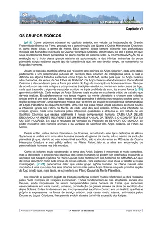 Os Misterios de Shamballa

                                                                                       Capítulo VI

OS GRUPOS EGÓICOS
    [p119] Como pudemos observar no capítulo anterior, em virtude da Instauração da Grande
Fraternidade Branca na Terra, produziu-se a aproximação das Quarta e Quinta Hierarquias Criadoras
e, como efeito disso, o germe da mente. Esse germe, desde sempre existente nas profundezas
místicas das Mônadas Espirituais da Quarta Hierarquia Criadora, desenvolveu-se até o ponto em que
seus resplendores foram percebidos no plano mental do sistema solar. A INDIVIDUALIZAÇÃO foi a
revelação ou o fruto desse grande mistério da aproximação, e das infinitas entranhas do corpo
planetário surgiu radiante aquele tipo de consciência que, em seu devido tempo, se converteria na
Raça dos Homens.

    Assim, a tradição esotérica afirma que "existem sete estirpes de Anjos Solares", cada uma delas
pertencente a um determinado sub-raio do Terceiro Raio Cósmico de Inteligência Ativa, o qual é
definido em alguns tratados esotéricos como Fogo de BRAHMA, razão pela qual os Anjos Solares
são chamados, às vezes, de "os Filhos de Brahma". Os Anjos Solares abandonaram o Plano Mental
Cósmico e descenderam para a Terra por efeito do fogo da invocação os homens-animais. Sempre
de acordo com as mais antigas e comprovadas tradições esotéricas, vieram em sete carros de fogo,
cada qual trazendo o signo de seu poder contido na tripla qualidade de som, luz e uma forma [p120]
geométrica definida. Cada estirpe de Anjos Solares trazia escrito em sua frente o tipo de trabalho que
deveria realizar. Estabeleceram-se nas terras virgens da mente planetária e criaram sete cidades
unidas entre si por sete portas. Essa região mental planetária é definida nos tratados ocultos como "a
região do fogo úmido", uma expressão mística que se refere ao estado de consciência kamamanásica
do Logos Planetário do esquema terrestre. Uma vez que essa região úmida aqueceu-se muito devido
à influencia ígnea dos Filhos da Mente, de cada uma das sete cidades, brotou uma infinidade de
chispas ígneas, cada uma matizada pelas diferentes qualidades e atributos e, em virtude de um
Sacrifício Cósmico que escapa totalmente à nossa compreensão humana, CADA UMA DELAS
ENCARNOU NA MENTE INCIPIENTE DE UM HOMEM ANIMAL DA TERRA E O CONVERTEU EM
UM SER HUMANO. Eis aqui o resultado da Vontade ou Propósito do SENHOR DO MUNDO, do
poder invocativo dos homens animais e da vontade de sacrifício dos Anjos Solares, os Filhos da
Mente.

    Desde então, estes divinos Prometeus do Cosmos, constituindo sete tipos definidos de Almas
Superiores e unidos com uma alma humana através do germe da mente, são o centro da evolução
planetária já que, devido ao seu indescritível sacrifício, são o vínculo entre as Mônadas da Quarta
Hierarquia Criadora e seu pálido reflexo no Plano Físico, isto é, a alma em encarnação ou
personalidade humana nos três mundos.

     Como os leitores estão observando, o tema dos Anjos Solares é misterioso e muito complexo,
mas a identidade e procedência espiritual dos seres humanos só podem ser decifradas estudando a
atividade dos Grupos Egóicos no Plano Causal. Isso constitui um dos Mistérios de SHAMBALLA que
devemos descobrir como nota chave de nosso estudo. Para esclarecer essa idéia e facilitar a nossa
investigação, [p121] poderíamos dizer que cada grupo egóico humano no Plano Causal está
vinculado à uma ou outra das sete cidades construídas pelos Anjos Solares naquela primitiva região
do fogo úmido que, mais tarde, se converteria no Plano Causal da Mente Planetária.

    No profundo e supremo legado da tradição esotérica existem muitas referências à obra realizada
pelas "sete Estirpes de Dragões Luminosos”. Todas fundamentam-se nas atividades sociais dos
Deuses, ainda impossíveis de serem compreendidas pelos homens da Terra, que encarnam
essencialmente em cada mundo, universo, constelação ou galáxia através da obra de sacrifício dos
Anjos Solares. Estes fundamentam seu incompreensível sacrifício cósmico em um instinto que lhes é
próprio e expressa-se na forma de serviço criador, cuja causa motriz interna, estimulada pelos
Deuses ou Logos Criadores, lhes permite evoluir através da infinita sucessão dos kalpas.




 Associação Vicente Beltrán Anglada     Os Mistérios de Shamballa                       Página 50 de 129
 