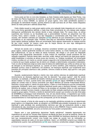 Os Misterios de Shamballa

    Como pode ser lido no Livro dos Iniciados, as Sete Cidades estão ligadas por Sete Portas, mas
se vistas dos Planos Superiores do sistema, aparecem tão unidas e compenetradas que constituem
apenas uma e única CIDADE, ou apenas um grupo egóico. Uma visão semelhante aparece à
percepção do clarividente Iniciado, quando observa os sete sub-raios de um Raio, todos integrados
dentro do matiz particular e definido desse Raio.

     Cada cidade causal ou cada grupo egóico emite uma radiação tripla integrada por um som, uma
cor e uma forma geométrica definida, e cada Anjo Solar proveniente de uma dessas sete cidades
distingue-se perfeitamente dos demais devido a essa radiação tripla. Por causa disso, as almas
superiores dos homens ou as faculdades que a personalidade humana vai adquirindo nos três
mundos, físico, astral e mental, e que são integradas e coordenadas pelo Anjo Solar nos níveis
causais, vêm também coloridas por radiações [p122] idênticas às que caracterizam a sua fonte de
procedência ou de inspiração solar. Portanto será fácil ao clarividente treinado determinar a que
grupo egóico pertence qualquer Alma em encarnação física apenas observando os matizes áuricos
de seu corpo mental, do mesmo modo que os traços étnicos de uma raça distinguem-na
perfeitamente dos de qualquer outra raça.

     Sempre de acordo com a analogia, devemos considerar também que cada cidade causal, ou
grupo egóico, estará igualmente dividida em outros tantos setores, ou níveis hierárquicos, os quais
irão sutilizando-se, no que se refere às almas humanas, até chegar a um ponto de integração
espiritual onde logicamente descobrirão a fonte mística de inspiração causal produtora de sua
radiação magnética. Partindo dessa idéia, será fácil, então, deduzir que dentro de cada grupo egóico,
estão localizadas e incluídas as almas puras dos homens, ou "chispas monádicas" em encarnação
mística, envoltas em um manto ou veículo causal e seguindo a lei fundamental de atração magnética,
a mesma lei que impele qualquer tipo de átomo em direção a determinados compostos moleculares.
Tudo na vida da Natureza erige-se sobre essa lei básica de seletividade que unifica as almas por tipo
de vibração ou de hierarquia espiritual, ou, usando um termo científico, pelo misterioso principio de
afinidade química. Essa é realmente a lei esotérica, de hierarquia espiritual, que fundamenta seus
preceitos em princípios cósmicos e são, portanto, comuns a todos os seres, seja qual for o seu grau
de evolução.

     Quando, esotericamente falando e dentro dos mais estritos cânones da seletividade espiritual,
recomenda-se ao discípulo espiritual que trate de descobrir "seu grupo egóico", está lhe sendo
mostrada, na realidade, a SENDA de trabalho individual que deve exercitar e o trabalho de grupo que
deverá realizar no futuro, quando tenha sido admitido [p123] em algum ASHRAM da Hierarquia e
esteja em contato mais ou menos consciente com algum Membro da Grande Fraternidade Branca.
Descobrir o grupo egóico e, dentro do grupo egóico, o setor ou nível hierárquico que lhe corresponde,
pressupõe, entretanto, tanto para o aspirante espiritual quanto para o discípulo treinado, uma tarefa
dificílima de realizar, pois a mescla de Raios ou de energias em atividade cíclica na vida expressiva
de qualquer entidade humana impede a observação da tripla radiação espiritual que surge da cidade
causal ou grupo egóico. Portanto, a tarefa do descobrimento causal, que constitui uma das Ante-salas
de SHAMBALLA prossegue muito lentamente, mas, em seu devido tempo, o magnetismo que irradia
da Cidade, ou Morada do Deus interno, irá absorvendo pouco a pouco a alma do discípulo até situá-lo
conscientemente no nível espiritual que lhe corresponde, por lei de vibração.

    Como é natural, a fonte de vida causal ou de inspiração ashrâmica procede de um determinado
grupo egóico e os integrantes deste, ao atingirem um ASHRAM pela pressão incessante de sua vida
espiritual e pela atividade dos acontecimentos kármicos que vão se produzindo devido a essa
intensidade de vida, reconhecem-se perfeitamente entre si como IRMÃOS. Essa é a pedra angular do
princípio de FRATERNIDADE, tal como os homens da Terra podem compreendê-lo.

    Depois vem o que poderíamos denominar "tarefa ashrâmica", baseada logicamente nos
imperativos do sub-raio do Terceiro Raio Cósmico da Mente de Deus ao qual se pertence. Dentro de
um quadro místico de necessidades planetárias, cada ASHRAM da hierarquia espiritual do planeta
terá que necessariamente cumprir uma função que esteja de acordo com as inclinações ou
capacidades naturais de cada um de seus membros. Assim, um ASHRAM cumprirá sua missão tão
perfeitamente quanto mais perfeitamente [p124] seus membros constituintes estejam integrados na

 Associação Vicente Beltrán Anglada     Os Mistérios de Shamballa                      Página 51 de 129
 