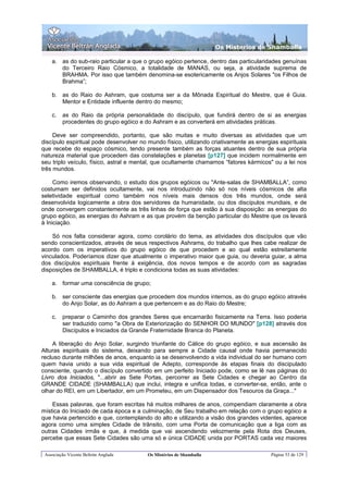 Os Misterios de Shamballa

    a. as do sub-raio particular a que o grupo egóico pertence, dentro das particularidades genuínas
       do Terceiro Raio Cósmico, a totalidade de MANAS, ou seja, a atividade suprema de
       BRAHMA. Por isso que também denomina-se esotericamente os Anjos Solares "os Filhos de
       Brahma”;

    b. as do Raio do Ashram, que costuma ser a da Mônada Espiritual do Mestre, que é Guia.
       Mentor e Entidade influente dentro do mesmo;

    c.   as do Raio da própria personalidade do discípulo, que fundirá dentro de si as energias
         procedentes do grupo egóico e do Ashram e as converterá em atividades práticas.

     Deve ser compreendido, portanto, que são muitas e muito diversas as atividades que um
discípulo espiritual pode desenvolver no mundo físico, utilizando criativamente as energias espirituais
que recebe do espaço cósmico, tendo presente também as forças atuantes dentro de sua própria
natureza material que procedem das constelações e planetas [p127] que incidem normalmente em
seu triplo veículo, físico, astral e mental, que ocultamente chamamos “fatores kármicos" ou a lei nos
três mundos.

     Como iremos observando, o estudo dos grupos egóicos ou "Ante-salas de SHAMBALLA”, como
costumam ser definidos ocultamente, vai nos introduzindo não só nos níveis cósmicos de alta
seletividade espiritual como também nos níveis mais densos dos três mundos, onde será
desenvolvida logicamente a obra dos servidores da humanidade, ou dos discípulos mundiais, e de
onde convergem constantemente as três linhas de força que estão à sua disposição: as energias do
grupo egóico, as energias do Ashram e as que provém da benção particular do Mestre que os levará
à Iniciação.

    Só nos falta considerar agora, como corolário do tema, as atividades dos discípulos que vão
sendo conscientizados, através de seus respectivos Ashrams, do trabalho que lhes cabe realizar de
acordo com os imperativos do grupo egóico de que procedem e ao qual estão estreitamente
vinculados. Poderíamos dizer que atualmente o imperativo maior que guia, ou deveria guiar, a alma
dos discípulos espirituais frente à exigência, dos novos tempos e de acordo com as sagradas
disposições de SHAMBALLA, é triplo e condiciona todas as suas atividades:

    a. formar uma consciência de grupo;

    b. ser consciente das energias que procedem dos mundos internos, as do grupo egóico através
       do Anjo Solar, as do Ashram a que pertencem e as do Raio do Mestre;

    c.   preparar o Caminho dos grandes Seres que encarnarão fisicamente na Terra. Isso poderia
         ser traduzido como "a Obra de Exteriorização do SENHOR DO MUNDO" [p128] através dos
         Discípulos e Iniciados da Grande Fraternidade Branca do Planeta.

    A liberação do Anjo Solar, surgindo triunfante do Cálice do grupo egóico, e sua ascensão às
Alturas espirituais do sistema, deixando para sempre a Cidade causal onde havia permanecido
recluso durante milhões de anos, enquanto ia se desenvolvendo a vida individual do ser humano com
quem havia unido a sua vida espiritual de Adepto, corresponde às etapas finais do discipulado
consciente, quando o discípulo convertido em um perfeito Iniciado pode, como se lê nas páginas do
Livro dos Iniciados, "...abrir as Sete Portas, percorrer as Sete Cidades e chegar ao Centro da
GRANDE CIDADE (SHAMBALLA) que inclui, integra e unifica todas, e converter-se, então, ante o
olhar do REI, em um Libertador, em um Prometeu, em um Dispensador dos Tesouros da Graça..."

    Essas palavras, que foram escritas há muitos milhares de anos, compendiam claramente a obra
mística do Iniciado de cada época e a culminação, de Seu trabalho em relação com o grupo egóico a
que havia pertencido e que, contemplando do alto e utilizando a visão dos grandes videntes, aparece
agora como uma simples Cidade de trânsito, com uma Porta de comunicação que a liga com as
outras Cidades irmãs e que, à medida que vai ascendendo velozmente pela Rota dos Deuses,
percebe que essas Sete Cidades são uma só e única CIDADE unida por PORTAS cada vez maiores

 Associação Vicente Beltrán Anglada      Os Mistérios de Shamballa                       Página 53 de 129
 