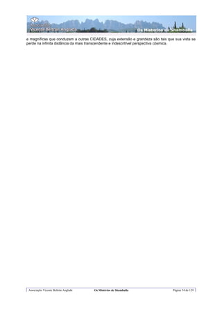 Os Misterios de Shamballa

e magníficas que conduzem a outras CIDADES, cuja extensão e grandeza são tais que sua vista se
perde na infinita distância da mais transcendente e indescritível perspectiva cósmica.




 Associação Vicente Beltrán Anglada   Os Mistérios de Shamballa                   Página 54 de 129
 