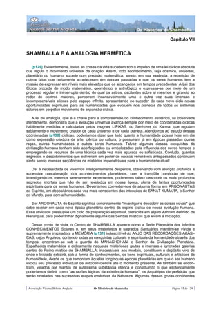 Os Misterios de Shamballa

                                                                                       Capítulo VII


SHAMBALLA E A ANALOGIA HERMÉTICA

   [p129] Evidentemente, todas as coisas da vida sucedem sob o impulso de uma lei cíclica absoluta
que regula o movimento universal da criação. Assim, todo acontecimento, seja cósmico, universal,
planetário ou humano, sucede com precisão matemática, sendo, em sua essência, a repetição de
outros fatos que certamente aconteceram em épocas passadas e que os seres humanos tem a
missão de expressar em níveis mais elevados que os alcançados em tempos precedentes. A Lei dos
Ciclos procede de modo matemático, geométrico e astrológico e expressa-se por meio de um
processo regular e ininterrupto dentro do qual os astros, oscilantes sobre si mesmos e girando ao
redor de centros maiores, percorrem incansavelmente uma e outra vez suas imensas e
incompreensíveis elipses pelo espaço infinito, apresentando no suceder de cada novo ciclo novas
oportunidades espirituais para as humanidades que evoluem nos planetas de todos os sistemas
solares em perpétuo movimento de expansão cíclica.

    A lei de analogia, que é a chave para a compreensão do conhecimento esotérico, se observada
atentamente, demonstra que a evolução universal avança sempre por meio de coordenadas cíclicas
habilmente medidas e calculadas pelos insignes LIPIKAS, ou Senhores do Karma, que regulam
sabiamente o movimento criador de cada universo e de cada planeta. Atendo-nos ao estudo dessas
coordenadas [p130] cíclicas, poderíamos dizer que tudo quanto a humanidade possui hoje em dia
como expressão criadora de arte, ciência ou cultura, o possuíram já em épocas passadas outras
raças, outras humanidades e outros seres humanos. Talvez algumas dessas conquistas da
civilização humana tenham sido aperfeiçoadas ou embelezadas pela influencia dos novos tempos e
empregando os recursos de uma técnica cada vez mais apurada ou sofisticada. Contudo, quantos
segredos e descobrimentos que estiveram em poder de nossos veneráveis antepassados continuam
ainda sendo imensas seqüências de mistérios impenetráveis para a humanidade atual!

   Daí à necessidade de vivermos inteligentemente despertos, observando com atenção profunda a
sucessiva concatenação dos acontecimentos planetários, com a tranqüila convicção de que,
investigando os mesmos serenamente expectantes, poderemos talvez descobrir os mais profundos
segredos imortais que hão de ser revelados em nossa época, plena de tantas oportunidades
espirituais para os seres humanos. Deveríamos converter-nos de alguma forma em ARGONAUTAS
do Espírito, em depositários cada vez mais conscientes das intenções de SANAT KUMARA, o Senhor
do Mundo, para com a humanidade.

   Ser ARGONAUTA do Espírito significa concretamente "investigar e descobrir as coisas novas" que
cabe revelar em cada nova época planetária dentro da espiral cíclica de nossa evolução humana.
Essa atividade pressupõe um ciclo de preparação espiritual, oferecida em algum Ashram definido da
Hierarquia, para poder trilhar dignamente alguma das Sendas místicas que levam à Iniciação.

    Desse ponto de vista, o Centro de SHAMBALLA aparece como a Sede Planetária dos Infinitos
CONHECIMENTOS Solares e, em seus misteriosos e sagrados Santuários mantém-se vívida e
supremamente inspiradora a MEMÓRIA [p131] indescritível do ANJO DAS RECORDAÇÕES AKÃSI-
CAS, cujos Arquivos, contendo todas as conquistas culturais e espirituais da humanidade através dos
tempos, encontram-se sob a guarda do MAHACHOHAN, o Senhor da Civilização Planetária.
Espalhados matemática e ciclicamente naquelas misteriosas grutas e imensas e ignoradas galerias
dentro do Reino místico de SHAMBALLA, inacessíveis aos mortais, constituem o depósito vivo de
onde o Iniciado extrairá, sob a forma de conhecimentos, os bens espirituais, culturais e artísticos da
humanidade, desde os que remontam àquelas longínquas épocas planetárias em que o ser humano
iniciou seu processo individual de autoconsciência até o momento presente. Ali também se encon-
tram, velados por mantos de sutilíssima substância etérica e constituindo o que esotericamente
poderíamos definir como "as razões lógicas da existência humana", os Arquétipos de perfeição que
serão revelados nas sucessivas etapas evolutivas da Natureza. Algumas dessas grutas continentes


 Associação Vicente Beltrán Anglada     Os Mistérios de Shamballa                       Página 55 de 129
 