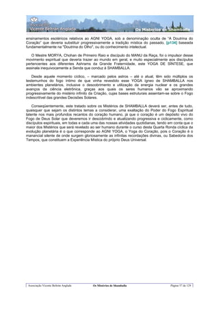 Os Misterios de Shamballa

ensinamentos esotéricos relativos ao AGNI YOGA, sob a denominação oculta de “A Doutrina do
Coração” que deveria substituir progressivamente a tradição mística do passado, [p134] baseada
fundamentalmente na "Doutrina do Olho", ou do conhecimento intelectual.

   O Mestre MORYA, Chohan de Primeiro Raio e discípulo do MANU da Raça, foi o impulsor desse
movimento espiritual que deveria trazer ao mundo em geral, e muito especialmente aos discípulos
pertencentes aos diferentes Ashrams da Grande Fraternidade, este YOGA DE SÍNTESE, que
assinala inequivocamente a Senda que conduz à SHAMBALLA.

   Desde aquele momento cíclico, – marcado pelos astros – até o atual, têm sido múltiplos os
testemunhos do fogo íntimo de que vinha revestido esse YOGA ígneo de SHAMBALLA nos
ambientes planetários, inclusive o descobrimento e utilização da energia nuclear e os grandes
avanços da ciência eletrônica, graças aos quais os seres humanos vão se aproximando
progressivamente do mistério infinito da Criação, cujas bases estruturais assentam-se sobre o Fogo
indescritível das grandes Decisões Solares.

    Conseqüentemente, este tratado sobre os Mistérios de SHAMBALLA deverá ser, antes de tudo,
quaisquer que sejam os distintos temas a considerar, uma exaltação do Poder do Fogo Espiritual
latente nos mais profundos recantos do coração humano, já que o coração é um depósito vivo do
Fogo de Deus Solar que deveremos ir descobrindo e atualizando progressiva e ciclicamente, como
discípulos espirituais, em todas e cada uma das nossas atividades quotidianas, tendo em conta que o
maior dos Mistérios que será revelado ao ser humano durante o curso desta Quarta Ronda cíclica da
evolução planetária é o que corresponde ao AGNI YOGA, o Yoga do Coração, pois o Coração é o
manancial silente de onde surgem gloriosamente as infinitas recordações divinas, ou Sabedoria dos
Tempos, que constituem a Experiência Mística do próprio Deus Universal.




 Associação Vicente Beltrán Anglada    Os Mistérios de Shamballa                     Página 57 de 129
 