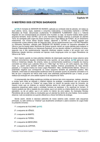 Os Misterios de Shamballa

                                                                                    Capítulo VII

O MISTÉRIO DOS CETROS SAGRADOS

    [p135] A Vontade do SENHOR DO MUNDO, aplicada ao conteúdo total do planeta, em todos os
seus planos, reinos, raças, espécies e conjuntos moleculares, é transmitida mediante o CETRO
Planetário de Poder, denominado ocultamente "O DIAMANTE FLAMÍFERO". Esse é o Talismã
Sagrado de uso correspondente ao presente ciclo mundial, ou seja, na Quarta Cadeia deste quarto
esquema terrestre. Esse CETRO, que é uma maravilhosa doação cósmica à evolução do planeta
Terra, foi carregado pelo Logos de nosso Universo com o fogo elétrico de FOHAT, de um dinamismo
indescritível, nos inícios dessa Quarta Cadeia, utilizando o CETRO ou Talismã sagrado que
corresponde a esse sistema solar de Segundo Raio. Diz-se esotericamente que o CETRO Planetário
ou Diamante Flamífero, utilizado pelo SENHOR DO MUNDO provém do esquema planetário de
Vênus e que foi trazido pelos Senhores da Chama quando vieram ao nosso planeta para instaurar a
Grande Fraternidade Branca ou Hierarquia Espiritual, há uns dezoito milhões e quinhentos mil anos,
segundo nos é dito esotericamente, seguindo diretrizes solares ocultas e de acordo com uma
Misteriosa relação kármica contraída em épocas muito longínquas entre os Logos Planetários de
Vênus e da Terra.

    Nem mesmo usando os mais potentes métodos de observação espiritual ao nosso alcance seria
possível remontarmos àquelas remotíssimas eras quando, ao que parece, [p136] gerou-se essa
íntima e misteriosa relação. No entanto, todos os conhecimentos esotéricos a respeito da mesma
coincidem ao indicar que o planeta Vênus é o "Alter Ego" da Terra e, em certo aspecto, seu Irmão
maior ou, assim como também afirmam certos tratados místicos procedentes do mais remoto
passado, é "a esposa mística do nosso Logos Planetário". Mas, cientificamente falando, Vênus é a
polaridade negativa que corresponde ao nosso esquema terrestre de polaridade positiva. Não
obstante, onde todas as observações esotéricas tanto do passado quanto do presente coincidem é no
fato de que o esquema de Vênus está muito mais adiantado espiritualmente que o nosso, já que
realiza sua evolução em uma cadeia superior à do esquema da Terra.

   A compreensão das idéias esotéricas contidas em termos tais como esquemas, cadeias, planetas
e rondas será nítida se utilizado o infalível método da analogia, considerando que um esquema
planetário é um centro ou "chakra" do Logos Solar no interior do grande corpo do Universo, do
mesmo modo que os chakras ou centros etéricos dentro do corpo etérico do ser humano são
pequenos esquemas pelos quais a entidade humana se expressa, o Eu espiritual do homem. O
mesmo poderia ser dito a respeito de uma cadeia, que é um centro ou chakra dentro de um esquema
planetário, ou de um globo, que é um centro no interior de uma cadeia. As chamadas Rondas
Planetárias são as sete voltas ou revoluções que um planeta faz dentro de uma Cadeia. Como podem
observar, tudo se esclarece se quando utilizamos a chave hermética da analogia.

    Sendo assim, devido à natureza setenária de nosso sistema solar, existem sete esquemas
principais, ou sete centros ou "chakras" que atualmente constituem o plano evolutivo do Logos Solar
no presente Universo:

   1º. o esquema de VULCANO; [p137]

   2º. o esquema de VÊNUS;

   3º. o esquema de MARTE;

   4º. o esquema da TERRA;

   5º. o esquema de MERCÚRIO;

   6º. o esquema de JÚPITER,


 Associação Vicente Beltrán Anglada    Os Mistérios de Shamballa                     Página 58 de 129
 