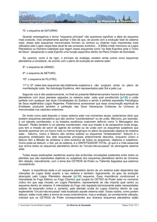 Os Misterios de Shamballa


   70. o esquema de SATURNO.

     Quando empregamos o termo "esquema principal” não queremos significar a idéia de esquema
mais evoluído, mas simplesmente apontar o fato de que, de acordo com a evolução total do sistema
solar, esses sete esquemas mencionados formam os centros ou chakras mais importantes mais
utilizados pelo Logos nessa fase atual de seu processo evolutivo... A Bíblia cristã menciona os Logos
Planetários ou Homens Celestiais que regem esses esquemas como "os Sete Espíritos ante o Trono
de Deus", designando a cada Espírito uma função específica dentro do Plano Criador da Divindade.

   Se usamos, como é de rigor, o principio da analogia, existem ainda outros cinco esquemas
planetários a considerar, de acordo com o plano de evolução do sistema solar:

   8º. o esquema de URANO;

   9º. o esquema de NETUNO;

   10º. o esquema de PLUTÃO;

   11º e 12º. estes dois esquemas são totalmente subjetivos e não surgiram ainda no plano de
   manifestação solar. Na Astrologia Esotérica, vêm representados pelo Sol e pela Lua.

   Segundo nos é dito esotericamente, no final do presente Mahamanvantara haverá doze esquemas
planetários com doze planetas sagrados no sistema solar, cada qual constituindo [p138] a união
perfeita com qualquer das doze Constelações do Zodíaco e sendo a perfeita expressão Psicológica
de Seus esplêndidos Logos Regentes. Poderíamos acrescentar que essa consumação espiritual de
Entidades produzirá também a perfeição das Doze Hierarquias Criadoras do Universo já
mencionadas nos capítulos anteriores.

   Do modo como está disposto o nosso sistema solar nos momentos atuais, poderíamos dizer que
existem esquemas planetários que são centros "coordenadores" ou de união. Mercúrio, por exemplo,
é um planeta coordenador, e os tratados esotéricos costumam defini-lo como "o Mensageiro dos
Deuses". Plutão também é um planeta coordenador, mas sua missão é de perspectiva muito longa,
pois tem a missão de servir de agente de contato ou de união com os esquemas subjetivos que
deverão aparecer em um futuro mais ou menos longínquo no plano da expressão objetiva do sistema
solar... Saturno, Urano e Netuno são centros solares ou esquemas "sintetizadores". Saturno é o
esquema sintetizador dos sete esquemas principais anteriormente descritos, enquanto Urano e
Netuno têm a Missão de sintetizar a obra evolutiva de todos os esquemas, objetivos e subjetivos.
Como pode-se deduzir, o Sol, pai do sistema, é o SINTETIZADOR TOTAL, já que é a Vida essencial
que anima todos os esquemas planetários dentro do "circulo-não-se-passa" do abrangente sistema
solar.

   Todas essas explicações esotéricas acerca das profundas vinculações existentes entre todos os
planetas que são expressões objetivas ou subjetivas dos esquemas planetários dentro do Universo
têm relação, naturalmente, com o tema dos CETROS de Poder ou Talismãs Sagrados que estamos
considerando.

    Assim, a importância dada a um esquema planetário dentro de um sistema solar dependerá das
intenções do Logos Solar quanto a seu sistema e também, logicamente, do grau de evolução
alcançado pelo Logos Planetário daquele [p139] esquema. Essa importância condicionará a
intensidade do Fogo Elétrico ou Fogo Cósmico que surgirá do CETRO de Poder solar no momento
cíclico em que seja iniciado um Logos Planetário, representante de não importa qual centro ou
esquema dentro do sistema. A intensidade do Fogo virá regulada karmicamente pelas necessidades
solares de expansão cíclica e, portanto, pela atenção oculta do Logos Cósmico dentro de cujo
esplendente "círculo-não-se-passa" está localizado aquele sistema solar. Essas razões, como podem
deduzir, estão muito além e acima do nosso entendimento, mas a analogia, se corretamente utilizada,
indicará que os CETROS de Poder correspondentes aos diversos esquemas planetários estão

 Associação Vicente Beltrán Anglada     Os Mistérios de Shamballa                      Página 59 de 129
 