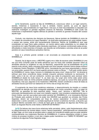 Os Misterios de Shamballa

                                                                                          Prólogo

     [p13] Geralmente, quando se fala de SHAMBALLA, costuma-se referir a um lugar estranho,
secreto, misterioso e inacessível. E isso é verdade, mesmo quando, ao juízo de alguns
investigadores, seja considerado um “lugar físico", mas que, no dizer dos entendidos ou daqueles que
realmente investigam os grandes segredos arcaicos da Natureza, SHAMBALLA está oculta nas
misteriosas e impenetráveis regiões etéricas do planeta e somente os grandes Iniciados têm acesso
àquele lugar.

      Contudo, nos interiores dos Ashrams da Hierarquia, fala-se também de SHAMBALLA como de
"um estado de consciência do Logos Planetário", do qual todos participamos em certa medida. Assim,
o acesso aos suaves, ainda que tremendamente dinâmicos, Retiros de SHAMBALLA quer seja
considerado um lugar físico pelos profanos, um recinto etérico pelos entendidos ou um estado de
consciência do Logos Planetário pelos discípulos espirituais, virá sempre condicionado pelas provas,
dificuldades e crises inerentes à Iniciação, que deverão ser enfrentadas e vencidas antes de se poder
penetrar em seus maravilhosos santuários internos.

   Essa é a primeira grande verdade a ser enunciada ao empreender nosso estudo sobre
SHAMBALLA.

      Quando, faz já alguns anos, o MESTRE sugeriu-me a idéia de escrever sobre SHAMBALLA uma
vez que tinha cumprido parte da tarefa ashrâmica que me havia sido confiada (escrever sobre as
atividades dévicas ou angélicas na vida da Natureza), respondi-lhe que tal possibilidade me [p14]
parecia muito remota, dada a escassa informação que tinha naquele momento acerca desse inclusivo
e misterioso Centro Planetário. O MESTRE sorriu, recordando-me que havia argumentado o mesmo
uns anos atrás, quando ELE me havia sugerido escrever sobre os Devas. "...Tudo está contido dentro
de SHAMBALLA: reinos, raças, homens e a totalidade dos seres vivos", disse-me ELE, “só deverás te
esforçar para teres consciência dessa verdade enquanto estiveres meditando ou escrevendo. O
resto, como é de Lei, virá por acréscimo. Lembra que estás te preparando para escrever sobre
SHAMBALLA desde há muito tempo." E, ao dizer isso, fez surgir ante minha visão astral certos
acontecimentos vitais de minha presente existência kármica, aos quais eu nunca tinha dado grande
importância, mas que, segundo ia me mostrando o MESTRE, haviam constituído a chave de todas as
atividades futuras que foram se realizando em minha vida ao longo dos anos.

    O surgimento de meus livros esotéricos anteriores, o desenvolvimento da intuição e o estado
permanente de atenção que tinha conseguido estabelecer em minha consciência eram, no julgar do
MESTRE, as garantias do êxito espiritual obtido. “Assim, pois", terminou o MESTRE, "não te
preocupes demasiadamente com esse novo trabalho sugerido, mas considera cuidadosamente que a
chave mística, que tem que pulsar para poder penetrar em SHAMBALLA, e os necessários Mantras
de Proteção para poderes te livrar do poder dos ASURAS que guardam as entradas das Portas
Sagradas, devem ser conquistados por força de ‘serena expectativa'. A serena expectativa
desenvolve o centro coronário e a vontade espiritual do homem a extremos incríveis, a tal ponto que
qualquer Mantra concedido tem a virtude de fazer girar as dobradiças de algumas das Portas que
levam ao Sagrado Recinto onde habita o SENHOR DO MUNDO."

     [p15] Os leitores dos meus livros anteriores terão percebido, talvez, quão freqüentemente utilizo
no desenvolvimento de minhas idéias o termo "serena expectativa”, particularmente em Introducción
al Agni Yoga, um livro onde se pondera sobre o estado de consciência exigido para se poder penetrar
conscientemente nos misteriosos Recintos de SHAMBALLA. A serena expectativa contém a chave
mística do processo iniciático, e com ela o mágico poder mantrâmico ou o "ABRE-TE SÉSAMO" que
a abertura de algumas Portas Sagradas exige.




 Associação Vicente Beltrán Anglada     Os Mistérios de Shamballa                        Página 6 de 129
 