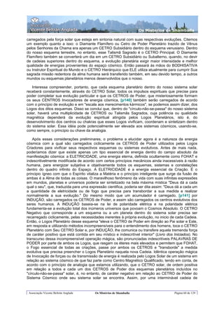 Os Misterios de Shamballa

carregados pela força solar que esteja em sintonia natural com suas respectivas evoluções. Citemos
um exemplo quanto a isso: o Diamante Flamífero ou Cetro de Poder Planetário trazido de Vênus
pelos Senhores da Chama era apenas um CETRO Subsidiário dentro do esquema venusiano. Dentro
do nosso esquema terrestre, no entanto, esse Talismã Sagrado é o CETRO Principal. O Diamante
Flamífero também se converterá um dia em um CETRO Subsidiário ou Subalterno, quando, no devir
de cadeias superiores dentro do esquema, a evolução planetária exigir maior intensidade e melhor
qualidade de energias provenientes do espaço cósmico. Então passará às mãos do BODHISATIVA
ou Instrutor Espiritual do Mundo e o CETRO Hierárquico que ELE utiliza atualmente para cumprir Sua
sagrada missão redentora da alma humana será transferido também, em seu devido tempo, a outros
mundos ou esquemas planetários menos desenvolvidos que o nosso.

   Interessa compreender, portanto, que cada esquema planetário dentro do nosso sistema solar
receberá constantemente, através do CETRO Solar, todos os impulsos espirituais que precise para
poder completar sua evolução particular e que os CETROS de Poder, que misteriosamente formam
os seus CENTROS Invocadores de energia cósmica, [p140] também serão carregados de acordo
com o princípio de evolução e em "escala aos merecimentos kármicos", se podemos assim dizer, dos
Logos dos ditos esquemas. Disso se conclui que, dentro do "círculo-não-se-passa" do nosso sistema
solar, haverá uma multiplicidade de CETROS ou Talismãs Sagrados, cuja potência ou qualidade
magnética dependerá da evolução espiritual atingida pelos Logos Planetários, isto é, do
desenvolvimento dos centros ou chakras que esses Logos vivificam, coordenam e sintetizam dentro
do sistema solar. Essa idéia pode potencialmente ser elevada aos sistemas cósmicos, usando-se,
como sempre, o princípio ou chave da analogia.

    Após essas considerações preliminares, o problema a elucidar agora é a natureza da energia
cósmica com a qual são carregados ciclicamente os CETROS de Poder utilizados pelos Logos
Criadores para vivificar seus respectivos esquemas ou sistemas evolutivos. Antes de mais nada,
poderíamos dizer que existe apenas um tipo essencial de energia dentro do campo absoluto da
manifestação cósmica: a ELETRICIDADE, uma energia eterna, definida ocultamente como FOHAT e
indescritivelmente modificada de acordo com certos princípios mecânicos ainda inacessíveis à razão
humana, para energizar subjetiva e objetivamente todos os esquemas, sistemas e constelações
dentro do quadro infinito do Espaço. A ELETRICIDADE é a energia essencial da Criação. É o
principio ígneo com que o Espírito vitaliza a Matéria e o princípio inteligente que surge da fusão de
ambas é a Alma de todas as coisas. O maravilhoso fenômeno da vida com suas infinitas expressões
em mundos, planetas e universos poderia ser sintetizado na bela máxima mística "Deus dá a cada
qual o seu", que, traduzida para uma expressão cientifica, poderia ser dita assim: "Deus dá a cada um
a quantidade de eletricidade ou de fogo que precisa para transbordar a sua medida e realizar
normalmente a sua evolução." Do mesmo modo que um acumulador é carregado, [p141] por
INDUÇÃO, são carregados os CETROS de Poder, e assim são carregados os centros evolutivos dos
seres humanos. A INDUÇÃO baseia-se na lei de polaridade elétrica e na polaridade elétrica
fundamenta-se a evolução total dos inúmeros universos que povoam o Cosmos Absoluto. O CETRO
Negativo que corresponde a um esquema ou a um planeta dentro do sistema solar precisa ser
recarregado ciclicamente, pelas necessidades inerentes à própria evolução, no inicio de cada Cadeia.
Então, o Logos Planetário desse esquema "eleva o CETRO de Poder em direção ao Pai solar e Este,
em resposta e utilizando métodos incompreensíveis para o entendimento dos homens, toca o CETRO
Planetário com Seu CETRO Solar e, por INDUÇÃO, lhe comunica ou transfere aquela tremenda força
de caráter positivo que está contida em seu místico e indescritível interior" (Livro dos Iniciados). No
transcurso dessa incompreensível operação mágica, são pronunciadas indescritíveis PALAVRAS DE
PODER por parte de ambos os Logos, que rasgam os éteres mais elevados e permitem que FOHAT,
o Fogo essencial de todas as criações, passe por ambos os CETROS e "transborde" a medida
evolutiva que precisa preencher o Logos Planetário naquela nova Cadeia. Idêntica operação mágica
de Invocação de forças ou de transmissão de energia é realizada pelo Logos Solar de um sistema em
relação ao sistema cósmico de que faz parte como Centro Magnético Qualificado, tendo em conta, de
acordo com o princípio de analogia que estamos utilizando, que o CETRO solar, de ordem positiva
em relação a todos e cada um dos CETROS de Poder dos esquemas planetários incluídos no
"círculo-não-se-passa" solar, é, no entanto, de caráter negativo em relação ao CETRO de Poder do
Sistema Cósmico onde seu sistema solar se encontra. Assim, por uma interminável cadeia de


 Associação Vicente Beltrán Anglada      Os Mistérios de Shamballa                       Página 60 de 129
 