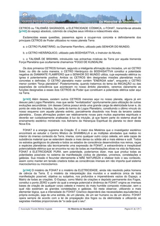 Os Misterios de Shamballa

CETROS ou TALISMÃS SAGRADOS, a ELETRICIDADE CÓSMICA, o FOHAT, transmite-se através
[p142] do espaço absoluto, cobrindo de criações seus infinitos e indescritíveis vãos.

    Esclarecidas essas questões, passemos agora a ocupar-nos concreta e definidamente dos
principais CETROS de Poder utilizados no nosso planeta Terra:

   a. o CETRO PLANETÁRIO, ou Diamante Flamífero, utilizado pelo SENHOR DO MUNDO;

   b. o CETRO HIERÃRQUICO, utilizado pelo BODHISATTVA, o Instrutor do Mundo;

   c. o TALISMÃ DE BRAHMA, introduzido nas entranhas místicas da Terra por aquela tremenda
Força Planetária que ocultamente chamamos "FOGO DE KUNDALINI.

   Os dois primeiros CETROS formam, segundo a inteligente afirmação dos Iniciados, um só CETRO
Solar, ou dito de outra maneira, o CETRO Hierárquico do BODHISATTVA constitui a polaridade
negativa do DIAMANTE FLAMÍFERO que o SENHOR DO MUNDO utiliza, cuja expressão elétrica ou
ígnea é potentemente positiva. Ambos os CETROS têm designadas missões planetárias muito
concretas e definidas. O CETRO planetário maior contém "ENERGIA solar", enquanto o CETRO
menor contém "força planetária". Posteriormente, quando tratarmos do tema da INICIAÇÃO ou das
expansões de consciência que acontecem no nosso âmbito planetário, veremos claramente as
funções designadas a esses dois CETROS de Poder que constituem a polaridade elétrica solar aqui
na Terra.

   [p143] Além desses, existem outros CETROS menores aqui no nosso planeta, alguns já em
desuso pelo Logos Planetário, mas que serão "revitalizados" oportunamente para utilização de outras
evoluções secundárias. Um desses Cetros possui ainda uma grande carga de eletricidade lunar e, do
ponto de vista dos Iniciados, faz parte do karma do Logos Planetário, constituindo o último vínculo do
nosso esquema com aquele planeta extinto, parcialmente dissolvido nos finais da terceira cadeia
planetária... Essas afirmações podem ser relativamente novas para muitos aspirantes espirituais e
deverão ser cuidadosamente analisadas à luz da intuição, já que fazem parte do sistema atual de
ensinamento esotérico ministrado nos Ashrams da Hierarquia Espiritual do planeta no devir desta
Nova Era.

    FOHAT é a energia suprema da Criação. É o maior dos Mistérios que o investigador esotérico
encontrará ao estudar o Centro Místico de SHAMBALLA e as múltiplas atividades que realiza no
interior do imenso conteúdo da Terra, imersa, como qualquer outro corpo celeste, em sete capas de
substância material que se estendem desde a mais densa ou sólida até a mais etérea e sutil. Todos
os estratos geológicos do planeta e todos os estados de consciência desenvolvidos nos reinos, raças
e espécies planetárias são tecnicamente uma expressão de FOHAT, a extraordinária e inexplicável
potencialidade elétrica que se encontra na raiz de todas as manifestações ativas na vida da Natureza.
FOHAT é ELETRICIDADE PURA. sem polaridade, poderíamos dizer, mas que produz todas as
polaridades possíveis no sistema da manifestação cíclica de planetas, universos, constelações e
galáxias. Sua missão é fecundar eternamente a MÃE NATUREZA e vitalizar todo o seu conteúdo,
assim como manter em tensão criadora todas as consciências imersas em não importa qual sistema
macrocósmico ou microcósmico.

   [p144] O mistério de FOHAT é o mistério da ELETRICIDADE, ainda não resolvido pelos homens
de ciência da Terra. É o mistério da interpretação dos mundos e a essência única de toda
manifestação possível, objetiva ou subjetiva, nos profundos e impenetráveis vazios do Espaço, a
Matriz de todas as criações. O Espaço, como Matriz de criações e depósito permanente dos Fogos,
constitui o ponto ZERO a partir do qual a energia potencial e dinâmica de FOHAT origina as imensas
bases de criação de qualquer corpo celeste e mesmo do mais humilde composto molecular, sem o
qual não existiriam as grandes constelações e galáxias. Só resta observar, utilizando a mais
elementar lógica, que a intensidade do FOHAT Cósmico dependerá das necessidades equivalentes à
própria evolução, seja de uma estrela, de um planeta, de um ser humano ou de um átomo. FOHAT
opera sempre de acordo com a lei de propagação dos fogos ou da eletricidade e utilizando as
sagradas medidas proporcionais de "a cada qual o seu".

 Associação Vicente Beltrán Anglada     Os Mistérios de Shamballa                       Página 61 de 129
 