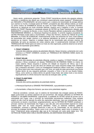 Os Misterios de Shamballa


    Assim sendo, poderíamos perguntar: "Como FOHAT transmite-se através dos espaços siderais,
vencendo a resistência dos éteres que constituem essencialmente esses espaços?” Simplesmente
por INDUÇÃO e POLARIZAÇÃO, tal como ocorre com o sistema de transmissão de energia elétrica
que usamos no mundo. A energia ígnea de FOHAT, procedente das altas esferas solares, ao incidir
no centro místico de SHAMBALIA através do Cetro de Poder Planetário, ou Diamante Flamífero,
bifurca-se ou separa-se em duas correntes distintas, positiva uma e negativa a outra. A corrente
positiva do FOHAT Planetário é canalizada através do CETRO de Poder Hierárquico utilizado pelo
BODHISATTV, o Instrutor do Mundo, e cria o Centro Planetário definido ocultamente como GRANDE
FRATERNIDADE BRANCA, ou Hierarquia Espiritual do planeta. A corrente negativa procedente do
CETRO Planetário incide sobre a Humanidade, a Raça dos Homens, através do Talismã de [p145]
BRAHMA, ou FOGO DE KUNDALINI, misteriosamente oculto nas entranhas da Terra. Esse sistema
de transmissão tem caráter cósmico e os sistemas planetários de todos os universos existentes
ajustam-se ao mesmo. Vejamos a analogia dessa lei de transmissão pelo principio cósmico da
polaridade, tal como se expressa em nosso sistema solar. A esotericamente chamada LEI DOS
TRIÂNGULOS DE FOGO opera em todos os níveis da vida organizada, podendo observar-se sempre
três centros de expressão ígneo-elétrica.

    1. FOHAT CÓSMICO
       Incluindo dois sistemas solares de polaridade diferente. Nosso Universo, juntamente com outro
      Universo e o FOHAT CÓSMICO, constitui um TRIÂNGULO DE ENERGIA IGNEA dentro do
      sistema cósmico.

    2. FOHAT SOLAR
       Incluindo dois planetas de polaridade diferente, positiva e negativa. O FOHAT SOLAR, nosso
      planeta e Vênus constituem um desses TRIÂNGULOS DE ENERGIA ÍGNEA no interior do
      nosso sistema. Nosso esquema é positivo em relação ao esquema de Vênus, que é de
      polaridade negativa, do que não deve ser inferido que nosso esquema esteja mais adiantado
      que o esquema venusiano. Como os investigadores esotéricos sabem muito bem, o esquema
      de Vênus está muito mais avançado que o da Terra, em razão de estar percorrendo sua Quinta
      Cadeia dentro de seu esquema particular, enquanto a Terra o faz em sua Quarta Cadeia.
      Vênus, como centro ou chakra dentro do grande Corpo Solar, tem ainda muito a nos ensinar
      espiritualmente no infinito transcorrer das eras da evolução solar. [p146]

    3. FOHAT PLANETÁRIO
       SHAMBALLA
       Incluindo dois centros planetários de polaridade distinta:

    – a Hierarquia Espiritual ou GRANDE FRATERNIDADE, cuja polaridade é positiva;

    – a Humanidade. a Raça dos Homens, que atua como polaridade negativa.

    Deve-se considerar, contudo, que no sistema de transmissão das energias ígneas de FOHAT,
sejam quais forem os centros cósmicos de que provenham, são sempre utilizados os CETROS DE
PODER ou TALISMÃS SAGRADOS. Logicamente, a qualidade do CETRO variará de acordo com a
intensidade dos Fogos, mas o princípio de transmissão permanecerá inalterável. Essa verdade
exigirá um alto nível de atenção da parte dos aspirantes espirituais, mas sua compreensão clara e
convincente os levará a reconhecer, progressivamente, que os CETROS DE PODER constituem o
princípio cósmico de transmissão dos Fogos e que não são uma exclusividade especial do nosso
sistema solar nem do nosso esquema planetário. Todos os sistemas estelares, galáxias,
constelações, universos e planetas devem-se a esta Lei de Transmissão, se nos ativermos ao
princípio de analogia hermética: "Assim como é em cima é embaixo, assim como é embaixo é em
cima." Poderíamos ainda acrescentar algo que já foi Insinuado em outra parte deste livro: "OS
CETROS DE PODER SÃO 0 SÊLO INCONFUNDÍVEL DA IDENTIDADE DOS MUNDOS".




 Associação Vicente Beltrán Anglada       Os Mistérios de Shamballa                   Página 62 de 129
 