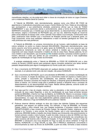 Os Misterios de Shamballa

maravilhosas relações, um dia poder-se-á obter a chave da vinculação de todos os Logos Criadores
com a misteriosa História Geral do Cosmos.

   O Talismã de BRAHMA, visto clarividentemente, aparece como uma BOLA DE FOGO de
gigantescas e incalculáveis proporções que ocupa o Centro Místico da Terra. Vistas as circunstâncias
que acompanham a sua potentíssima atividade, poderíamos afirmar que se trata de "FOGO
COMPRIMIDO" e que, examinado atenta e profundamente, adota a forma de uma GIGANTESCA
SERPENTE enroscada que, à medida que vai se desenrolando, ou descomprimindo o Fogo através
dos tempos, origina o movimento de ROTAÇÃO que, por sua vez, determina fricção ao mover-se
pelas zonas elípticas do espaço solar, onde o planeta Terra realiza a sua evolução. Continuando essa
idéia, poderíamos dizer também que o movimento de Rotação permite que a Serpente ígnea, ou
Fogo comprimido, envie suas radiações vitalizadoras a todos os estratos geológicos da Terra, dos
mais profundos aos mais periféricos.

   O Talismã de BRAHMA, no universo microcósmico do ser humano, está localizado na base da
coluna vertebral, no centro ou chakra chamado MULADHARA. Observado clarividentemente, esse
centro assume uma forma parecida à do globo ígneo de KUNDALINI, a de uma serpente que vai
desenrolando-se lentamente ao redor da coluna vertebral à medida que a evolução avança,
originando com essa rotação incessante o mistério da vida do corpo físico. Nessas palavras, há um
novo mistério a ser descoberto, que irá sendo [p150] revelado durante o processo evolutivo quando o
homem, elevando a visão aos zênites de sua consciência, perceber novas e mais esplêndidas
regiões de manifestação do Fogo Criador da Divindade.

  A analogia estabelecida entre o Talismã de BRAHMA ou FOGO DE KUNDALINI com a obra
mística do terceiro LOGOS servirá para esclarecer alguns conceitos esotéricos que talvez tenham
passado despercebidos para alguns investigadores do mundo oculto até o momento.

1º. Que o movimento de ROTAÇÃO observado em qualquer planeta é indício de Vida. A LUA, por
    exemplo, é um planeta morto, pois não tem rotação, não possui KUNDALINI.

2º. Que o movimento de ROTAÇÃO, que é uma atividade de BRAHMA, é a primeira manifestação de
    vida no universo. A criação da nebulosa, que é o movimento criador em espiral ou rotativo para o
    centro, preside o nascimento das constelações, dos sistemas solares e dos esquemas
    planetários. Durante o processo de criação da nebulosa, a Serpente ígnea de BRAHMA enrola-se
    sobre si mesma. Um universo surge para a existência quando a Serpente inicia o processo de
    desenrolamento ou de descompressão dos Fogos. Nestas últimas palavras, acha-se oculto um
    mistério para o verdadeiro investigador esotérico.

3º. Que seja qual for o tipo de criação, cósmica, solar ou planetária, e não importa qual o grau de
    evolução de seus Logos Regentes, a obra de manifestação de suas fases primárias sempre
    partirá de BRAHMA, o Senhor do Fogo da Matéria, de KUNDALINI. Mesmo no processo místico
    de RECAPITULAÇÃO (ou memorização da experiência dos sistemas solares ou cósmicos [p151]
    transcendidos), os Logos das mais esplendentes galáxias adaptar-se-ão à atividade inicial de
    BRAHMA, utilizando o Fogo de KUNDALINI como poderoso Talismã.

4º. Pode-se observar idêntica analogia na obra dos Logos das distintas Cadeias dos esquemas
    planetários, que seguem um sistema similar. Por exemplo, o Fogo de BRAHMA, na Primeira
    Cadeia, origina o reino mineral, mas, nas Cadeias sucessivas, o processo criador se iniciará
    RECAPITULANDO a fase mineral da Primeira Cadeia. Na segunda Cadeia, origina-se o reino
    vegetal e na Terceira, o reino animal. Na Quarta Cadeia, que é uma memorização das três
    anteriores, BRAHMA facilita o trabalho dos Anjos Solares que introduzirão vida autoconsciente no
    homem-animal e criarão o reino humano. A partir de então, inicia-se a obra de VISHNU com Seu
    Talismã Sagrado contendo Fogo SOLAR, que se introduzirá lentamente nas consciências dos
    seres humanos até levá-los ante o Portal da Iniciação. O Fogo de VISHNU “avivará o Fogo de
    BRAHMA” e introduzirá uma nova Serpente de Fogo na base da coluna vertebral. O Fogo da
    Matéria, KUNDALINI, e o Fogo SOLAR, ou seja, IDA E PINGALA, trabalhando concordante e
    sincronicamente ao redor da Árvore de SUSHUMA, a partir de então, formarão a base evolutiva

 Associação Vicente Beltrán Anglada     Os Mistérios de Shamballa                     Página 64 de 129
 