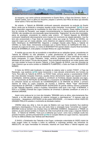 Os Misterios de Shamballa

    do esquema, cujo centro acha-se precisamente no Quarto Reino, a Raça dos Homens. Assim, a
    Quarta Cadeia, que é a glória do esquema, prepara o caminho dos Filhos de Deus que deverão
    reinar sobre a Terra nas eras futuras.

    No entanto, o Talismã de BRAHMA continuará operando ativamente na evolução do Quarto
Reino, ainda que se limitando a energizar aquelas zonas chamadas “inconscientes", [p152] ou que
ainda respondem cegamente às impressões do Anjo Solar ou Eu Superior. Essas regiões humanas
fora do controle do Pensador, que reagem inconscientemente ou mecanicamente ao estímulo de
VISHNU, são rescaldos de uma expressão ígnea transcendida, “fragmentos" de uma obra incompleta,
plena de gravitação, procedente do sistema solar anterior... O Talismã Sagrado de BRAHMA
continuará, trabalhando silenciosamente como impulsor do movimento de rotação planetário, mas lhe
terá sido acrescentado o Fogo Solar de expansão cíclica que surge do Talismã de VISHNU, do
segundo Logos que em nosso planeta, como dissemos em páginas anteriores, projeta-se sobre o
Cetro Hierárquico do BODHISATMA. Seguindo a analogia imposta pelos Raios, o Talismã de
VISHNU, ou Cetro Solar, intimamente conectado com o Centro Místico do CORAÇÃO DO SOL, o
Coração do Logos do Universo, e o Cetro do BODHISATTVA operam desde o Quarto Nível da Esfera
Búdica de SHAMBALLA, onde palpita o Coração Místico do Logos Planetário.

     À medida que as eras vão se sucedendo e intensificam-se as radiações ígneas, procedentes do
Talismã de VISHNU na vida planetária, o poder gravitacional do planeta vai diminuindo e
proporcionalmente aumenta o poder de expansão cíclica, equivalente à força centrífuga da matéria
assim energizada. O Logos Planetário, então, sente-se projetado para zonas cada vez mais
afastadas de seu próprio "círculo-não-se-passa". Sua consciência expande-se em ondas ígneas cada
vez mais amplas na busca do terceiro Talismã, o Cetro Sagrado de SHIVA, uma das correntes de
Fogo Cósmico que se acha contida no DIAMANTE FLAMÍFERO, o Cetro de Poder do SENHOR DO
MUNDO.

    O Cetro de SHIVA está localizado na cúspide do sistema solar e contém FOHAT, o Fogo da
Resolução, cuja essência [p153] ígnea transcende o mais elevado entendimento dos homens da
Terra. Para além do Talismã de SHIVA, ou FOHAT Solar, acha-se apenas o surpreendente VAZIO
das mais elevadas iniciações Cósmicas, aquelas Zonas eternamente virgens que separam entre si
constelações, sistemas solares e galáxias e constituem as fronteiras naturais impostas aos logos,
onde o movimento de ROTAÇÃO de BRAHMA e o movimento de EXPANSÃO CÍCLICA de VISHNU
se unificaram devido ao movimento de COORDENAÇÃO ou de SÍNTESE de SHIVA, o primeiro
aspecto de todos os Logos Criadores de mundos e sistemas. Nesta "Vigia" eternamente
imponderável de SÍNTESE, o OBSERVADOR SILENCIOSO do grande sistema cósmico contempla
os três Talismãs Sagrados, unidos e fundidos, transmitindo cada qual o seu Fogo. A MÓNADA, o
EGO e a FORMA universal dos Logos Criadores de Universos e planetas constituem aí uma só e
absoluta UNIDADE.

     Assim como pode-se ler no Livro dos Iniciados, "BRAHMA cerra os olhos, retira lentamente Seu
Talismã, e os três planos inferiores do sistema começam a desintegrar-se." O repouso cede ao
movimento..., desaparece a ROTAÇÃO, já não existe GRAVIDADE..., e o imenso e infinito VAZIO DO
GRANDE PRALAYA substitui o movimento da Atividade criadora.

     VISHNU eleva seu olhar e, livre do peso da Matéria com que havia recoberto Sua essência
espiritual e desintegrada a Forma que com tanto Amor e veneração havia "convertido em massa",
BRAHMA funde-se também nos imortais Céus do NIRVANA CÓSMICO. Desaparece a TRÍADE do
sistema, já para sempre fundida no Oceano de Vida incorruptível de onde surgiu o segundo Sistema
Solar... O Talismã de VISHNU, "mais puro e brilhante que nunca", como reza a tradição oculta dos
grandes Iniciados, penetra profundamente [p154] no Coração Silente do Logos Cósmico, repousando
na Paz do Silêncio Místico das "Esferas sem Movimento".

   E SHIVA, o Sintetizador dos Talismãs e dos Fogos, contempla a eternidade do VAZIO criador de
onde surgem todos os mundos e todos os sistemas e submerge também nas entranhas do
ABSOLUTO, de cujas imensidões foi emanado, trazendo em Suas Mãos o Talismã sagrado cujo


 Associação Vicente Beltrán Anglada   Os Mistérios de Shamballa                     Página 65 de 129
 