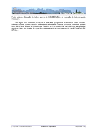 Os Misterios de Shamballa

Poder origina a liberação de todo o germe de CONSCIÊNCIA e a redenção de todo composto
molecular...

   Tudo agora ficou submerso no GRANDE PRALAYA que precede ao terceiro e último universo.
BRAHMA dorme. VISHNU repousa serenamente expectante e SHIVA, o Grande Triunfante, envolve
com Seu Eterno Manto de Indescritível Silêncio o Fruto místico de tão preciosas experiências
cósmicas. Isso, em síntese, é o que tão misteriosamente encontra-se escrito nas ESTÂNCIAS DE
DZYAN...




 Associação Vicente Beltrán Anglada   Os Mistérios de Shamballa                   Página 66 de 129
 