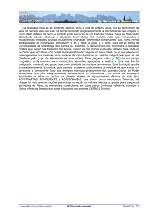 Os Misterios de Shamballa

   Na realidade, trata-se de símbolos eternos como a vida do próprio Deus, que se aproximam da
vida do homem para que este vá compreendendo progressivamente a eternidade de sua origem. E
como dado didático de como o símbolo pode converter-se em tradição mística, basta ao observador
clarividente apenas observar a atividade desenvolvida nos mundos sutis pelas minúsculas e
maravilhosas entidades dévicas ocultamente chamadas "elementais construtores" que, numa infinita
prodigalidade de hierarquias, constituem o ar, o fogo, a água e a terra, para dar-se conta da
universalidade da simbologia dos Cetros ou Talismãs. A clarividência nos demonstra a realidade
mística que subjaz nas tradições dos povos, mesmo as dos menos evoluídos. Através dela, pode-se
perceber que todo Deva com "certa representatividade" segura em suas mãos, ou no que parece um
prolongamento das mesmas, uma espécie de cetro luminoso ou varinha mágica pelo qual se faz
obedecer pelo grupo de elementais às suas ordens. Esse pequeno cetro [p160] cria um campo
rnagnético onde mantém seus minúsculos ajudantes agrupados e realiza a obra que lhe foi
designada, mantendo seu grupo dévico em atividade constante e permanente. Essa ilustração resulta
extraordinariamente ilustrativa, pois permite asseverar praticamente a verdade de que existe um
constante e permanente fluxo das energias cósmicas procedentes dos grandes Cetros de Poder
Planetários que são adequadamente transmutadas e transmitidas –na escala da hierarquia
espiritual— a todos os pontos do planeta através de agrupamentos dévicos de todo tipo:
AGNISVATTAS, AGNISURYAS e AGNISCHAITAS, que atuam como verdadeiros Talismãs, até
chegar às mais remotas regiões planetárias na escala de valores dévicos ocupadas pelos pequenos
servidores do Plano, ou elementais construtores, em cujos cetros diminutos reflete-se, contudo, a
Glória infinita da Energia que surge fulgurante dos grandes CETROS Divinos.




 Associação Vicente Beltrán Anglada   Os Mistérios de Shamballa                    Página 69 de 129
 