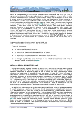 Os Misterios de Shamballa

vinculação manifesta-se sob o princípio de "correspondência matemática” que condiciona todas as
expressões numéricas sintônicas, quer sejam pares ou impares, que podem ser observadas em todos
e cada um dos elementos que participam na criação de um sistema, de um esquema ou de um corpo
de um ser humano. Por exemplo, o Sétimo Reino, o reino das Vidas Solares, deverá projetar-se no
Primeiro Plano, ou Esfera Física, ao finalizar o Manvantara Planetário. Nessa distante era planetária a
Vida do Deus Planetário brilhará dentro de cada átomo de matéria física, e o primeiro reino, o mineral,
se tornará plenamente radioativo e surgirá [p168] como reino vegetal em uma ulterior Cadeia
Planetária. O sexto reino, o reino das Vidas Planetárias, encontra a sua mais perfeita expressão
nessa era planetária, no sexto plano, o astral, e no sexto reino, o vegetal... sobre o qual é dito
ocultamente que "é a OFERENDA MÍSTICA DO LOGOS PLANETÁRIO DE NOSSO ESQUEMA
TERRESTRE AO LOGOS DO SISTEMA SOLAR". O quinto reino, o reino super-humano, seguindo
essa misteriosa lei de correspondência matemática, projeta-se no terceiro reino animal e, como
resultado dessa afinidade vibratória, um dia veio à existência o reino humano, seguindo o processo
de desenvolvimento planetário tecnicamente descrito como de INDIVIDUALIZAÇÃO, que elevou a
vida inconsciente do homem-animal às supremas alturas místicas da AUTOCONSCIÊNCIA
HUMANA.


AS EXPANSÕES DE CONSCIÉNCIA NO REINO HUMANO

   Podem ser observadas:

    a. na criação das Raças-Raiz humanas;

    b. na estruturação mística das principais religiões do mundo;

    c.   na organização da civilização e cultura dos diversos povos da Terra;

    d. na Iniciação espiritual dos seres humanos, ou sua entrada consciente no quinto reino da
       Natureza, o reino super-humano. [p169]


A CRIAÇÃO DE UMA GRANDE RAÇA-RAIZ

   Logicamente, também deve ser estudada de acordo com o princípio da analogia, tendo presente,
no entanto, que o principal Agente que intervém no processo da estruturação racial é uma Entidade
Planetária pertencente à evolução humana e não à dévica, tal como consideramos quando
estudamos as expansões de consciência que aconteciam no seio dos reinos inferiores ou
sub-humanos. Denomina-se ocultamente essa Entidade Planetária “MANU da RAZA”, e Seus códigos
e princípios procedem de uma profunda vinculação estabelecida "por razão de Raio" ao próprio
SANAT KUMARA, em Seu primeiro aspecto de Governante supremo do planeta, o EXECUTOR DA
LEI... A missão do MANU, além de outras atribuições planetárias muito importantes, é vivificar a
"semente do corpo", cuja forma e qualidades espirituais têm a missão de expressar aquela Raça-Raiz
pela qual ELE é inteiramente responsável e que servirá de Cálice ou Tabernáculo para um
numerosíssimo grupo de Entidades Planetárias no processo de evolução no quarto reino.

   De acordo com esse principio de correspondência que o estudante esotérico jamais há de excluir
de suas investigações, poderíamos afirmar que, durante o curso da evolução planetária aparecem
SETE grandes Raças-Raiz, cada uma a cargo de seu respectivo MANU. Do seio de cada Raça-Raiz
e fazendo parte de suas características próprias e intimas, surgem SETE sub-raças, que estarão a
cargo. Se nos atemos à analogia utilizada ao estudar a evolução dos reinos e das espécies, de SETE
MANUS subalternos ou subsidiários. Cada sub-raça, por sua vez, se subdividirá, como no caso da
multiplicidade de espécies que derivam de uma espécie principal em qualquer reino da Natureza, em
[p170] um grande número de "ramificações raciais", seguindo sempre a ordem setenária. Através
dessas numerosas ramificações, irá se revelando progressivamente ao longo dos tempos o Código
vivente do MANU, a Raça-Raiz, uma expressão psicológica de determinada qualidade do Logos
Planetário através de uma forma física.

 Associação Vicente Beltrán Anglada      Os Mistérios de Shamballa                       Página 73 de 129
 