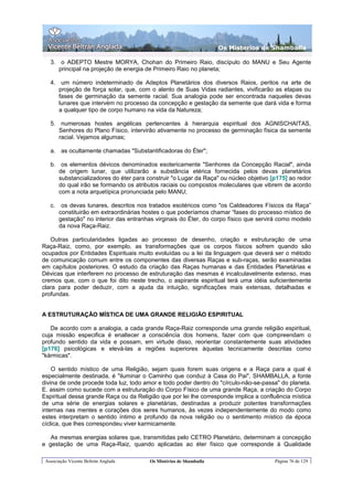 Os Misterios de Shamballa

   3. o ADEPTO Mestre MORYA, Chohan do Primeiro Raio, discípulo do MANU e Seu Agente
      principal na projeção de energia de Primeiro Raio no planeta;

   4. um número indeterminado de Adeptos Planetários dos diversos Raios, peritos na arte de
      projeção de força solar, que, com o alento de Suas Vidas radiantes, vivificarão as etapas ou
      fases de germinação da semente racial. Sua analogia pode ser encontrada naqueles devas
      lunares que intervém no processo da concepção e gestação da semente que dará vida e forma
      a qualquer tipo de corpo humano na vida da Natureza;

   5. numerosas hostes angélicas pertencentes à hierarquia espiritual dos AGNISCHAITAS,
      Senhores do Plano Físico, intervirão ativamente no processo de germinação física da semente
      racial. Vejamos algumas;

   a. as ocultamente chamadas "Substantificadoras do Éter";

   b. os elementos dévicos denominados esotericamente "Senhores da Concepção Racial", ainda
      de origem lunar, que utilizarão a substância etérica fornecida pelos devas planetários
      substancializadores do éter para construir "o Lugar da Raça" ou núcleo objetivo [p175] ao redor
      do qual irão se formando os atributos raciais ou compostos moleculares que vibrem de acordo
      com a nota arquetípica pronunciada pelo MANU;

   c.    os devas lunares, descritos nos tratados esotéricos como "os Caldeadores Físicos da Raça”
        constituirão em extraordinárias hostes o que poderíamos chamar “fases do processo místico de
        gestação" no interior das entranhas virginais do Éter, do corpo físico que servirá como modelo
        da nova Raça-Raiz.

   Outras particularidades ligadas ao processo de desenho, criação e estruturação de uma
Raça-Raiz, como, por exemplo, as transformações que os corpos físicos sofrem quando são
ocupados por Entidades Espirituais muito evoluídas ou a lei da linguagem que deverá ser o método
de comunicação comum entre os componentes das diversas Raças e sub-raças, serão examinadas
em capítulos posteriores. O estudo da criação das Raças humanas e das Entidades Planetárias e
Dévicas que interferem no processo de estruturação das mesmas é incalculavelmente extenso, mas
cremos que, com o que foi dito neste trecho, o aspirante espiritual terá uma idéia suficientemente
clara para poder deduzir, com a ajuda da intuição, significações mais extensas, detalhadas e
profundas.


A ESTRUTURAÇÃO MÍSTICA DE UMA GRANDE RELIGIÃO ESPIRITUAL

   De acordo com a analogia, a cada grande Raça-Raiz corresponde uma grande religião espiritual,
cuja missão especifica é enaltecer a consciência dos homens, fazer com que compreendam o
profundo sentido da vida e possam, em virtude disso, reorientar constantemente suas atividades
[p176] psicológicas e elevá-las a regiões superiores àquelas tecnicamente descritas como
"kármicas".

    O sentido místico de uma Religião, sejam quais forem suas origens e a Raça para a qual é
especialmente destinada, é "iluminar o Caminho que conduz à Casa do Pai", SHAMBALLA, a fonte
divina de onde procede toda luz, todo amor e todo poder dentro do "círculo-não-se-passa" do planeta.
E. assim como sucede com a estruturação do Corpo Físico de uma grande Raça, a criação do Corpo
Espiritual dessa grande Raça ou da Religião que por lei lhe corresponde implica a confluência mística
de uma série de energias solares e planetárias, destinadas a produzir potentes transformações
internas nas mentes e corações dos seres humanos, às vezes independentemente do modo como
estes interpretam o sentido íntimo e profundo da nova religião ou o sentimento místico da época
cíclica, que lhes correspondeu viver karmicamente.

   As mesmas energias solares que, transmitidas pelo CETRO Planetário, determinam a concepção
e gestação de uma Raça-Raiz, quando aplicadas ao éter físico que corresponde à Qualidade

 Associação Vicente Beltrán Anglada      Os Mistérios de Shamballa                      Página 76 de 129
 