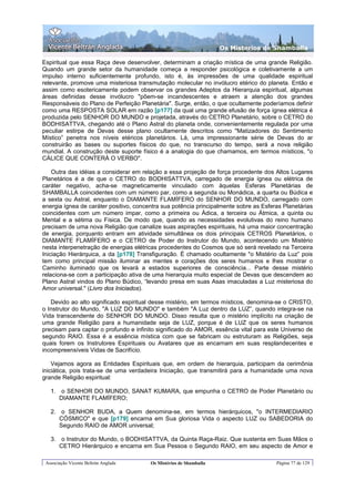 Os Misterios de Shamballa

Espiritual que essa Raça deve desenvolver, determinam a criação mística de uma grande Religião.
Quando um grande setor da humanidade começa a responder psicológica e coletivamente a um
impulso interno suficientemente profundo, isto é, às impressões de uma qualidade espiritual
relevante, promove uma misteriosa transmutação molecular no invólucro etérico do planeta. Então e
assim como esotericamente podem observar os grandes Adeptos da Hierarquia espiritual, algumas
áreas definidas desse invólucro "põem-se incandescentes e atraem a atenção dos grandes
Responsáveis do Plano de Perfeição Planetária". Surge, então, o que ocultamente poderíamos definir
como uma RESPOSTA SOLAR em razão [p177] da qual uma grande efusão de força ígnea elétrica é
produzida pelo SENHOR DO MUNDO e projetada, através do CETRO Planetário, sobre o CETRO do
BODHISATTVA, chegando até o Plano Astral do planeta onde, convenientemente regulada por uma
peculiar estirpe de Devas desse plano ocultamente descritos como "Matizadores do Sentimento
Místico” penetra nos níveis etéricos planetários. Lá, uma impressionante série de Devas do ar
construirão as bases ou suportes físicos do que, no transcurso do tempo, será a nova religião
mundial. A construção deste suporte físico é a analogia do que chamamos, em termos místicos, "o
CÁLICE QUE CONTERÁ O VERBO".

    Outra das idéias a considerar em relação a essa projeção de força procedente dos Altos Lugares
Planetários é a de que o CETRO do BODHISATTVA, carregado de energia ígnea ou elétrica de
caráter negativo, acha-se magneticamente vinculado com àquelas Esferas Planetárias de
SHAMBALLA coincidentes com um número par, como a segunda ou Monádica, a quarta ou Búdica e
a sexta ou Astral, enquanto o DIAMANTE FLAMÍFERO do SENHOR DO MUNDO, carregado com
energia ígnea de caráter positivo, concentra sua potência principalmente sobre as Esferas Planetárias
coincidentes com um número impar, como a primeira ou Ádica, a terceira ou Átmica, a quinta ou
Mental e a sétima ou Física. De modo que, quando as necessidades evolutivas do reino humano
precisam de uma nova Religião que canalize suas aspirações espirituais, há uma maior concentração
de energia, porquanto entram em atividade simultânea os dois principais CETROS Planetários, o
DIAMANTE FLAMÍFERO e o CETRO de Poder do Instrutor do Mundo, acontecendo um Mistério
nesta interpenetração de energias elétricas procedentes do Cosmos que só será revelado na Terceira
Iniciação Hierárquica, a da [p178] Transfiguração. É chamado ocultamente "o Mistério da Luz” pois
tem como principal missão iluminar as mentes e corações dos seres humanos e lhes mostrar o
Caminho iluminado que os levará a estados superiores de consciência... Parte desse mistério
relaciona-se com a participação ativa de uma hierarquia muito especial de Devas que descendem ao
Plano Astral vindos do Plano Búdico, “levando presa em suas Asas imaculadas a Luz misteriosa do
Amor universal." (Livro dos Iniciados).

   Devido ao alto significado espiritual desse mistério, em termos místicos, denomina-se o CRISTO,
o Instrutor do Mundo, "A LUZ DO MUNDO" e também "A Luz dentro da LUZ”, quando integra-se na
Vida transcendente do SENHOR DO MUNDO. Disso resulta que o mistério implícito na criação de
uma grande Religião para a humanidade seja de LUZ, porque é de LUZ que os seres humanos
precisam para captar o profundo e infinito significado do AMOR, essência vital para este Universo de
segundo RAIO. Essa é a essência mística com que se fabricam ou estruturam as Religiões, seja
quais forem os Instrutores Espirituais ou Avatares que as encarnam em suas resplandecentes e
incompreensíveis Vidas de Sacrifício.

    Vejamos agora as Entidades Espirituais que, em ordem de hierarquia, participam da cerimônia
iniciática, pois trata-se de uma verdadeira Iniciação, que transmitirá para a humanidade uma nova
grande Religião espiritual:

   1. o SENHOR DO MUNDO, SANAT KUMARA, que empunha o CETRO de Poder Planetário ou
      DIAMANTE FLAMÍFERO;

   2. o SENHOR BUDA, a Quem denomina-se, em termos hierárquicos, "o INTERMEDIARIO
      CÓSMICO" e que [p179] encarna em Sua gloriosa Vida o aspecto LUZ ou SABEDORIA do
      Segundo RAIO de AMOR universal;

   3. o Instrutor do Mundo, o BODHISATTVA, da Quinta Raça-Raiz. Que sustenta em Suas Mãos o
      CETRO Hierárquico e encarna em Sua Pessoa o Segundo RAIO, em seu aspecto de Amor e

 Associação Vicente Beltrán Anglada     Os Mistérios de Shamballa                      Página 77 de 129
 