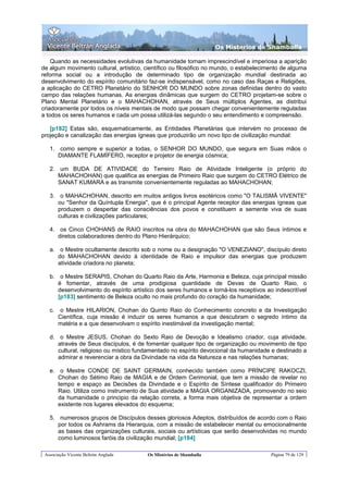 Os Misterios de Shamballa

    Quando as necessidades evolutivas da humanidade tornam imprescindível e imperiosa a aparição
de algum movimento cultural, artístico, científico ou filosófico no mundo, o estabelecimento de alguma
reforma social ou a introdução de determinado tipo de organização mundial destinada ao
desenvolvimento do espírito comunitário faz-se indispensável, como no caso das Raças e Religiões,
a aplicação do CETRO Planetário do SENHOR DO MUNDO sobre zonas definidas dentro do vasto
campo das relações humanas. As energias dinâmicas que surgem do CETRO projetam-se sobre o
Plano Mental Planetário e o MAHACHOHAN, através de Seus múltiplos Agentes, as distribui
criadoramente por todos os níveis mentais de modo que possam chegar convenientemente reguladas
a todos os seres humanos e cada um possa utilizá-las segundo o seu entendimento e compreensão.

   [p182] Estas são, esquematicamente, as Entidades Planetárias que intervém no processo de
projeção e canalização das energias ígneas que produzirão um novo tipo de civilização mundial:

   1. como sempre e superior a todas, o SENHOR DO MUNDO, que segura em Suas mãos o
      DIAMANTE FLAMÍFERO, receptor e projetor de energia cósmica;

   2. um BUDA DE ATIVIDADE do Terreiro Raio de Atividade Inteligente (o próprio do
      MAHACHOHAN) que qualifica as energias de Primeiro Raio que surgem do CETRO Elétrico de
      SANAT KUMARA e as transmite convenientemente reguladas ao MAHACHOHAN;

   3. o MAHACHOHAN, descrito em muitos antigos livros esotéricos como "O TALISMÃ VIVENTE"
      ou "Senhor da Quíntupla Energia", que é o principal Agente receptor das energias ígneas que
      produzem o despertar das consciências dos povos e constituem a semente viva de suas
      culturas e civilizações particulares;

   4. os Cinco CHOHANS de RAIO inscritos na obra do MAHACHOHAN que são Seus íntimos e
      diretos colaboradores dentro do Plano Hierárquico;

   a. o Mestre ocultamente descrito sob o nome ou a designação "O VENEZIANO", discípulo direto
      do MAHACHOHAN devido à identidade de Raio e impulsor das energias que produzem
      atividade criadora no planeta;

   b. o Mestre SERAPIS, Chohan do Quarto Raio da Arte, Harmonia e Beleza, cuja principal missão
      é fomentar, através de uma prodigiosa quantidade de Devas de Quarto Raio, o
      desenvolvimento do espírito artístico dos seres humanos e torná-los receptivos ao indescritível
      [p183] sentimento de Beleza oculto no mais profundo do coração da humanidade;

   c.    o Mestre HILARION, Chohan do Quinto Raio do Conhecimento concreto e da Investigação
        Científica, cuja missão é induzir os seres humanos a que descubram o segredo íntimo da
        matéria e a que desenvolvam o espírito inestimável da investigação mental;

   d. o Mestre JESUS, Chohan do Sexto Raio de Devoção e Idealismo criador, cuja atividade,
      através de Seus discípulos, é de fomentar qualquer tipo de organização ou movimento de tipo
      cultural, religioso ou místico fundamentado no espírito devocional da humanidade e destinado a
      admirar e reverenciar a obra da Divindade na vida da Natureza e nas relações humanas;

   e. o Mestre CONDE DE SAINT GERMAIN, conhecido também como PRÍNCIPE RAKOCZI,
      Chohan do Sétimo Raio de MAGIA e de Ordem Cerimonial, que tem a missão de revelar no
      tempo e espaço as Decisões da Divindade e o Espírito de Síntese qualificador do Primeiro
      Raio. Utiliza como instrumento de Sua atividade a MAGIA ORGANIZADA, promovendo no seio
      da humanidade o principio da relação correta, a forma mais objetiva de representar a ordem
      existente nos lugares elevados do esquema;

   5. numerosos grupos de Discípulos desses gloriosos Adeptos, distribuídos de acordo com o Raio
      por todos os Ashrams da Hierarquia, com a missão de estabelecer mental ou emocionalmente
      as bases das organizações culturais, sociais ou artísticas que serão desenvolvidas no mundo
      como luminosos faróis da civilização mundial; [p184]

 Associação Vicente Beltrán Anglada     Os Mistérios de Shamballa                       Página 79 de 129
 