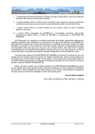 Os Misterios de Shamballa

   j.    o Quarto Raio de Harmonia através do Conflito que rege o Quarto Reino, sendo uma distorção
        do Quarto Raio Cósmico de Harmonia e Beleza;

   k.    o Quarto subplano etérico do Plano Físico do sistema solar, através do qual são constituídos
        os elementos químicos que se encontram na base estrutural de todo o tipo de forma física;

   l.    o Quarto Centro Etérico ou chakra cardíaco do ser humano, centro de toda a atividade
        orgânica e espiritual;

   m. o Quarto YOGA, transmitido de SHAMBALLA à humanidade consciente, denominado
     esotericamente AGNI YOGA, o YOGA de SÍNTESE e, misticamente, A DOUTRINA DO
     CORAÇÃO.

     [p18] Observem que, seguindo um processo escalonado de analogia, descobrimos algumas das
relações necessárias que permitirão nos introduzirmos em alguns dos Mistérios de SHAMBALLA,
particularmente naqueles que vinculam karmicamente a humanidade à atual crise iniciática do Logos
Planetário e provocam, no seio da mesma, as terríveis tensões, problemas e dificuldades que podem
ser observadas onde quer que seja, mas que, sob o ângulo interno, são vistas como a grande
oportunidade para uma esplêndida emergência espiritual, tal como já se pode observar na vida de
muitos discípulos e em grande quantidade de pessoas inteligentes e de boa vontade do mundo.

    Terminarei este prólogo de OS MISTÉRIOS DE SHAMBALLA advertindo os leitores de que uma
grande parte do conteúdo deste livro deverá ser captada intuitivamente, devido à transcendência da
mensagem que o mesmo trata de revelar. Como sempre, a norma segura da compreensão superior e
do desenvolvimento da intuição é a utilização do princípio da analogia, tal como enunciou, há muitos
séculos, o grande HERMES TRISMEGISTUS.

     Espero, de todo o coração, que as idéias contidas em OS MISTÉRIOS DE SHAMBALLA possam
ser de utilidade para todos aqueles sinceros aspirantes espirituais do mundo realmente interessados
em descobrir o eterno segredo de suas vidas humanas e sua infinita e transcendente vinculação ao
Cosmos. Essa é a minha maior aspiração e minha mais sincera prece.

                                                                           Vicente Beltrán Anglada

                                               Sob o Signo de Gêmeos de 1984. Barcelona – Espanha




 Associação Vicente Beltrán Anglada      Os Mistérios de Shamballa                      Página 8 de 129
 