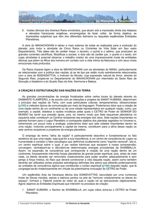 Os Misterios de Shamballa


   6. hostes dévicas dos diversos Raios envolvidos, que atuam sob a impressão direta dos Adeptos
      e elevadas hierarquias angélicas, encarregadas de fazer voltar, de forma objetiva, as
      impressões subjetivas que vêm dos diferentes Ashrams ou daquelas esplêndidas Entidades
      Planetárias.

   A obra do MAHACHOHAN é talvez a mais extensa de todas as realizadas para a evolução do
planeta, pois inclui a atividade de Cinco Raios ou Correntes de Vida Solar em Seu vasto
Departamento. Três deles são de caráter ímpar, o terceiro, o quinto e o sétimo, que produzem as
grandes correntes científicas, filosóficas e sociais, e dois são de caráter par, o quarto e o sexto, em
cujas atividades é possível observar o trabalho criador de uma impressionante hoste de entidades
dévicas que põem os filhos dos homens em contato com a vida íntima da Natureza e com seus níveis
emocionais mais profundos.

   Os Raios ímpares ligam a obra do MAHACHOHAN com as atividades do MANU, particularmente
as relacionadas com a política das nações: já as de tipo par estão muito estreitamente relacionadas
com a obra do BODHISATTVA, o Instrutor do Mundo, cuja expressão natural de Amor, através do
Segundo Raio, projeta-se no Departamento do MAHACHOHAN por intermédio do Sexto Raio de
Devoção e Idealismo e do Quarto Raio da Arte, Harmonia e Beleza.


A CRIAÇÃO E ESTRUTURAÇÃO DAS NAÇÕES DA TERRA

   As grandes concentrações de energia focalizadas sobre certos locais do planeta através do
DIAMANTE FLAMÍFERO, e de acordo com as intenções e projetos de SANAT KUMARA, determinam
o princípio das nações da Terra, com suas particulares culturas, temperamentos, idiossincrasias
[p185] e métodos típicos de comunicação por meio da linguagem. Poderíamos dizer que a criação de
uma nação dentro de um continente ou de uma cidade representativa em qualquer nação, como, por
exemplo, a capital, obedece a razões iniciáticas pelas quais o CETRO de Poder do SENHOR DO
MUNDO faz sentir sua pressão ígnea, pois, do mesmo modo que Sete esquemas planetários no
esquema solar constituem os Centros receptores das energias dos raios, Sete nações importantes no
planeta formam para o Logos Planetário a contraparte objetiva dos planetas sagrados no Universo e,
extremando um pouco mais a analogia, poderíamos dizer que sete cidades importantes dentro de
uma nação, incluindo principalmente a capital da mesma, constituem para a alma dessa nação os
sete centros receptores e projetores de energia planetária.

   O emprego do termo "alma da nação" é particularmente descritivo e fundamenta-se no fato
esotérico de que uma nação, seja qual for a sua importância, é um centro de consciência do Logos na
humanidade e constitui o fator psicológico que definimos ocultamente como "espírito nacional", isto é,
um centro espiritual sobre o qual, e por razões kármicas que escapam à nossa compreensão,
convergem, centralizam-se e difundem-se determinadas energias procedentes de SHAMBALLA.
Assim, na expansão de consciência que corresponde à criação de uma nação dentro de um
continente, forçosamente intervirão forças planetárias de grande poder espiritual, pois, antes de mais
nada, os éteres deverão ser removidos criadoramente para poder acolher adequadamente e sem
perigo a força mística, do Raio que deverá condicionar a vida daquela nação, assim como também
deverão ser utilizadas certas posições astrológicas definidas dos astros que afetarão poderosamente
as unidades de consciência egóica que constituirão o núcleo espiritual [p186] daquela nação, que lá
congregar-se-ão misteriosamente em virtude da potentíssima invocação do CETRO de Poder.

   Um esplêndido Anjo da hierarquia dévica dos AGNISVATTAS, secundado por urna numerosa
hoste de Devas mentais, astrais e etéricos peritos na arte de "remover criadoramente os éteres do
espaço", formará o Talismã vivente ao redor do qual a nação irá se estruturando objetivamente.
Agora vejamos as Entidades Espirituais que intervém no processo de criação:

   1. SANAT KUMARA, o Senhor de SHAMBALLA, em cujas mãos acha-se o CETRO de Poder
      Planetário;


 Associação Vicente Beltrán Anglada      Os Mistérios de Shamballa                       Página 80 de 129
 