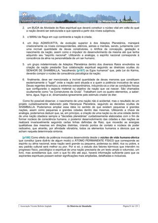 Os Misterios de Shamballa

   2. um BUDA de Atividade do Raio espiritual que deverá constituir o núcleo vital em volta do qual
      a nação deverá ser estruturada e que operará a partir dos níveis subjetivos;

   3. o MANU da Raça em cujo continente a nação é criada;

   4. um Anjo AGNISVATTA, de evolução superior à dos Adeptos Planetários, manejará
      criadoramente os níveis correspondentes, etéricos, astrais e mentais, sendo, juntamente com
      uma incrível quantidade de devas construtores, o Artífice da concepção, gestação e
      nascimento da nação, assim como o impulsor do desenvolvimento da mesma até que tenha
      adquirido seu "espírito nacional". Utilizando a analogia, o espírito nacional corresponde à
      consciência da alma na personalidade de um ser humano;

   5. um grupo indeterminado de Adeptos Planetários dentro dos diversos Raios envolvidos na
      criação da nação prestarão Sua colaboração espiritual seguindo as diretrizes ocultas do
      SENHOR DE SHAMBALLA, "escolhendo [p187] os Egos humanos" que, pela Lei do Karma,
      deverão compor o núcleo de consciência psicológica da nação;

   6. finalmente, deve ser mencionada a incrível quantidade de devas menores que constituem
      esotericamente o “lugar" onde a nação será situada e a quem a potência invocativa de seus
      Devas regentes dinamizou a extremos extraordinários, induzindo-os a criar as condições físicas
      que configurarão o aspecto material ou objetivo da nação que vai nascer. São chamados
      ocultamente como "os Construtores da Gruta”. Trabalham com os quatro elementos, a saber:
      terra, água, fogo e ar, dinamizados igneamente pelo estimulo criador do éter.

   Como foi possível observar, o nascimento de uma nação não é acidental, mas o resultado de um
projeto cuidadosamente elaborado pela Hierarquia Planetária, seguindo as decisões ocultas de
SHAMBALLA. Poderíamos ampliar essa idéia no sentido de que existem pequenas e grandes
nações, assim como pequenas e grandes cidades dentro das mesmas. Utilizando a chave da
analogia, poderíamos deduzir que, se, em princípio, a criação de uma nação ou de uma cidade dentro
de uma nação obedece sempre a "decisões planetárias” cuidadosamente elaboradas com o fim de
formar núcleos de consciência humana, o posterior desenvolvimento das cidades e das nações se
realizará invariavelmente seguindo certas linhas definidas de Raio, que moverão as energias
qualitativas das mesmas em direções distintas, criando pontos de contato e núcleos de poder
radioativo, que atrairão, por afinidade vibratória, todos os elementos humanos e dévicos que se
acham naquela determinada sintonia.

    [p188] Como efeito da potência invocativa desenvolvida desde o núcleo de vida humano-dévica
que constitui (para dizê-lo de algum modo) o ÁTOMO PERMANENTE FÍSICO que corresponde ao
espírito ou alma nacional, essa nação será grande ou pequena, poderosa ou débil, rica ou pobre, e
seu padrão cultural será melhor ou pior. Por si só, o estudo dos fatores kármicos que intervêm no
progresso físico, psicológico e espiritual de uma nação precisaria de um texto amplo e volumoso, um
livro, mas acreditamos que, com o que foi dito até aqui, haverá informação suficiente para que os
aspirantes espirituais possam extrair significações mais ampliadas, detalhadas e inclusivas.




 Associação Vicente Beltrán Anglada    Os Mistérios de Shamballa                      Página 81 de 129
 