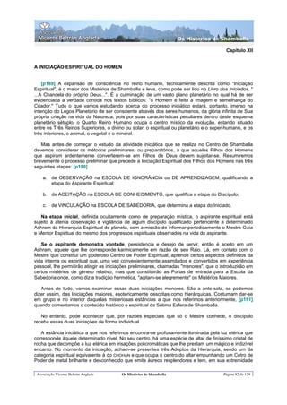 Os Misterios de Shamballa

                                                                                         Capítulo XII


A INICIAÇÃO ESPIRITUAL DO HOMEN


    [p189] A expansão de consciência no reino humano, tecnicamente descrita como "Iniciação
Espiritual", é o maior dos Mistérios de Shamballa e leva, como pode ser lido no Livro dos Iniciados, "
...A Chancela do próprio Deus...". É a culminação de um vasto plano planetário no qual há de ser
evidenciada a verdade contida nos textos bíblicos: "o Homem é feito à imagem e semelhança do
Criador." Tudo o que vamos estudando acerca do processo iniciático estará, portanto, imerso na
intenção do Logos Planetário de ser consciente através dos seres humanos, da glória infinita de Sua
própria criação na vida da Natureza, pois por suas características peculiares dentro deste esquema
planetário sétuplo, o Quarto Reino Humano ocupa o centro místico da evolução, estando situado
entre os Três Reinos Superiores, o divino ou solar, o espiritual ou planetário e o super-humano, e os
três inferiores, o animal, o vegetal e o mineral.

   Mas antes de começar o estudo da atividade iniciática que se realiza no Centro de Shamballa
devemos considerar os métodos preliminares, ou preparatórios, a que aqueles Filhos dos Homens
que aspiram ardentemente converterem-se em Filhos de Deus devem sujeitar-se. Resumiremos
brevemente o processo preliminar que precede a Iniciação Espiritual dos Filhos dos Homens nas três
seguintes etapas: [p190]

    a. de OBSERVAÇÃO na ESCOLA DE IGNORÃNCIA ou DE APRENDIZAGEM, qualificando a
       etapa do Aspirante Espiritual;

    b. de ACEITAÇÃO na ESCOLA DE CONHECIMENTO, que qualifica a etapa do Discípulo;

    c.   de VINCULAÇÃO na ESCOLA DE SABEDORIA, que determina a etapa do Iniciado.

   Na etapa inicial, definida ocultamente como de preparação mística, o aspirante espiritual está
sujeito à atenta observação e vigilância de algum discípulo qualificado pertencente a determinado
Ashram da Hierarquia Espiritual do planeta, com a missão de informar periodicamente o Mestre Guia
e Mentor Espiritual do mesmo dos progressos espirituais observados na vida do aspirante.

   Se o aspirante demonstra vontade, persistência e desejo de servir, então é aceito em um
Ashram, aquele que lhe corresponde karmicamente em razão de seu Raio. Lá, em contato com o
Mestre que constitui um poderoso Centro de Poder Espiritual, aprende certos aspectos definidos da
vida interna ou espiritual que, uma vez convenientemente assimilados e convertidos em experiência
pessoal, lhe permitirão atingir as iniciações preliminares, chamadas "menores", que o introduzirão em
certos mistérios de gênero relativo, mas que constituirão as Portas de entrada para a Escola da
Sabedoria onde, como diz a tradição hermética, "agitam-se alegremente" os Mistérios Maiores.

   Antes de tudo, vamos examinar essas duas iniciações menores. São a ante-sala, se podemos
dizer assim, das Iniciações maiores, esotericamente descritas como hierárquicas. Costumam dar-se
em grupo e no interior daquelas misteriosas estâncias a que nos referimos anteriormente, [p191]
quando comentamos o conteúdo histórico e espiritual da Sétima Esfera de Shamballa.

   No entanto, pode acontecer que, por razões especiais que só o Mestre conhece, o discípulo
receba essas duas iniciações de forma individual.

   A estância iniciática a que nos referimos encontra-se profusamente iluminada pela luz etérica que
corresponde àquele determinado nível. No seu centro, há uma espécie de altar de finíssimo cristal de
rocha que decompõe a luz etérica em irisações policromáticas que lhe prestam um mágico e indizível
encanto. No momento da iniciação, acham-se presentes três Adeptos da Hierarquia, sendo um da
categoria espiritual equivalente à do CHOHAN e que ocupa o centro do altar empunhando um Cetro de
Poder de metal brilhante e desconhecido que emite áureos resplendores e tem, em sua extremidade

 Associação Vicente Beltrán Anglada     Os Mistérios de Shamballa                       Página 82 de 129
 
