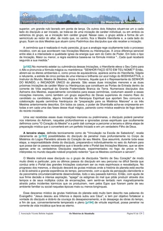 Os Misterios de Shamballa

superior, um grande rubi lavrado em ponta de lança. Os outros dois Adeptos situam-se um a cada
lado do discípulo a ser iniciado, se trata-se de uma iniciação de caráter individual, ou em ambos os
extremos do grupo, se a iniciação tem caráter grupal. Nesse caso, o grupo adota a forma de um
semicírculo ao redor do altar, de modo que, no centro, fica o Mestre Hierofante e, a cada lado do
grupo, ficam os dois Mestres que atuam como Padrinhos dos discípulos que vão receber a iniciação.

    A cerimônia que é realizada é muito parecida, já que a analogia rege ocultamente todo o processo
iniciático, com as que acontecem nas Iniciações Maiores ou Hierárquicas. A única diferença sensível
entre elas é a intensidade e qualidade ígnea da energia que vem do Cetro de Poder. Em todo o tipo
de Iniciação, Maior ou menor, a regra esotérica baseia-se na fórmula mística "...Cada qual receberá
segundo a sua medida."

    [p192] No momento estelar ou culminância dessas Iniciações, o Hierofante eleva o Seu Cetro para
o Alto e pronuncia a fórmula mágica ou mantrâmica: "SENHOR FAÇO ISTO EM TEU NOME?" Então,
abrem-se os éteres ambientais e, como prova de aquiescência, aparece acima do Hierofante, fúlgida
e reluzente, a estrela de cinco pontas de uma intensa e brilhante cor azul índigo do BODHISATTVA, o
Instrutor do Mundo, Mestre de Mestres, Anjos e Homens, Aquele que é o Representante do SENHOR
DO MUNDO, o INICIADOR ÚNICO do planeta. São essas duas iniciações menores e as duas
próximas Iniciações de caráter Maior ou Hierárquicas que constituem as Portas de Entrada dentro da
corrente de Vida espiritual da Grande Fraternidade Branca da Terra. Numerosos discípulos dos
Ashrams dos Mestres, especialmente convidados para essas cerimônias, costumam assistir a essas
iniciações menores, como também um grupo específico de Devas superiores do mesmo Raio do
candidato ou candidatos, alguns Iniciados da Hierarquia Espiritual que aportam Seu concurso e
colaboração àquela cerimônia hierárquica de "preparação para os Mistérios Maiores" e os três
Mestres anteriormente descritos. Em todos os casos, o poder de Shamballa acha-se onipresente em
todas e em cada uma das fases desse ritual mágico, pairando como mística essência de fogo dentro
do recinto iniciático.

   Uma vez recebidas essas duas iniciações menores ou preliminares, o discípulo poderá penetrar
nos interiores do Ashram, naquelas profundíssimas e ignoradas zonas espirituais que ocultamente
definimos como "O Coração do Mestre" e a partir dali começar a percorrer a terceira e última etapa de
preparação mística que o converterá em um perfeito Iniciado e em um verdadeiro Filho de Deus.

    A terceira etapa, definida tecnicamente como de "Vinculação na Escola de Sabedoria", revela
claramente as [p193] possibilidades do discípulo de penetrar mais profundamente no Corpo de
Mistérios do Logos Planetário através do Coração de seu Mestre, Que assumirá, durante toda essa
etapa, a responsabilidade direta do discípulo, preparando-o individualmente no seio do Ashram para
que possa dar os passos necessários que o levarão ante o Portal das Iniciações Maiores, que se abre
apenas ante os verdadeiros Discípulos espirituais, experimentados no fogo da prova e fiéis
intérpretes no mundo daquele notável propósito redentor "que os Mestres conhecem e servem".

   O Mestre instruirá esse discípulo ou o grupo de discípulos "dentro de Seu Coração" de modo
muito direto e particular, pois os últimos passos do discípulo em seu percurso na difícil Senda que
conduz ante o Portal das grandes Iniciações costumam ser os mais espinhosos e resvaladiços. No
progresso dos mesmos, o discípulo descerá às grutas místicas onde a história do planeta está escrita
e de lá extrairá a grande experiência do tempo, percorrendo, com a ajuda da percepção clarividente e
da psicometria circunstancialmente desenvolvidas, todo o seu passado kármico. Então, com ajuda de
sua firme decisão e intensa aspiração, "apaga" os estigmas do mal que pôde produzir através dos
tempos e de seus múltiplos ciclos de encarnações, sem sentir-se tentado nem magneticamente
atraído pelos incidentes kármicos que os produziram, nem pelos Egos que fizeram parte de seu
ambiente familiar ou social naquelas épocas mais ou menos longínquas.

    Esse descenso místico às grutas históricas do planeta está muito bem descrito nas palavras do
Evangelho: "Jesus desceu aos Infernos e depois subiu aos Céus", e tem por objetivo fortalecer a
vontade do discípulo e dotá-lo da couraça do desapaixonamento, e do desapego às obras do tempo,
a fim de que, convenientemente temperado e pleno [p194] de virtude espiritual, possa penetrar na
corrente de vida iniciática que leva ao eterno.

 Associação Vicente Beltrán Anglada     Os Mistérios de Shamballa                      Página 83 de 129
 